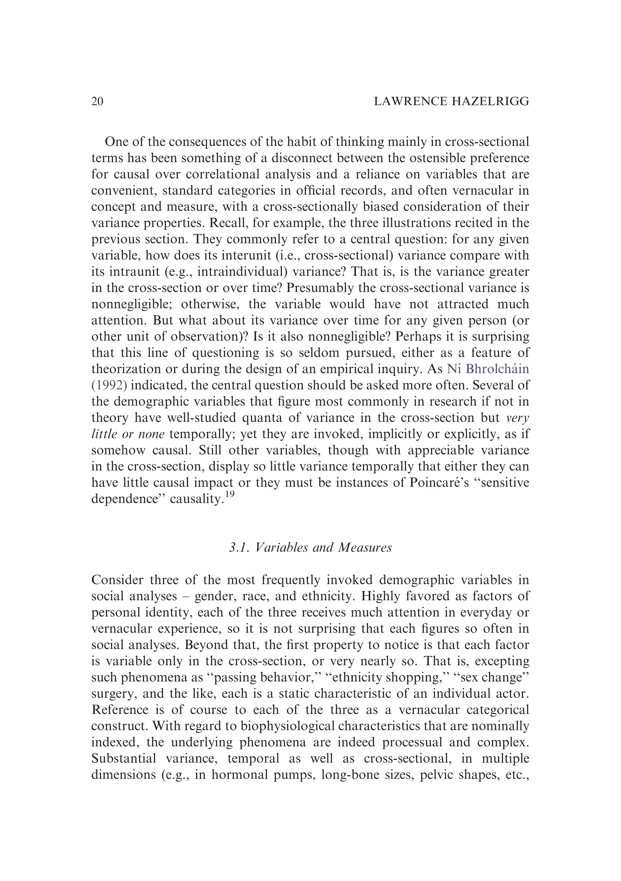 One of the consequences of the habit of thinking mainly in cross-sectional
terms has been something of a disconnect between the ostensible preference
for causal over correlational analysis and a reliance on variables that are
convenient, standard categories in ofﬁcial records, and often vernacular in
concept and measure, with a cross-sectionally biased consideration of their
variance properties. Recall, for example, the three illustrations recited in the
previous section. They commonly refer to a central question: for any given
variable, how does its interunit (i.e., cross-sectional) variance compare with
its intraunit (e.g., intraindividual) variance? That is, is the variance greater
in the cross-section or over time? Presumably the cross-sectional variance is
nonnegligible; otherwise, the variable would have not attracted much
attention. But what about its variance over time for any given person (or
other unit of observation)? Is it also nonnegligible? Perhaps it is surprising
that this line of questioning is so seldom pursued, either as a feature of
theorization or during the design of an empirical inquiry. As Nı́ Bhrolcháin
(1992) indicated, the central question should be asked more often. Several of
the demographic variables that ﬁgure most commonly in research if not in
theory have well-studied quanta of variance in the cross-section but very
little or none temporally; yet they are invoked, implicitly or explicitly, as if
somehow causal. Still other variables, though with appreciable variance
in the cross-section, display so little variance temporally that either they can
have little causal impact or they must be instances of Poincaré’s ‘‘sensitive
dependence’’ causality.19
3.1. Variables and Measures
Consider three of the most frequently invoked demographic variables in
social analyses – gender, race, and ethnicity. Highly favored as factors of
personal identity, each of the three receives much attention in everyday or
vernacular experience, so it is not surprising that each ﬁgures so often in
social analyses. Beyond that, the ﬁrst property to notice is that each factor
is variable only in the cross-section, or very nearly so. That is, excepting
such phenomena as ‘‘passing behavior,’’ ‘‘ethnicity shopping,’’ ‘‘sex change’’
surgery, and the like, each is a static characteristic of an individual actor.
Reference is of course to each of the three as a vernacular categorical
construct. With regard to biophysiological characteristics that are nominally
indexed, the underlying phenomena are indeed processual and complex.
Substantial variance, temporal as well as cross-sectional, in multiple
dimensions (e.g., in hormonal pumps, long-bone sizes, pelvic shapes, etc.,
LAWRENCE HAZELRIGG
20
 