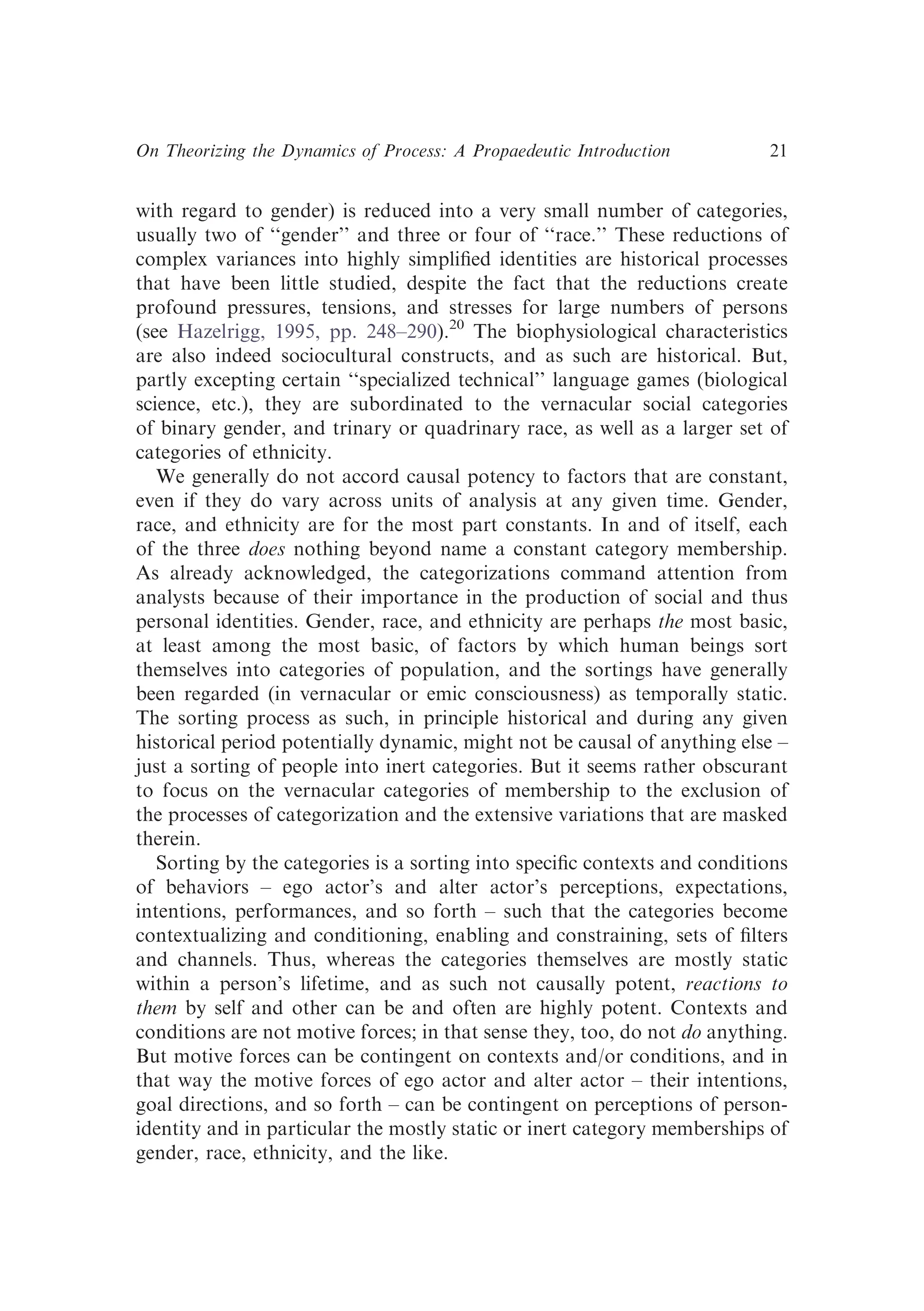 with regard to gender) is reduced into a very small number of categories,
usually two of ‘‘gender’’ and three or four of ‘‘race.’’ These reductions of
complex variances into highly simpliﬁed identities are historical processes
that have been little studied, despite the fact that the reductions create
profound pressures, tensions, and stresses for large numbers of persons
(see Hazelrigg, 1995, pp. 248–290).20
The biophysiological characteristics
are also indeed sociocultural constructs, and as such are historical. But,
partly excepting certain ‘‘specialized technical’’ language games (biological
science, etc.), they are subordinated to the vernacular social categories
of binary gender, and trinary or quadrinary race, as well as a larger set of
categories of ethnicity.
We generally do not accord causal potency to factors that are constant,
even if they do vary across units of analysis at any given time. Gender,
race, and ethnicity are for the most part constants. In and of itself, each
of the three does nothing beyond name a constant category membership.
As already acknowledged, the categorizations command attention from
analysts because of their importance in the production of social and thus
personal identities. Gender, race, and ethnicity are perhaps the most basic,
at least among the most basic, of factors by which human beings sort
themselves into categories of population, and the sortings have generally
been regarded (in vernacular or emic consciousness) as temporally static.
The sorting process as such, in principle historical and during any given
historical period potentially dynamic, might not be causal of anything else –
just a sorting of people into inert categories. But it seems rather obscurant
to focus on the vernacular categories of membership to the exclusion of
the processes of categorization and the extensive variations that are masked
therein.
Sorting by the categories is a sorting into speciﬁc contexts and conditions
of behaviors – ego actor’s and alter actor’s perceptions, expectations,
intentions, performances, and so forth – such that the categories become
contextualizing and conditioning, enabling and constraining, sets of ﬁlters
and channels. Thus, whereas the categories themselves are mostly static
within a person’s lifetime, and as such not causally potent, reactions to
them by self and other can be and often are highly potent. Contexts and
conditions are not motive forces; in that sense they, too, do not do anything.
But motive forces can be contingent on contexts and/or conditions, and in
that way the motive forces of ego actor and alter actor – their intentions,
goal directions, and so forth – can be contingent on perceptions of person-
identity and in particular the mostly static or inert category memberships of
gender, race, ethnicity, and the like.
On Theorizing the Dynamics of Process: A Propaedeutic Introduction 21
 