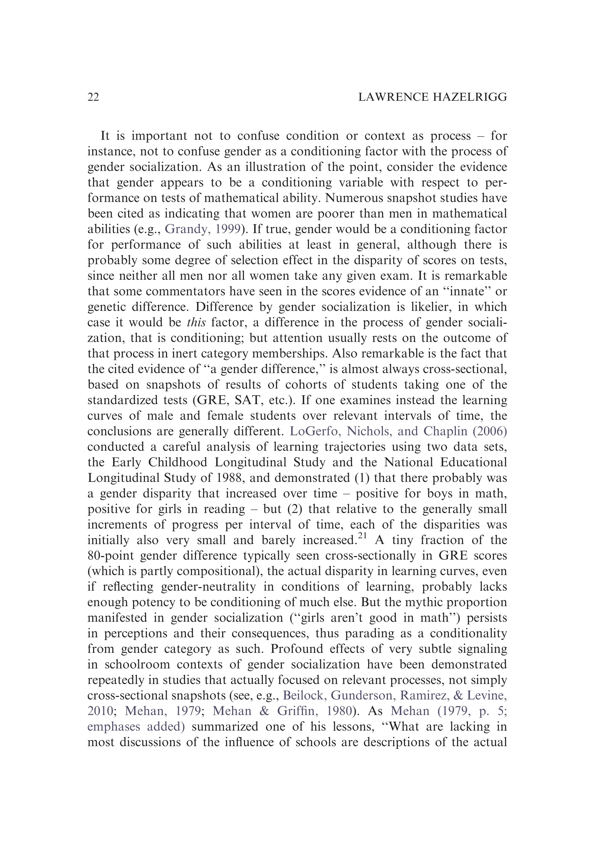 It is important not to confuse condition or context as process – for
instance, not to confuse gender as a conditioning factor with the process of
gender socialization. As an illustration of the point, consider the evidence
that gender appears to be a conditioning variable with respect to per-
formance on tests of mathematical ability. Numerous snapshot studies have
been cited as indicating that women are poorer than men in mathematical
abilities (e.g., Grandy, 1999). If true, gender would be a conditioning factor
for performance of such abilities at least in general, although there is
probably some degree of selection effect in the disparity of scores on tests,
since neither all men nor all women take any given exam. It is remarkable
that some commentators have seen in the scores evidence of an ‘‘innate’’ or
genetic difference. Difference by gender socialization is likelier, in which
case it would be this factor, a difference in the process of gender sociali-
zation, that is conditioning; but attention usually rests on the outcome of
that process in inert category memberships. Also remarkable is the fact that
the cited evidence of ‘‘a gender difference,’’ is almost always cross-sectional,
based on snapshots of results of cohorts of students taking one of the
standardized tests (GRE, SAT, etc.). If one examines instead the learning
curves of male and female students over relevant intervals of time, the
conclusions are generally different. LoGerfo, Nichols, and Chaplin (2006)
conducted a careful analysis of learning trajectories using two data sets,
the Early Childhood Longitudinal Study and the National Educational
Longitudinal Study of 1988, and demonstrated (1) that there probably was
a gender disparity that increased over time – positive for boys in math,
positive for girls in reading – but (2) that relative to the generally small
increments of progress per interval of time, each of the disparities was
initially also very small and barely increased.21
A tiny fraction of the
80-point gender difference typically seen cross-sectionally in GRE scores
(which is partly compositional), the actual disparity in learning curves, even
if reﬂecting gender-neutrality in conditions of learning, probably lacks
enough potency to be conditioning of much else. But the mythic proportion
manifested in gender socialization (‘‘girls aren’t good in math’’) persists
in perceptions and their consequences, thus parading as a conditionality
from gender category as such. Profound effects of very subtle signaling
in schoolroom contexts of gender socialization have been demonstrated
repeatedly in studies that actually focused on relevant processes, not simply
cross-sectional snapshots (see, e.g., Beilock, Gunderson, Ramirez, & Levine,
2010; Mehan, 1979; Mehan & Grifﬁn, 1980). As Mehan (1979, p. 5;
emphases added) summarized one of his lessons, ‘‘What are lacking in
most discussions of the inﬂuence of schools are descriptions of the actual
LAWRENCE HAZELRIGG
22
 