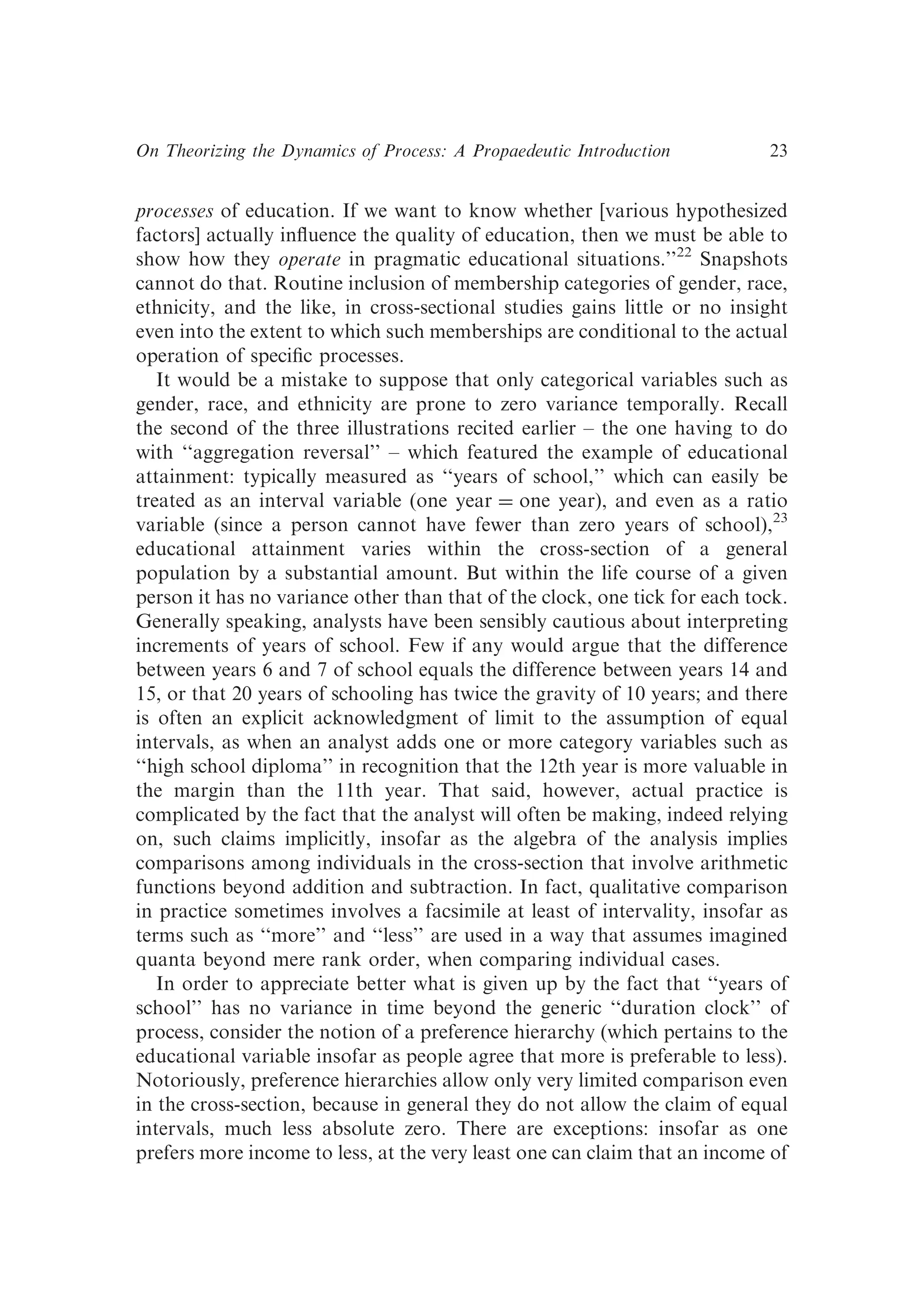 processes of education. If we want to know whether [various hypothesized
factors] actually inﬂuence the quality of education, then we must be able to
show how they operate in pragmatic educational situations.’’22
Snapshots
cannot do that. Routine inclusion of membership categories of gender, race,
ethnicity, and the like, in cross-sectional studies gains little or no insight
even into the extent to which such memberships are conditional to the actual
operation of speciﬁc processes.
It would be a mistake to suppose that only categorical variables such as
gender, race, and ethnicity are prone to zero variance temporally. Recall
the second of the three illustrations recited earlier – the one having to do
with ‘‘aggregation reversal’’ – which featured the example of educational
attainment: typically measured as ‘‘years of school,’’ which can easily be
treated as an interval variable (one year ¼ one year), and even as a ratio
variable (since a person cannot have fewer than zero years of school),23
educational attainment varies within the cross-section of a general
population by a substantial amount. But within the life course of a given
person it has no variance other than that of the clock, one tick for each tock.
Generally speaking, analysts have been sensibly cautious about interpreting
increments of years of school. Few if any would argue that the difference
between years 6 and 7 of school equals the difference between years 14 and
15, or that 20 years of schooling has twice the gravity of 10 years; and there
is often an explicit acknowledgment of limit to the assumption of equal
intervals, as when an analyst adds one or more category variables such as
‘‘high school diploma’’ in recognition that the 12th year is more valuable in
the margin than the 11th year. That said, however, actual practice is
complicated by the fact that the analyst will often be making, indeed relying
on, such claims implicitly, insofar as the algebra of the analysis implies
comparisons among individuals in the cross-section that involve arithmetic
functions beyond addition and subtraction. In fact, qualitative comparison
in practice sometimes involves a facsimile at least of intervality, insofar as
terms such as ‘‘more’’ and ‘‘less’’ are used in a way that assumes imagined
quanta beyond mere rank order, when comparing individual cases.
In order to appreciate better what is given up by the fact that ‘‘years of
school’’ has no variance in time beyond the generic ‘‘duration clock’’ of
process, consider the notion of a preference hierarchy (which pertains to the
educational variable insofar as people agree that more is preferable to less).
Notoriously, preference hierarchies allow only very limited comparison even
in the cross-section, because in general they do not allow the claim of equal
intervals, much less absolute zero. There are exceptions: insofar as one
prefers more income to less, at the very least one can claim that an income of
On Theorizing the Dynamics of Process: A Propaedeutic Introduction 23
 