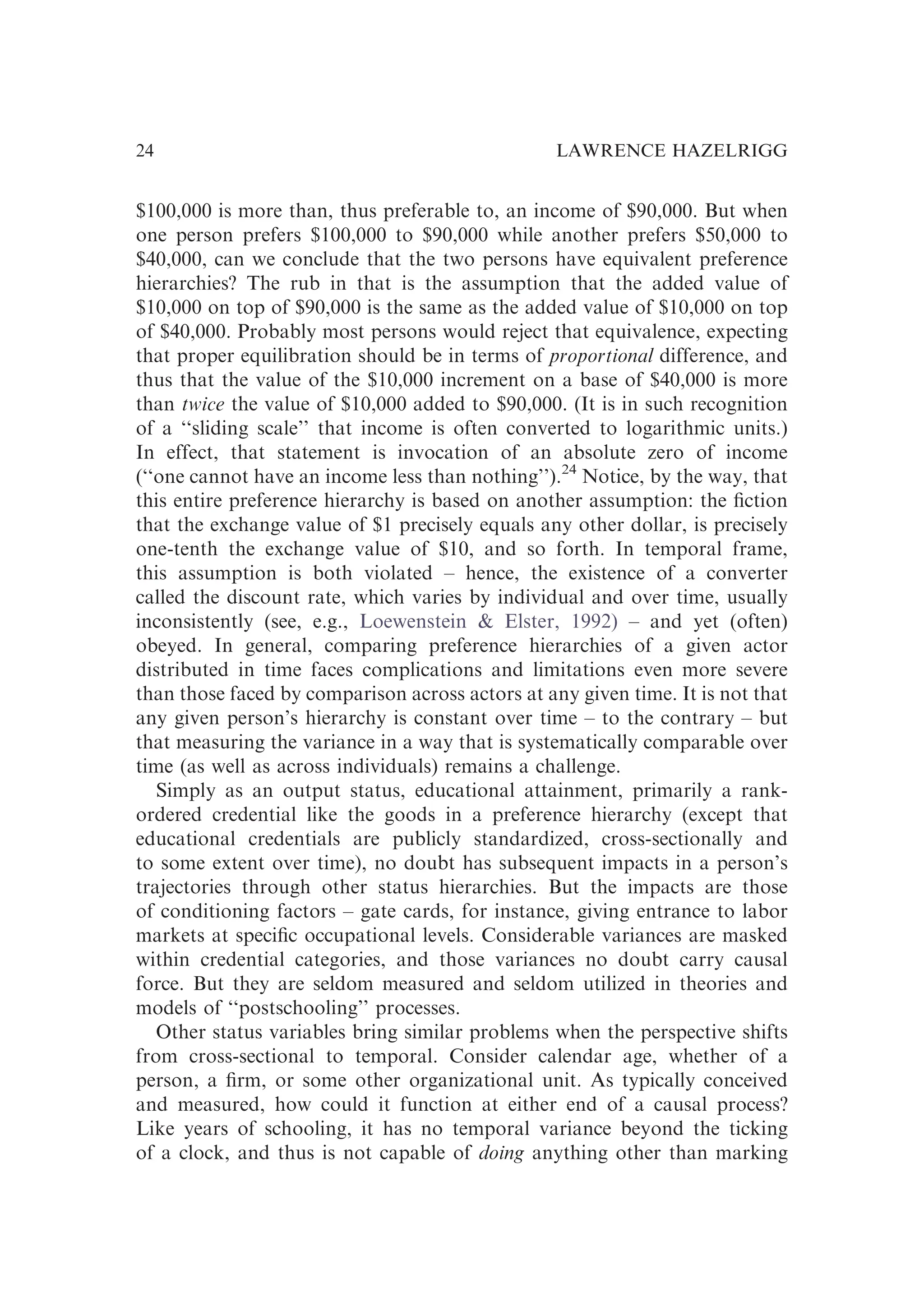 $100,000 is more than, thus preferable to, an income of $90,000. But when
one person prefers $100,000 to $90,000 while another prefers $50,000 to
$40,000, can we conclude that the two persons have equivalent preference
hierarchies? The rub in that is the assumption that the added value of
$10,000 on top of $90,000 is the same as the added value of $10,000 on top
of $40,000. Probably most persons would reject that equivalence, expecting
that proper equilibration should be in terms of proportional difference, and
thus that the value of the $10,000 increment on a base of $40,000 is more
than twice the value of $10,000 added to $90,000. (It is in such recognition
of a ‘‘sliding scale’’ that income is often converted to logarithmic units.)
In effect, that statement is invocation of an absolute zero of income
(‘‘one cannot have an income less than nothing’’).24
Notice, by the way, that
this entire preference hierarchy is based on another assumption: the ﬁction
that the exchange value of $1 precisely equals any other dollar, is precisely
one-tenth the exchange value of $10, and so forth. In temporal frame,
this assumption is both violated – hence, the existence of a converter
called the discount rate, which varies by individual and over time, usually
inconsistently (see, e.g., Loewenstein & Elster, 1992) – and yet (often)
obeyed. In general, comparing preference hierarchies of a given actor
distributed in time faces complications and limitations even more severe
than those faced by comparison across actors at any given time. It is not that
any given person’s hierarchy is constant over time – to the contrary – but
that measuring the variance in a way that is systematically comparable over
time (as well as across individuals) remains a challenge.
Simply as an output status, educational attainment, primarily a rank-
ordered credential like the goods in a preference hierarchy (except that
educational credentials are publicly standardized, cross-sectionally and
to some extent over time), no doubt has subsequent impacts in a person’s
trajectories through other status hierarchies. But the impacts are those
of conditioning factors – gate cards, for instance, giving entrance to labor
markets at speciﬁc occupational levels. Considerable variances are masked
within credential categories, and those variances no doubt carry causal
force. But they are seldom measured and seldom utilized in theories and
models of ‘‘postschooling’’ processes.
Other status variables bring similar problems when the perspective shifts
from cross-sectional to temporal. Consider calendar age, whether of a
person, a ﬁrm, or some other organizational unit. As typically conceived
and measured, how could it function at either end of a causal process?
Like years of schooling, it has no temporal variance beyond the ticking
of a clock, and thus is not capable of doing anything other than marking
LAWRENCE HAZELRIGG
24
 