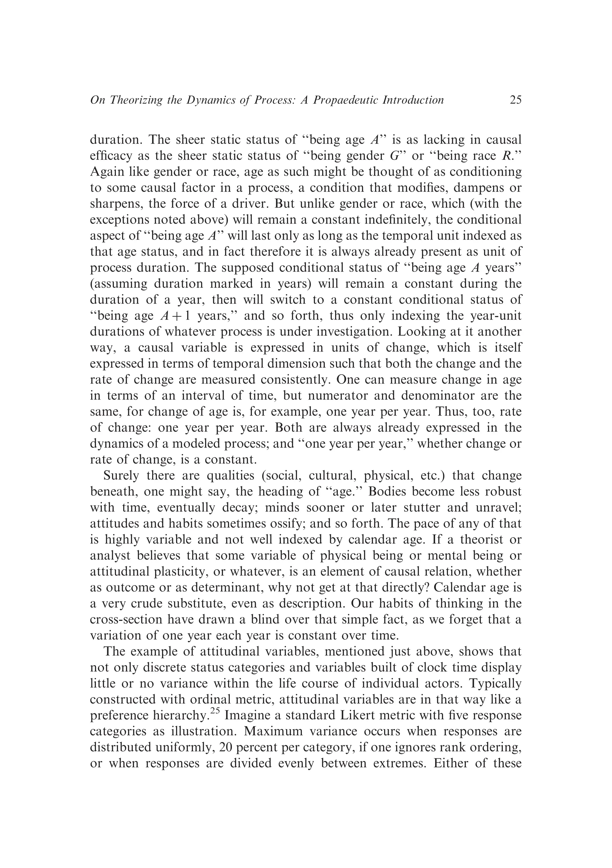 duration. The sheer static status of ‘‘being age A’’ is as lacking in causal
efﬁcacy as the sheer static status of ‘‘being gender G’’ or ‘‘being race R.’’
Again like gender or race, age as such might be thought of as conditioning
to some causal factor in a process, a condition that modiﬁes, dampens or
sharpens, the force of a driver. But unlike gender or race, which (with the
exceptions noted above) will remain a constant indeﬁnitely, the conditional
aspect of ‘‘being age A’’ will last only as long as the temporal unit indexed as
that age status, and in fact therefore it is always already present as unit of
process duration. The supposed conditional status of ‘‘being age A years’’
(assuming duration marked in years) will remain a constant during the
duration of a year, then will switch to a constant conditional status of
‘‘being age A þ 1 years,’’ and so forth, thus only indexing the year-unit
durations of whatever process is under investigation. Looking at it another
way, a causal variable is expressed in units of change, which is itself
expressed in terms of temporal dimension such that both the change and the
rate of change are measured consistently. One can measure change in age
in terms of an interval of time, but numerator and denominator are the
same, for change of age is, for example, one year per year. Thus, too, rate
of change: one year per year. Both are always already expressed in the
dynamics of a modeled process; and ‘‘one year per year,’’ whether change or
rate of change, is a constant.
Surely there are qualities (social, cultural, physical, etc.) that change
beneath, one might say, the heading of ‘‘age.’’ Bodies become less robust
with time, eventually decay; minds sooner or later stutter and unravel;
attitudes and habits sometimes ossify; and so forth. The pace of any of that
is highly variable and not well indexed by calendar age. If a theorist or
analyst believes that some variable of physical being or mental being or
attitudinal plasticity, or whatever, is an element of causal relation, whether
as outcome or as determinant, why not get at that directly? Calendar age is
a very crude substitute, even as description. Our habits of thinking in the
cross-section have drawn a blind over that simple fact, as we forget that a
variation of one year each year is constant over time.
The example of attitudinal variables, mentioned just above, shows that
not only discrete status categories and variables built of clock time display
little or no variance within the life course of individual actors. Typically
constructed with ordinal metric, attitudinal variables are in that way like a
preference hierarchy.25
Imagine a standard Likert metric with ﬁve response
categories as illustration. Maximum variance occurs when responses are
distributed uniformly, 20 percent per category, if one ignores rank ordering,
or when responses are divided evenly between extremes. Either of these
On Theorizing the Dynamics of Process: A Propaedeutic Introduction 25
 