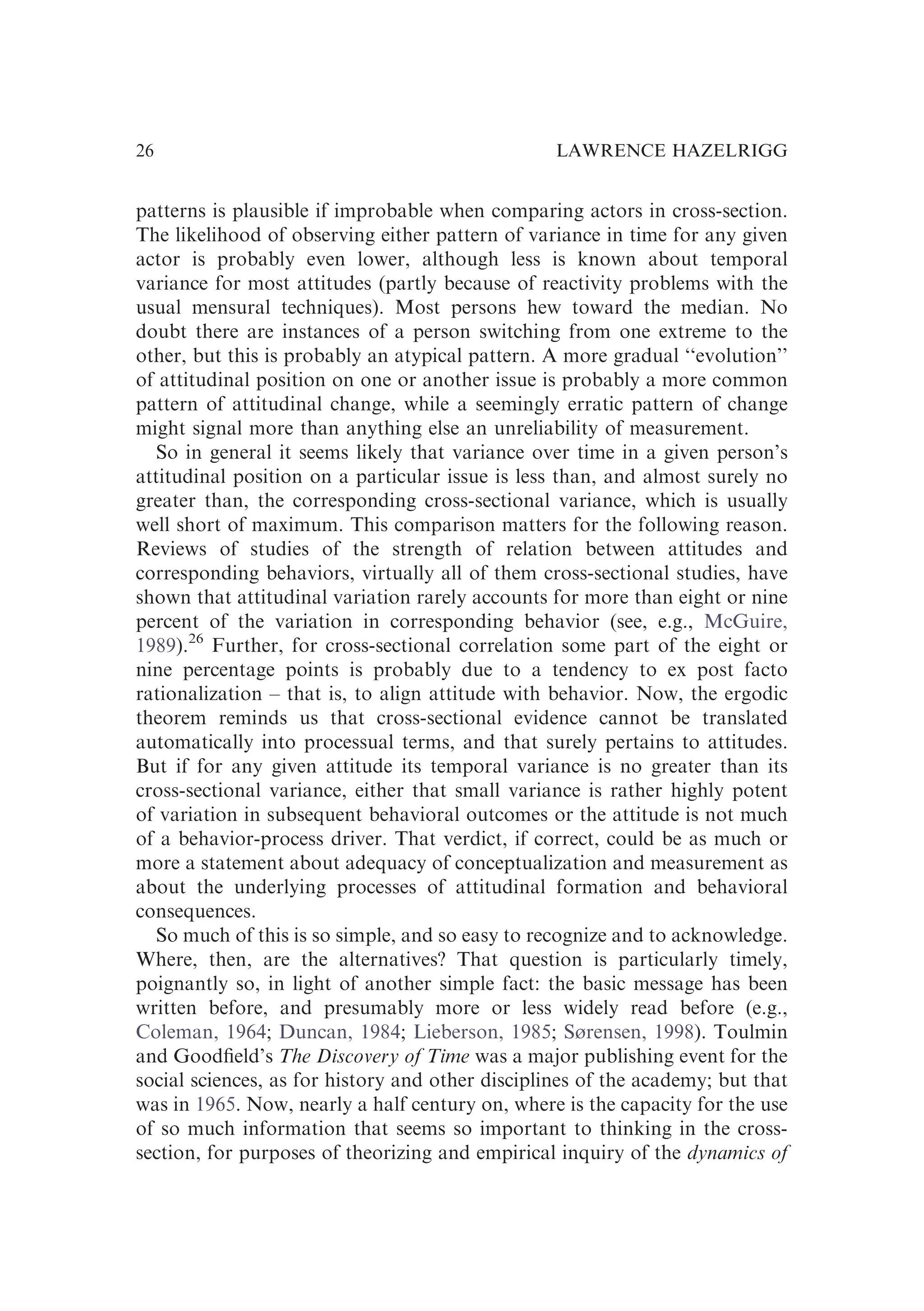 patterns is plausible if improbable when comparing actors in cross-section.
The likelihood of observing either pattern of variance in time for any given
actor is probably even lower, although less is known about temporal
variance for most attitudes (partly because of reactivity problems with the
usual mensural techniques). Most persons hew toward the median. No
doubt there are instances of a person switching from one extreme to the
other, but this is probably an atypical pattern. A more gradual ‘‘evolution’’
of attitudinal position on one or another issue is probably a more common
pattern of attitudinal change, while a seemingly erratic pattern of change
might signal more than anything else an unreliability of measurement.
So in general it seems likely that variance over time in a given person’s
attitudinal position on a particular issue is less than, and almost surely no
greater than, the corresponding cross-sectional variance, which is usually
well short of maximum. This comparison matters for the following reason.
Reviews of studies of the strength of relation between attitudes and
corresponding behaviors, virtually all of them cross-sectional studies, have
shown that attitudinal variation rarely accounts for more than eight or nine
percent of the variation in corresponding behavior (see, e.g., McGuire,
1989).26
Further, for cross-sectional correlation some part of the eight or
nine percentage points is probably due to a tendency to ex post facto
rationalization – that is, to align attitude with behavior. Now, the ergodic
theorem reminds us that cross-sectional evidence cannot be translated
automatically into processual terms, and that surely pertains to attitudes.
But if for any given attitude its temporal variance is no greater than its
cross-sectional variance, either that small variance is rather highly potent
of variation in subsequent behavioral outcomes or the attitude is not much
of a behavior-process driver. That verdict, if correct, could be as much or
more a statement about adequacy of conceptualization and measurement as
about the underlying processes of attitudinal formation and behavioral
consequences.
So much of this is so simple, and so easy to recognize and to acknowledge.
Where, then, are the alternatives? That question is particularly timely,
poignantly so, in light of another simple fact: the basic message has been
written before, and presumably more or less widely read before (e.g.,
Coleman, 1964; Duncan, 1984; Lieberson, 1985; Sørensen, 1998). Toulmin
and Goodﬁeld’s The Discovery of Time was a major publishing event for the
social sciences, as for history and other disciplines of the academy; but that
was in 1965. Now, nearly a half century on, where is the capacity for the use
of so much information that seems so important to thinking in the cross-
section, for purposes of theorizing and empirical inquiry of the dynamics of
LAWRENCE HAZELRIGG
26
 