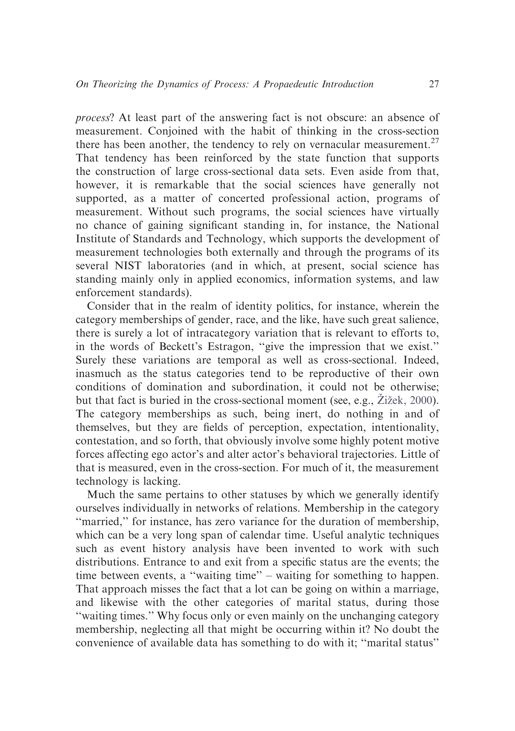 process? At least part of the answering fact is not obscure: an absence of
measurement. Conjoined with the habit of thinking in the cross-section
there has been another, the tendency to rely on vernacular measurement.27
That tendency has been reinforced by the state function that supports
the construction of large cross-sectional data sets. Even aside from that,
however, it is remarkable that the social sciences have generally not
supported, as a matter of concerted professional action, programs of
measurement. Without such programs, the social sciences have virtually
no chance of gaining signiﬁcant standing in, for instance, the National
Institute of Standards and Technology, which supports the development of
measurement technologies both externally and through the programs of its
several NIST laboratories (and in which, at present, social science has
standing mainly only in applied economics, information systems, and law
enforcement standards).
Consider that in the realm of identity politics, for instance, wherein the
category memberships of gender, race, and the like, have such great salience,
there is surely a lot of intracategory variation that is relevant to efforts to,
in the words of Beckett’s Estragon, ‘‘give the impression that we exist.’’
Surely these variations are temporal as well as cross-sectional. Indeed,
inasmuch as the status categories tend to be reproductive of their own
conditions of domination and subordination, it could not be otherwise;
but that fact is buried in the cross-sectional moment (see, e.g., Žižek, 2000).
The category memberships as such, being inert, do nothing in and of
themselves, but they are ﬁelds of perception, expectation, intentionality,
contestation, and so forth, that obviously involve some highly potent motive
forces affecting ego actor’s and alter actor’s behavioral trajectories. Little of
that is measured, even in the cross-section. For much of it, the measurement
technology is lacking.
Much the same pertains to other statuses by which we generally identify
ourselves individually in networks of relations. Membership in the category
‘‘married,’’ for instance, has zero variance for the duration of membership,
which can be a very long span of calendar time. Useful analytic techniques
such as event history analysis have been invented to work with such
distributions. Entrance to and exit from a speciﬁc status are the events; the
time between events, a ‘‘waiting time’’ – waiting for something to happen.
That approach misses the fact that a lot can be going on within a marriage,
and likewise with the other categories of marital status, during those
‘‘waiting times.’’ Why focus only or even mainly on the unchanging category
membership, neglecting all that might be occurring within it? No doubt the
convenience of available data has something to do with it; ‘‘marital status’’
On Theorizing the Dynamics of Process: A Propaedeutic Introduction 27
 