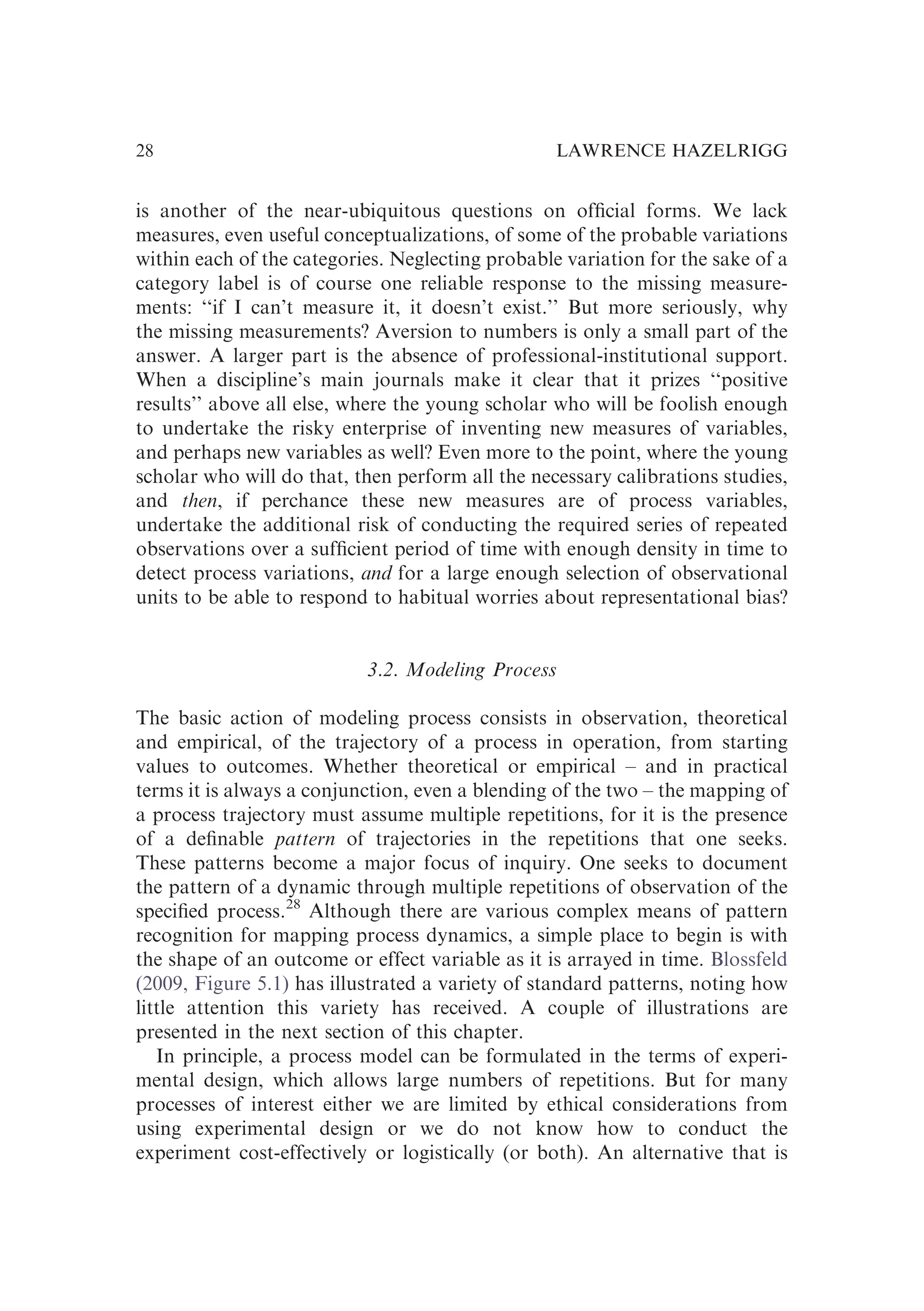 is another of the near-ubiquitous questions on ofﬁcial forms. We lack
measures, even useful conceptualizations, of some of the probable variations
within each of the categories. Neglecting probable variation for the sake of a
category label is of course one reliable response to the missing measure-
ments: ‘‘if I can’t measure it, it doesn’t exist.’’ But more seriously, why
the missing measurements? Aversion to numbers is only a small part of the
answer. A larger part is the absence of professional-institutional support.
When a discipline’s main journals make it clear that it prizes ‘‘positive
results’’ above all else, where the young scholar who will be foolish enough
to undertake the risky enterprise of inventing new measures of variables,
and perhaps new variables as well? Even more to the point, where the young
scholar who will do that, then perform all the necessary calibrations studies,
and then, if perchance these new measures are of process variables,
undertake the additional risk of conducting the required series of repeated
observations over a sufﬁcient period of time with enough density in time to
detect process variations, and for a large enough selection of observational
units to be able to respond to habitual worries about representational bias?
3.2. Modeling Process
The basic action of modeling process consists in observation, theoretical
and empirical, of the trajectory of a process in operation, from starting
values to outcomes. Whether theoretical or empirical – and in practical
terms it is always a conjunction, even a blending of the two – the mapping of
a process trajectory must assume multiple repetitions, for it is the presence
of a deﬁnable pattern of trajectories in the repetitions that one seeks.
These patterns become a major focus of inquiry. One seeks to document
the pattern of a dynamic through multiple repetitions of observation of the
speciﬁed process.28
Although there are various complex means of pattern
recognition for mapping process dynamics, a simple place to begin is with
the shape of an outcome or effect variable as it is arrayed in time. Blossfeld
(2009, Figure 5.1) has illustrated a variety of standard patterns, noting how
little attention this variety has received. A couple of illustrations are
presented in the next section of this chapter.
In principle, a process model can be formulated in the terms of experi-
mental design, which allows large numbers of repetitions. But for many
processes of interest either we are limited by ethical considerations from
using experimental design or we do not know how to conduct the
experiment cost-effectively or logistically (or both). An alternative that is
LAWRENCE HAZELRIGG
28
 