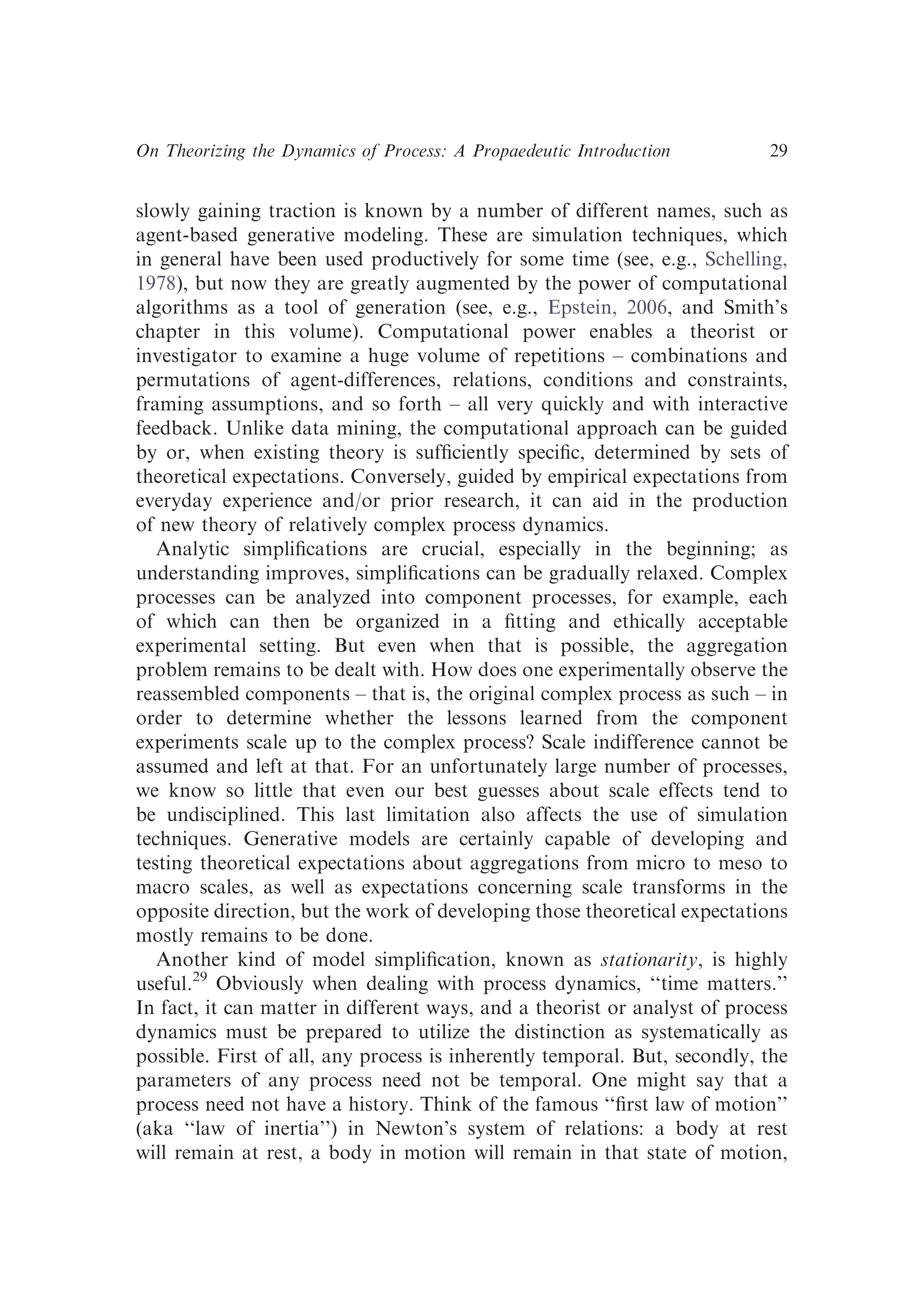 slowly gaining traction is known by a number of different names, such as
agent-based generative modeling. These are simulation techniques, which
in general have been used productively for some time (see, e.g., Schelling,
1978), but now they are greatly augmented by the power of computational
algorithms as a tool of generation (see, e.g., Epstein, 2006, and Smith’s
chapter in this volume). Computational power enables a theorist or
investigator to examine a huge volume of repetitions – combinations and
permutations of agent-differences, relations, conditions and constraints,
framing assumptions, and so forth – all very quickly and with interactive
feedback. Unlike data mining, the computational approach can be guided
by or, when existing theory is sufﬁciently speciﬁc, determined by sets of
theoretical expectations. Conversely, guided by empirical expectations from
everyday experience and/or prior research, it can aid in the production
of new theory of relatively complex process dynamics.
Analytic simpliﬁcations are crucial, especially in the beginning; as
understanding improves, simpliﬁcations can be gradually relaxed. Complex
processes can be analyzed into component processes, for example, each
of which can then be organized in a ﬁtting and ethically acceptable
experimental setting. But even when that is possible, the aggregation
problem remains to be dealt with. How does one experimentally observe the
reassembled components – that is, the original complex process as such – in
order to determine whether the lessons learned from the component
experiments scale up to the complex process? Scale indifference cannot be
assumed and left at that. For an unfortunately large number of processes,
we know so little that even our best guesses about scale effects tend to
be undisciplined. This last limitation also affects the use of simulation
techniques. Generative models are certainly capable of developing and
testing theoretical expectations about aggregations from micro to meso to
macro scales, as well as expectations concerning scale transforms in the
opposite direction, but the work of developing those theoretical expectations
mostly remains to be done.
Another kind of model simpliﬁcation, known as stationarity, is highly
useful.29
Obviously when dealing with process dynamics, ‘‘time matters.’’
In fact, it can matter in different ways, and a theorist or analyst of process
dynamics must be prepared to utilize the distinction as systematically as
possible. First of all, any process is inherently temporal. But, secondly, the
parameters of any process need not be temporal. One might say that a
process need not have a history. Think of the famous ‘‘ﬁrst law of motion’’
(aka ‘‘law of inertia’’) in Newton’s system of relations: a body at rest
will remain at rest, a body in motion will remain in that state of motion,
On Theorizing the Dynamics of Process: A Propaedeutic Introduction 29
 