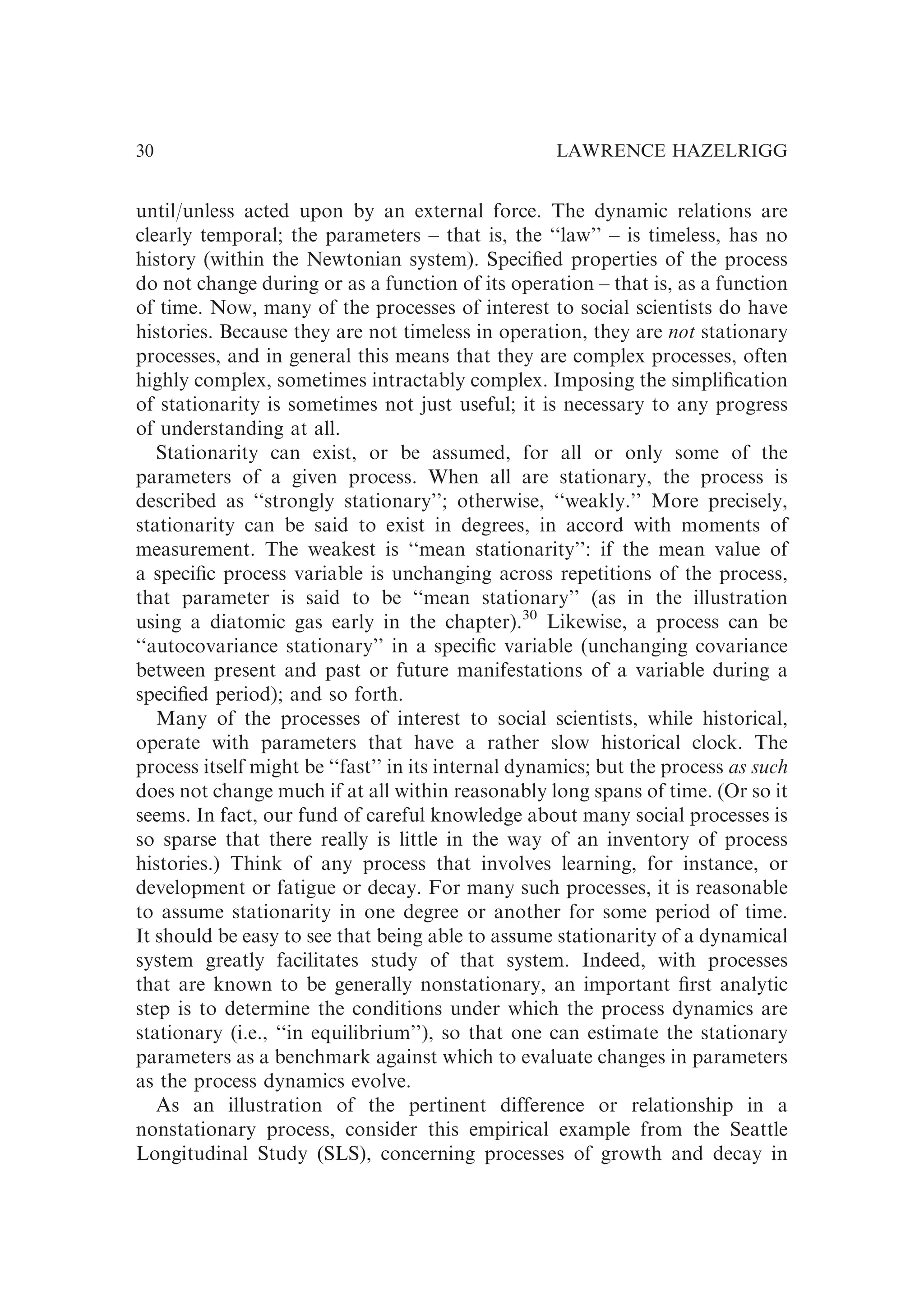 until/unless acted upon by an external force. The dynamic relations are
clearly temporal; the parameters – that is, the ‘‘law’’ – is timeless, has no
history (within the Newtonian system). Speciﬁed properties of the process
do not change during or as a function of its operation – that is, as a function
of time. Now, many of the processes of interest to social scientists do have
histories. Because they are not timeless in operation, they are not stationary
processes, and in general this means that they are complex processes, often
highly complex, sometimes intractably complex. Imposing the simpliﬁcation
of stationarity is sometimes not just useful; it is necessary to any progress
of understanding at all.
Stationarity can exist, or be assumed, for all or only some of the
parameters of a given process. When all are stationary, the process is
described as ‘‘strongly stationary’’; otherwise, ‘‘weakly.’’ More precisely,
stationarity can be said to exist in degrees, in accord with moments of
measurement. The weakest is ‘‘mean stationarity’’: if the mean value of
a speciﬁc process variable is unchanging across repetitions of the process,
that parameter is said to be ‘‘mean stationary’’ (as in the illustration
using a diatomic gas early in the chapter).30
Likewise, a process can be
‘‘autocovariance stationary’’ in a speciﬁc variable (unchanging covariance
between present and past or future manifestations of a variable during a
speciﬁed period); and so forth.
Many of the processes of interest to social scientists, while historical,
operate with parameters that have a rather slow historical clock. The
process itself might be ‘‘fast’’ in its internal dynamics; but the process as such
does not change much if at all within reasonably long spans of time. (Or so it
seems. In fact, our fund of careful knowledge about many social processes is
so sparse that there really is little in the way of an inventory of process
histories.) Think of any process that involves learning, for instance, or
development or fatigue or decay. For many such processes, it is reasonable
to assume stationarity in one degree or another for some period of time.
It should be easy to see that being able to assume stationarity of a dynamical
system greatly facilitates study of that system. Indeed, with processes
that are known to be generally nonstationary, an important ﬁrst analytic
step is to determine the conditions under which the process dynamics are
stationary (i.e., ‘‘in equilibrium’’), so that one can estimate the stationary
parameters as a benchmark against which to evaluate changes in parameters
as the process dynamics evolve.
As an illustration of the pertinent difference or relationship in a
nonstationary process, consider this empirical example from the Seattle
Longitudinal Study (SLS), concerning processes of growth and decay in
LAWRENCE HAZELRIGG
30
 