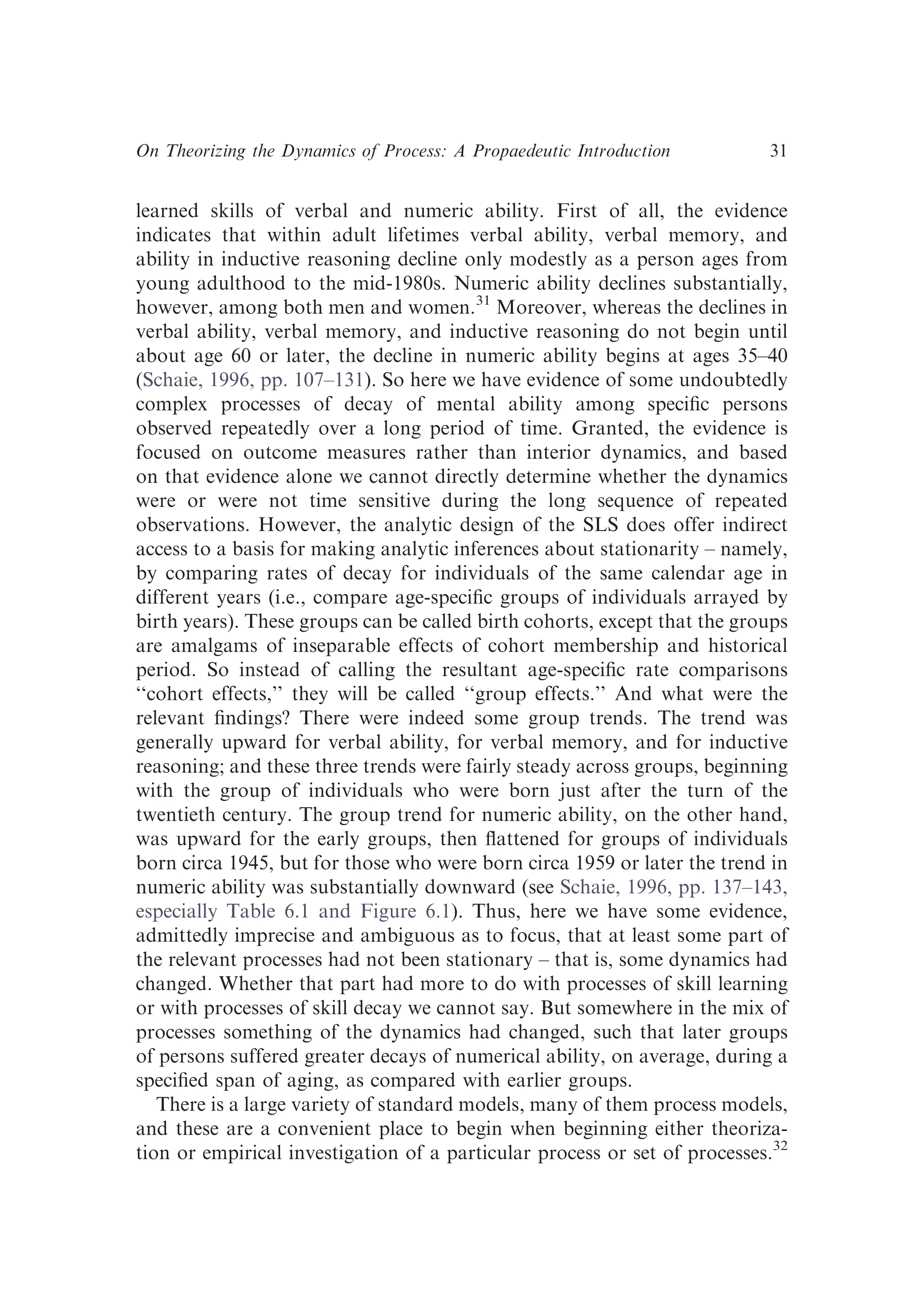 learned skills of verbal and numeric ability. First of all, the evidence
indicates that within adult lifetimes verbal ability, verbal memory, and
ability in inductive reasoning decline only modestly as a person ages from
young adulthood to the mid-1980s. Numeric ability declines substantially,
however, among both men and women.31
Moreover, whereas the declines in
verbal ability, verbal memory, and inductive reasoning do not begin until
about age 60 or later, the decline in numeric ability begins at ages 35–40
(Schaie, 1996, pp. 107–131). So here we have evidence of some undoubtedly
complex processes of decay of mental ability among speciﬁc persons
observed repeatedly over a long period of time. Granted, the evidence is
focused on outcome measures rather than interior dynamics, and based
on that evidence alone we cannot directly determine whether the dynamics
were or were not time sensitive during the long sequence of repeated
observations. However, the analytic design of the SLS does offer indirect
access to a basis for making analytic inferences about stationarity – namely,
by comparing rates of decay for individuals of the same calendar age in
different years (i.e., compare age-speciﬁc groups of individuals arrayed by
birth years). These groups can be called birth cohorts, except that the groups
are amalgams of inseparable effects of cohort membership and historical
period. So instead of calling the resultant age-speciﬁc rate comparisons
‘‘cohort effects,’’ they will be called ‘‘group effects.’’ And what were the
relevant ﬁndings? There were indeed some group trends. The trend was
generally upward for verbal ability, for verbal memory, and for inductive
reasoning; and these three trends were fairly steady across groups, beginning
with the group of individuals who were born just after the turn of the
twentieth century. The group trend for numeric ability, on the other hand,
was upward for the early groups, then ﬂattened for groups of individuals
born circa 1945, but for those who were born circa 1959 or later the trend in
numeric ability was substantially downward (see Schaie, 1996, pp. 137–143,
especially Table 6.1 and Figure 6.1). Thus, here we have some evidence,
admittedly imprecise and ambiguous as to focus, that at least some part of
the relevant processes had not been stationary – that is, some dynamics had
changed. Whether that part had more to do with processes of skill learning
or with processes of skill decay we cannot say. But somewhere in the mix of
processes something of the dynamics had changed, such that later groups
of persons suffered greater decays of numerical ability, on average, during a
speciﬁed span of aging, as compared with earlier groups.
There is a large variety of standard models, many of them process models,
and these are a convenient place to begin when beginning either theoriza-
tion or empirical investigation of a particular process or set of processes.32
On Theorizing the Dynamics of Process: A Propaedeutic Introduction 31
 