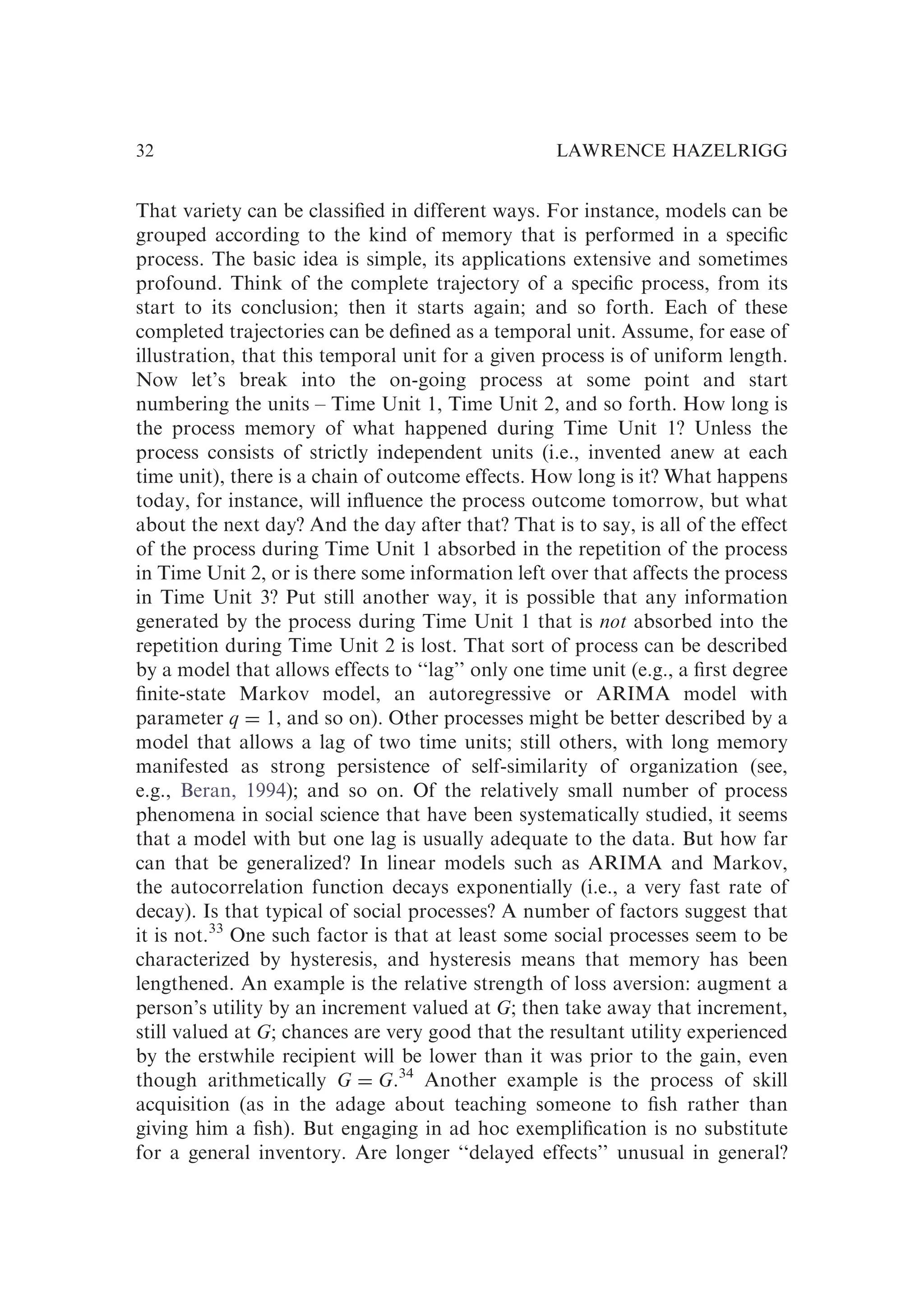That variety can be classiﬁed in different ways. For instance, models can be
grouped according to the kind of memory that is performed in a speciﬁc
process. The basic idea is simple, its applications extensive and sometimes
profound. Think of the complete trajectory of a speciﬁc process, from its
start to its conclusion; then it starts again; and so forth. Each of these
completed trajectories can be deﬁned as a temporal unit. Assume, for ease of
illustration, that this temporal unit for a given process is of uniform length.
Now let’s break into the on-going process at some point and start
numbering the units – Time Unit 1, Time Unit 2, and so forth. How long is
the process memory of what happened during Time Unit 1? Unless the
process consists of strictly independent units (i.e., invented anew at each
time unit), there is a chain of outcome effects. How long is it? What happens
today, for instance, will inﬂuence the process outcome tomorrow, but what
about the next day? And the day after that? That is to say, is all of the effect
of the process during Time Unit 1 absorbed in the repetition of the process
in Time Unit 2, or is there some information left over that affects the process
in Time Unit 3? Put still another way, it is possible that any information
generated by the process during Time Unit 1 that is not absorbed into the
repetition during Time Unit 2 is lost. That sort of process can be described
by a model that allows effects to ‘‘lag’’ only one time unit (e.g., a ﬁrst degree
ﬁnite-state Markov model, an autoregressive or ARIMA model with
parameter q ¼ 1, and so on). Other processes might be better described by a
model that allows a lag of two time units; still others, with long memory
manifested as strong persistence of self-similarity of organization (see,
e.g., Beran, 1994); and so on. Of the relatively small number of process
phenomena in social science that have been systematically studied, it seems
that a model with but one lag is usually adequate to the data. But how far
can that be generalized? In linear models such as ARIMA and Markov,
the autocorrelation function decays exponentially (i.e., a very fast rate of
decay). Is that typical of social processes? A number of factors suggest that
it is not.33
One such factor is that at least some social processes seem to be
characterized by hysteresis, and hysteresis means that memory has been
lengthened. An example is the relative strength of loss aversion: augment a
person’s utility by an increment valued at G; then take away that increment,
still valued at G; chances are very good that the resultant utility experienced
by the erstwhile recipient will be lower than it was prior to the gain, even
though arithmetically G ¼ G.34
Another example is the process of skill
acquisition (as in the adage about teaching someone to ﬁsh rather than
giving him a ﬁsh). But engaging in ad hoc exempliﬁcation is no substitute
for a general inventory. Are longer ‘‘delayed effects’’ unusual in general?
LAWRENCE HAZELRIGG
32
 