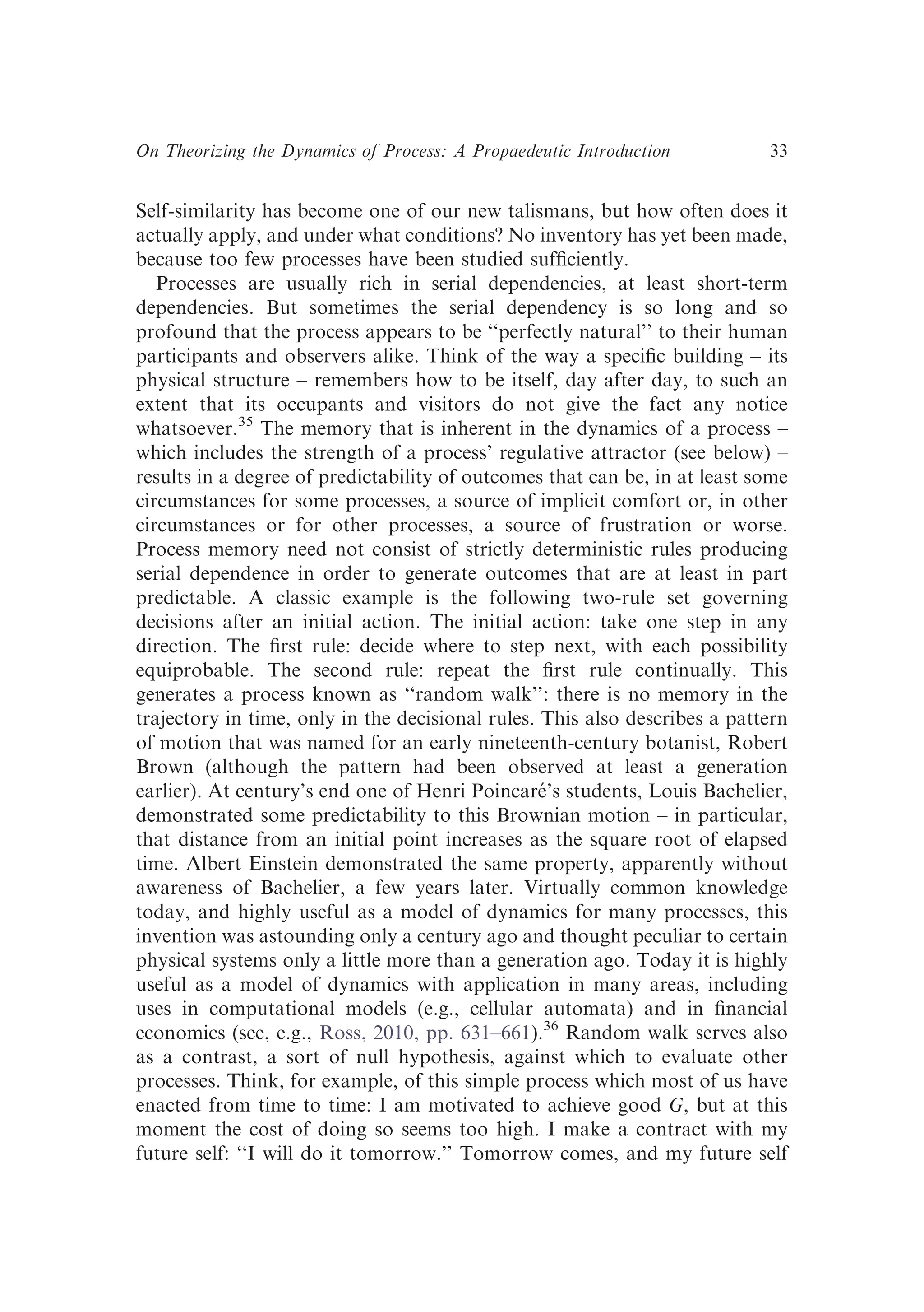 Self-similarity has become one of our new talismans, but how often does it
actually apply, and under what conditions? No inventory has yet been made,
because too few processes have been studied sufﬁciently.
Processes are usually rich in serial dependencies, at least short-term
dependencies. But sometimes the serial dependency is so long and so
profound that the process appears to be ‘‘perfectly natural’’ to their human
participants and observers alike. Think of the way a speciﬁc building – its
physical structure – remembers how to be itself, day after day, to such an
extent that its occupants and visitors do not give the fact any notice
whatsoever.35
The memory that is inherent in the dynamics of a process –
which includes the strength of a process’ regulative attractor (see below) –
results in a degree of predictability of outcomes that can be, in at least some
circumstances for some processes, a source of implicit comfort or, in other
circumstances or for other processes, a source of frustration or worse.
Process memory need not consist of strictly deterministic rules producing
serial dependence in order to generate outcomes that are at least in part
predictable. A classic example is the following two-rule set governing
decisions after an initial action. The initial action: take one step in any
direction. The ﬁrst rule: decide where to step next, with each possibility
equiprobable. The second rule: repeat the ﬁrst rule continually. This
generates a process known as ‘‘random walk’’: there is no memory in the
trajectory in time, only in the decisional rules. This also describes a pattern
of motion that was named for an early nineteenth-century botanist, Robert
Brown (although the pattern had been observed at least a generation
earlier). At century’s end one of Henri Poincaré’s students, Louis Bachelier,
demonstrated some predictability to this Brownian motion – in particular,
that distance from an initial point increases as the square root of elapsed
time. Albert Einstein demonstrated the same property, apparently without
awareness of Bachelier, a few years later. Virtually common knowledge
today, and highly useful as a model of dynamics for many processes, this
invention was astounding only a century ago and thought peculiar to certain
physical systems only a little more than a generation ago. Today it is highly
useful as a model of dynamics with application in many areas, including
uses in computational models (e.g., cellular automata) and in ﬁnancial
economics (see, e.g., Ross, 2010, pp. 631–661).36
Random walk serves also
as a contrast, a sort of null hypothesis, against which to evaluate other
processes. Think, for example, of this simple process which most of us have
enacted from time to time: I am motivated to achieve good G, but at this
moment the cost of doing so seems too high. I make a contract with my
future self: ‘‘I will do it tomorrow.’’ Tomorrow comes, and my future self
On Theorizing the Dynamics of Process: A Propaedeutic Introduction 33
 