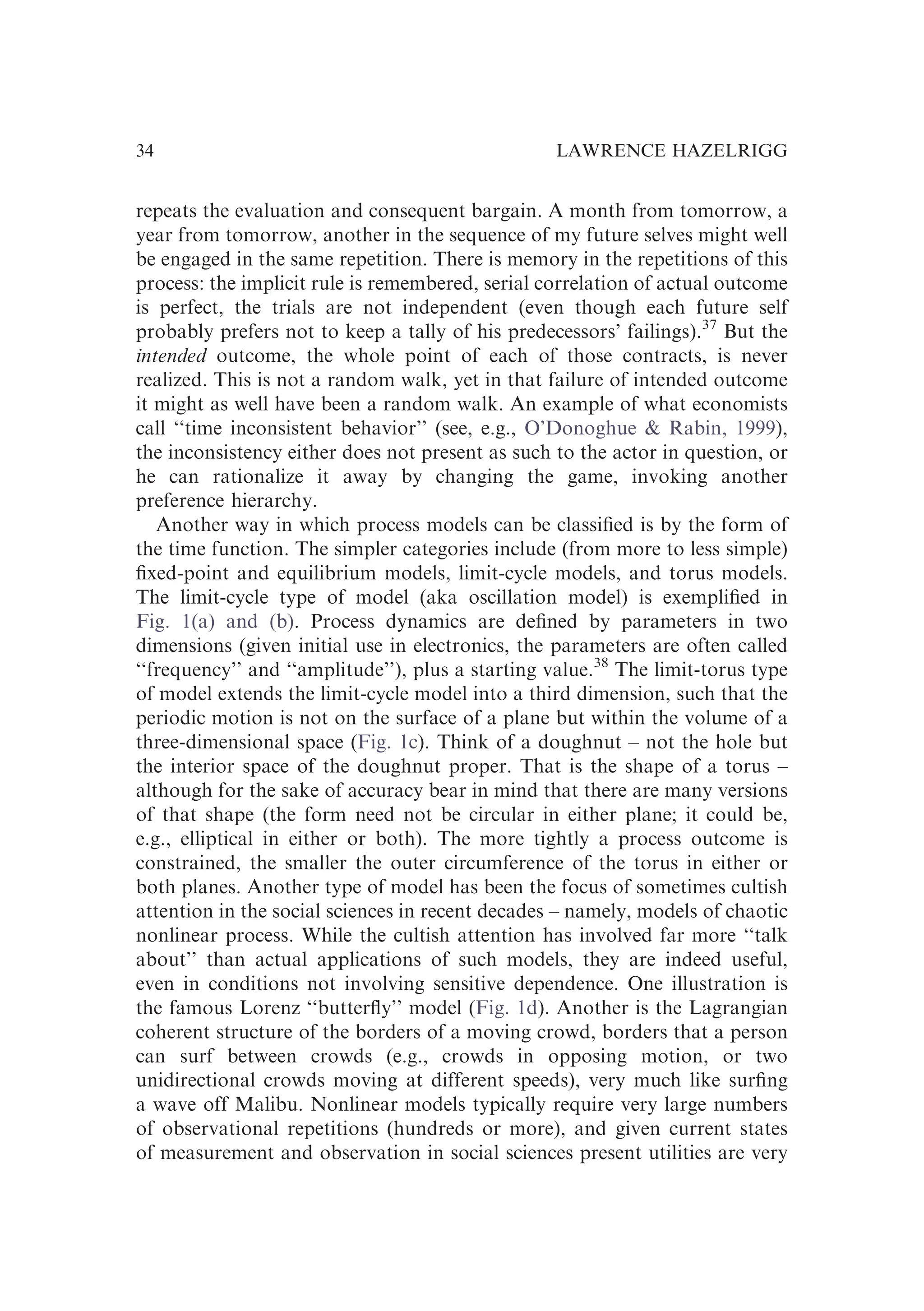 repeats the evaluation and consequent bargain. A month from tomorrow, a
year from tomorrow, another in the sequence of my future selves might well
be engaged in the same repetition. There is memory in the repetitions of this
process: the implicit rule is remembered, serial correlation of actual outcome
is perfect, the trials are not independent (even though each future self
probably prefers not to keep a tally of his predecessors’ failings).37
But the
intended outcome, the whole point of each of those contracts, is never
realized. This is not a random walk, yet in that failure of intended outcome
it might as well have been a random walk. An example of what economists
call ‘‘time inconsistent behavior’’ (see, e.g., O’Donoghue & Rabin, 1999),
the inconsistency either does not present as such to the actor in question, or
he can rationalize it away by changing the game, invoking another
preference hierarchy.
Another way in which process models can be classiﬁed is by the form of
the time function. The simpler categories include (from more to less simple)
ﬁxed-point and equilibrium models, limit-cycle models, and torus models.
The limit-cycle type of model (aka oscillation model) is exempliﬁed in
Fig. 1(a) and (b). Process dynamics are deﬁned by parameters in two
dimensions (given initial use in electronics, the parameters are often called
‘‘frequency’’ and ‘‘amplitude’’), plus a starting value.38
The limit-torus type
of model extends the limit-cycle model into a third dimension, such that the
periodic motion is not on the surface of a plane but within the volume of a
three-dimensional space (Fig. 1c). Think of a doughnut – not the hole but
the interior space of the doughnut proper. That is the shape of a torus –
although for the sake of accuracy bear in mind that there are many versions
of that shape (the form need not be circular in either plane; it could be,
e.g., elliptical in either or both). The more tightly a process outcome is
constrained, the smaller the outer circumference of the torus in either or
both planes. Another type of model has been the focus of sometimes cultish
attention in the social sciences in recent decades – namely, models of chaotic
nonlinear process. While the cultish attention has involved far more ‘‘talk
about’’ than actual applications of such models, they are indeed useful,
even in conditions not involving sensitive dependence. One illustration is
the famous Lorenz ‘‘butterﬂy’’ model (Fig. 1d). Another is the Lagrangian
coherent structure of the borders of a moving crowd, borders that a person
can surf between crowds (e.g., crowds in opposing motion, or two
unidirectional crowds moving at different speeds), very much like surﬁng
a wave off Malibu. Nonlinear models typically require very large numbers
of observational repetitions (hundreds or more), and given current states
of measurement and observation in social sciences present utilities are very
LAWRENCE HAZELRIGG
34
 