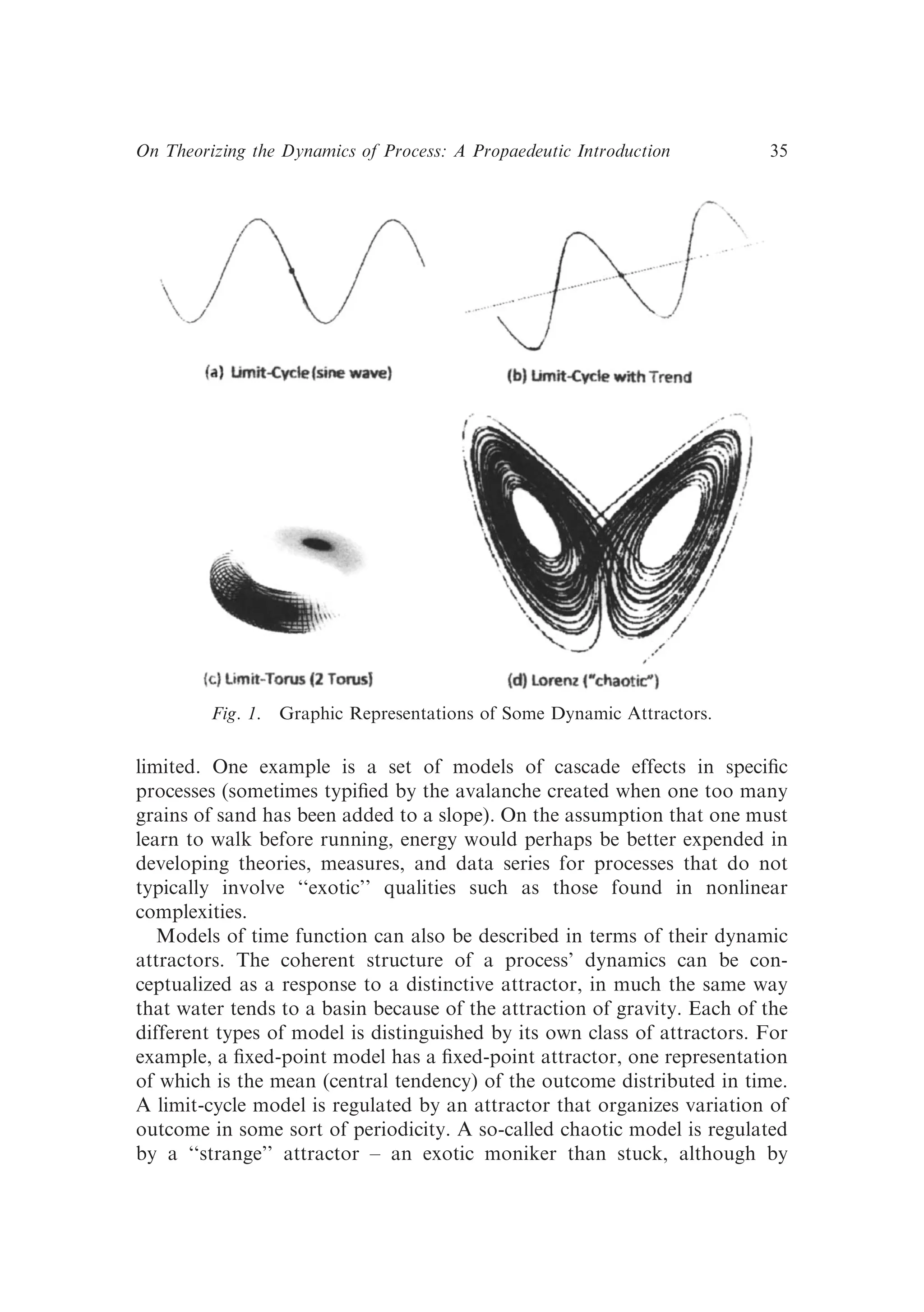 limited. One example is a set of models of cascade effects in speciﬁc
processes (sometimes typiﬁed by the avalanche created when one too many
grains of sand has been added to a slope). On the assumption that one must
learn to walk before running, energy would perhaps be better expended in
developing theories, measures, and data series for processes that do not
typically involve ‘‘exotic’’ qualities such as those found in nonlinear
complexities.
Models of time function can also be described in terms of their dynamic
attractors. The coherent structure of a process’ dynamics can be con-
ceptualized as a response to a distinctive attractor, in much the same way
that water tends to a basin because of the attraction of gravity. Each of the
different types of model is distinguished by its own class of attractors. For
example, a ﬁxed-point model has a ﬁxed-point attractor, one representation
of which is the mean (central tendency) of the outcome distributed in time.
A limit-cycle model is regulated by an attractor that organizes variation of
outcome in some sort of periodicity. A so-called chaotic model is regulated
by a ‘‘strange’’ attractor – an exotic moniker than stuck, although by
Fig. 1. Graphic Representations of Some Dynamic Attractors.
On Theorizing the Dynamics of Process: A Propaedeutic Introduction 35
 