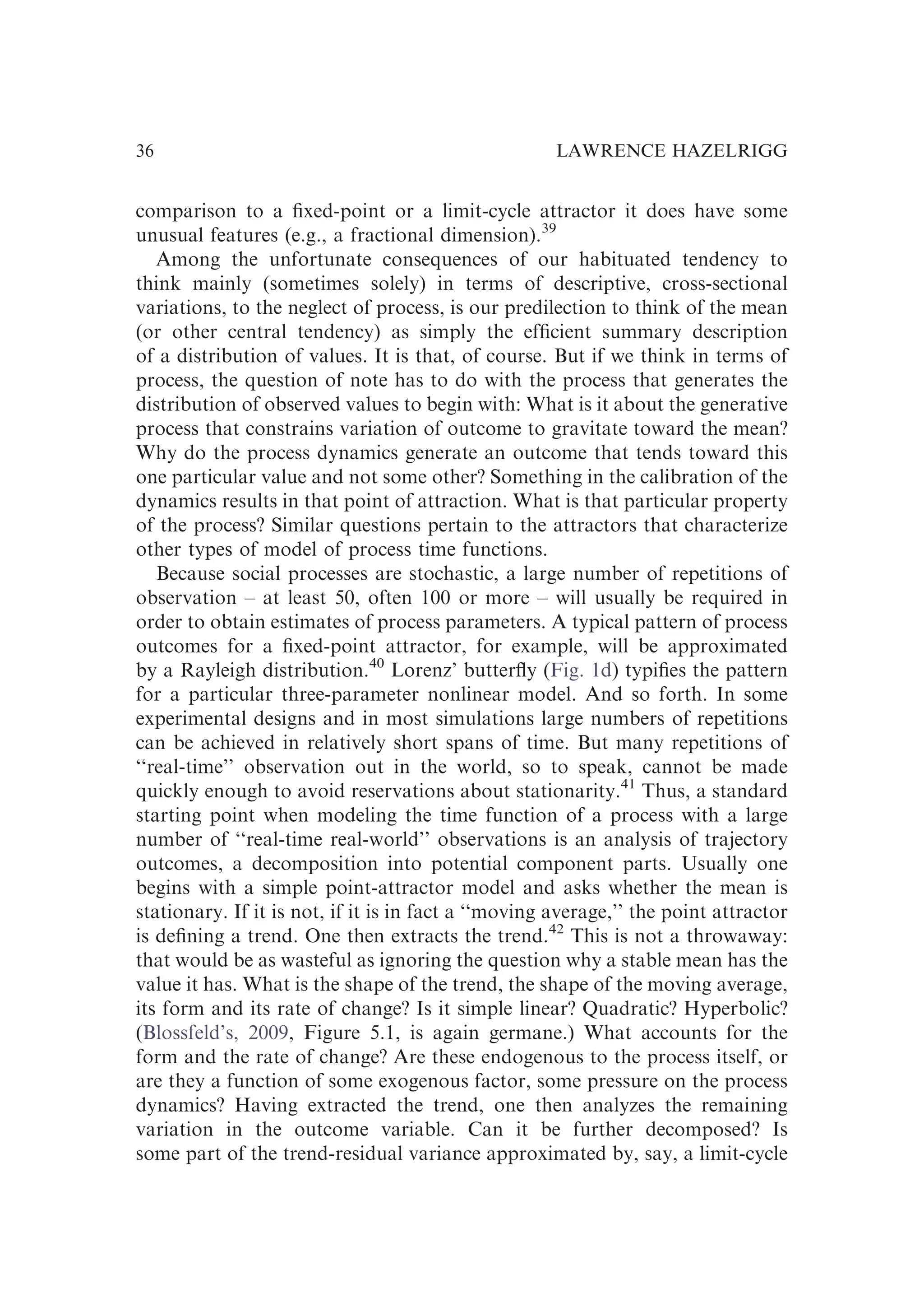 comparison to a ﬁxed-point or a limit-cycle attractor it does have some
unusual features (e.g., a fractional dimension).39
Among the unfortunate consequences of our habituated tendency to
think mainly (sometimes solely) in terms of descriptive, cross-sectional
variations, to the neglect of process, is our predilection to think of the mean
(or other central tendency) as simply the efﬁcient summary description
of a distribution of values. It is that, of course. But if we think in terms of
process, the question of note has to do with the process that generates the
distribution of observed values to begin with: What is it about the generative
process that constrains variation of outcome to gravitate toward the mean?
Why do the process dynamics generate an outcome that tends toward this
one particular value and not some other? Something in the calibration of the
dynamics results in that point of attraction. What is that particular property
of the process? Similar questions pertain to the attractors that characterize
other types of model of process time functions.
Because social processes are stochastic, a large number of repetitions of
observation – at least 50, often 100 or more – will usually be required in
order to obtain estimates of process parameters. A typical pattern of process
outcomes for a ﬁxed-point attractor, for example, will be approximated
by a Rayleigh distribution.40
Lorenz’ butterﬂy (Fig. 1d) typiﬁes the pattern
for a particular three-parameter nonlinear model. And so forth. In some
experimental designs and in most simulations large numbers of repetitions
can be achieved in relatively short spans of time. But many repetitions of
‘‘real-time’’ observation out in the world, so to speak, cannot be made
quickly enough to avoid reservations about stationarity.41
Thus, a standard
starting point when modeling the time function of a process with a large
number of ‘‘real-time real-world’’ observations is an analysis of trajectory
outcomes, a decomposition into potential component parts. Usually one
begins with a simple point-attractor model and asks whether the mean is
stationary. If it is not, if it is in fact a ‘‘moving average,’’ the point attractor
is deﬁning a trend. One then extracts the trend.42
This is not a throwaway:
that would be as wasteful as ignoring the question why a stable mean has the
value it has. What is the shape of the trend, the shape of the moving average,
its form and its rate of change? Is it simple linear? Quadratic? Hyperbolic?
(Blossfeld’s, 2009, Figure 5.1, is again germane.) What accounts for the
form and the rate of change? Are these endogenous to the process itself, or
are they a function of some exogenous factor, some pressure on the process
dynamics? Having extracted the trend, one then analyzes the remaining
variation in the outcome variable. Can it be further decomposed? Is
some part of the trend-residual variance approximated by, say, a limit-cycle
LAWRENCE HAZELRIGG
36
 