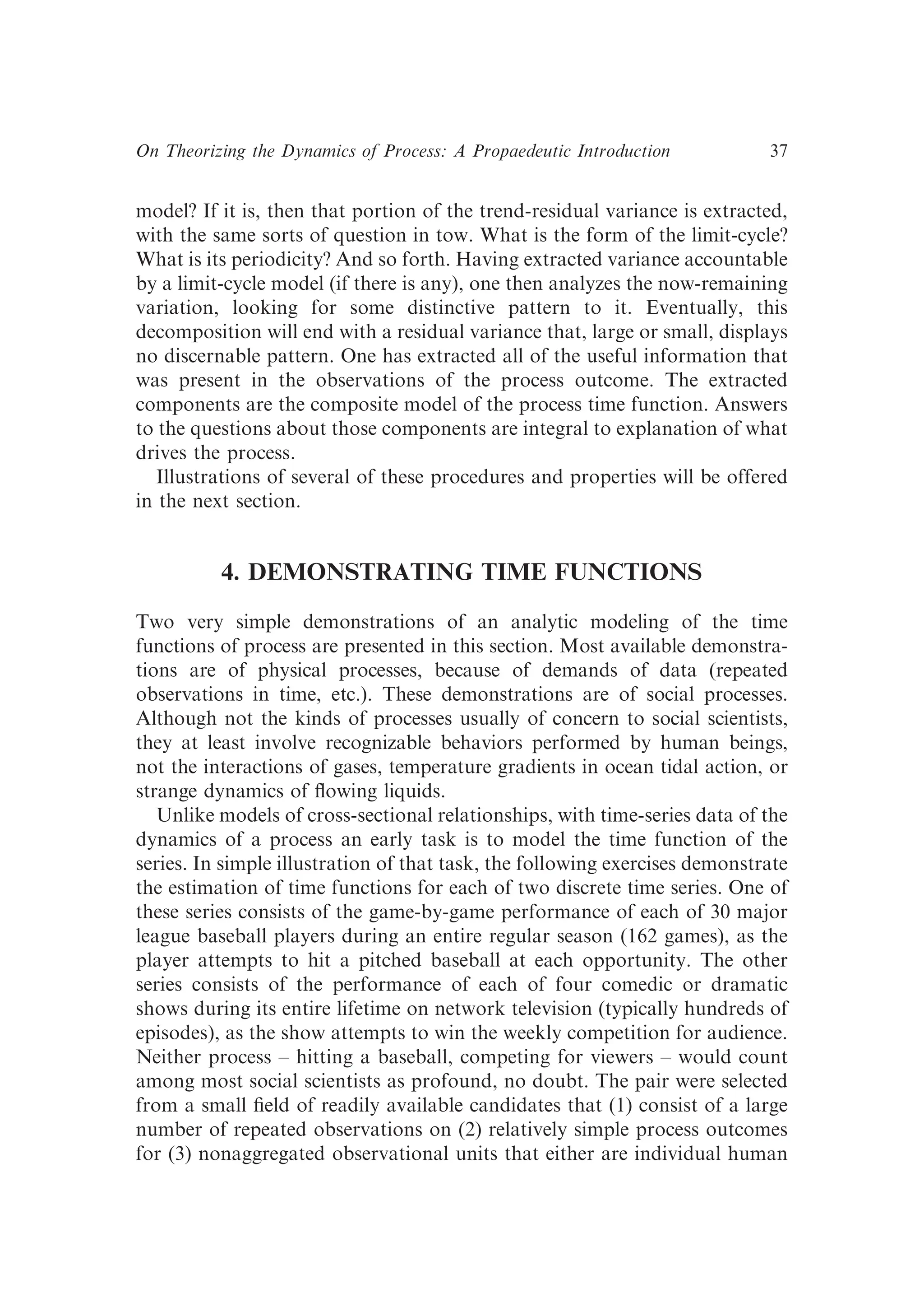 model? If it is, then that portion of the trend-residual variance is extracted,
with the same sorts of question in tow. What is the form of the limit-cycle?
What is its periodicity? And so forth. Having extracted variance accountable
by a limit-cycle model (if there is any), one then analyzes the now-remaining
variation, looking for some distinctive pattern to it. Eventually, this
decomposition will end with a residual variance that, large or small, displays
no discernable pattern. One has extracted all of the useful information that
was present in the observations of the process outcome. The extracted
components are the composite model of the process time function. Answers
to the questions about those components are integral to explanation of what
drives the process.
Illustrations of several of these procedures and properties will be offered
in the next section.
4. DEMONSTRATING TIME FUNCTIONS
Two very simple demonstrations of an analytic modeling of the time
functions of process are presented in this section. Most available demonstra-
tions are of physical processes, because of demands of data (repeated
observations in time, etc.). These demonstrations are of social processes.
Although not the kinds of processes usually of concern to social scientists,
they at least involve recognizable behaviors performed by human beings,
not the interactions of gases, temperature gradients in ocean tidal action, or
strange dynamics of ﬂowing liquids.
Unlike models of cross-sectional relationships, with time-series data of the
dynamics of a process an early task is to model the time function of the
series. In simple illustration of that task, the following exercises demonstrate
the estimation of time functions for each of two discrete time series. One of
these series consists of the game-by-game performance of each of 30 major
league baseball players during an entire regular season (162 games), as the
player attempts to hit a pitched baseball at each opportunity. The other
series consists of the performance of each of four comedic or dramatic
shows during its entire lifetime on network television (typically hundreds of
episodes), as the show attempts to win the weekly competition for audience.
Neither process – hitting a baseball, competing for viewers – would count
among most social scientists as profound, no doubt. The pair were selected
from a small ﬁeld of readily available candidates that (1) consist of a large
number of repeated observations on (2) relatively simple process outcomes
for (3) nonaggregated observational units that either are individual human
On Theorizing the Dynamics of Process: A Propaedeutic Introduction 37
 