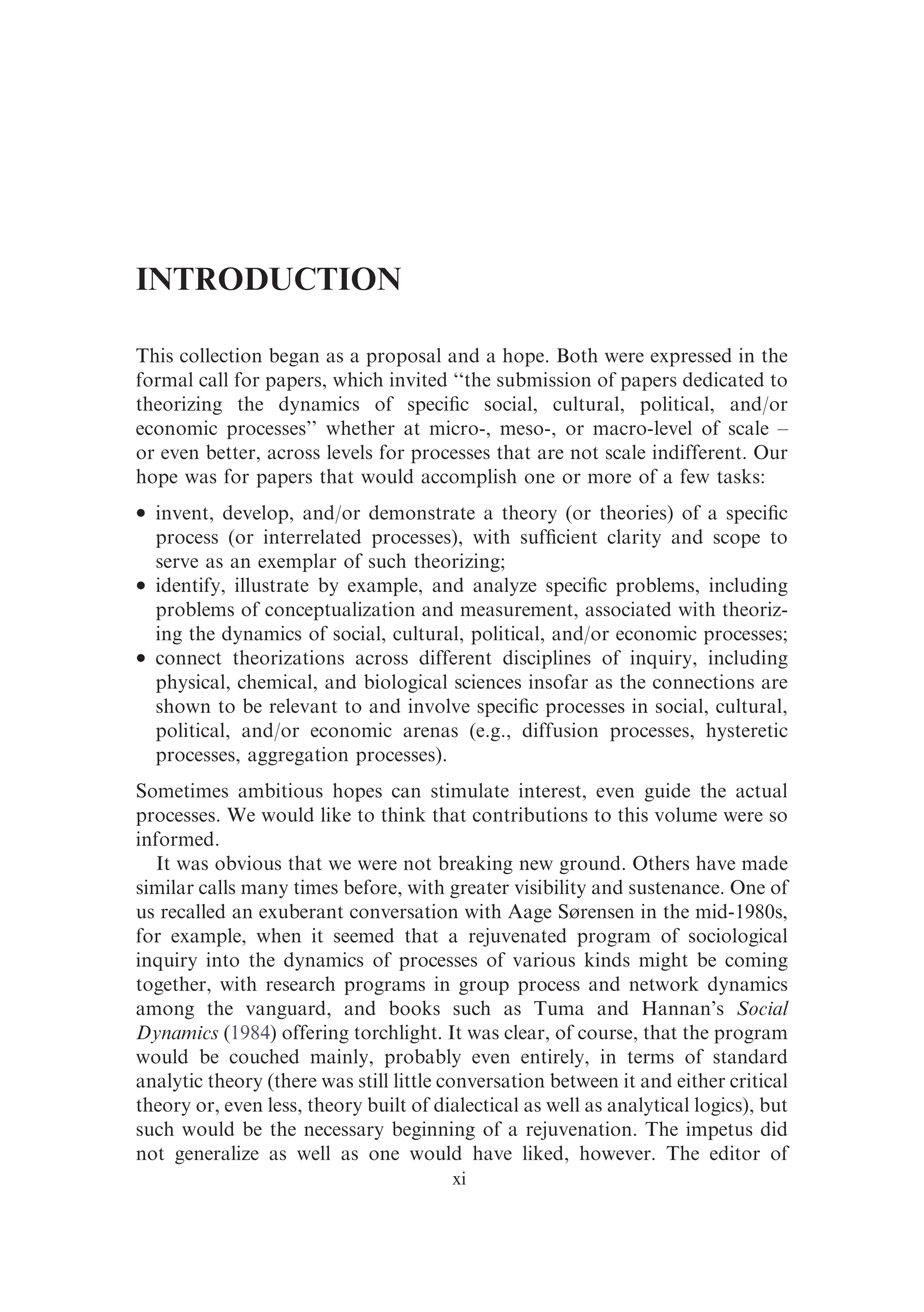 INTRODUCTION
This collection began as a proposal and a hope. Both were expressed in the
formal call for papers, which invited ‘‘the submission of papers dedicated to
theorizing the dynamics of speciﬁc social, cultural, political, and/or
economic processes’’ whether at micro-, meso-, or macro-level of scale –
or even better, across levels for processes that are not scale indifferent. Our
hope was for papers that would accomplish one or more of a few tasks:
� invent, develop, and/or demonstrate a theory (or theories) of a speciﬁc
process (or interrelated processes), with sufﬁcient clarity and scope to
serve as an exemplar of such theorizing;
� identify, illustrate by example, and analyze speciﬁc problems, including
problems of conceptualization and measurement, associated with theoriz-
ing the dynamics of social, cultural, political, and/or economic processes;
� connect theorizations across different disciplines of inquiry, including
physical, chemical, and biological sciences insofar as the connections are
shown to be relevant to and involve speciﬁc processes in social, cultural,
political, and/or economic arenas (e.g., diffusion processes, hysteretic
processes, aggregation processes).
Sometimes ambitious hopes can stimulate interest, even guide the actual
processes. We would like to think that contributions to this volume were so
informed.
It was obvious that we were not breaking new ground. Others have made
similar calls many times before, with greater visibility and sustenance. One of
us recalled an exuberant conversation with Aage Sørensen in the mid-1980s,
for example, when it seemed that a rejuvenated program of sociological
inquiry into the dynamics of processes of various kinds might be coming
together, with research programs in group process and network dynamics
among the vanguard, and books such as Tuma and Hannan’s Social
Dynamics (1984) offering torchlight. It was clear, of course, that the program
would be couched mainly, probably even entirely, in terms of standard
analytic theory (there was still little conversation between it and either critical
theory or, even less, theory built of dialectical as well as analytical logics), but
such would be the necessary beginning of a rejuvenation. The impetus did
not generalize as well as one would have liked, however. The editor of
xi
 