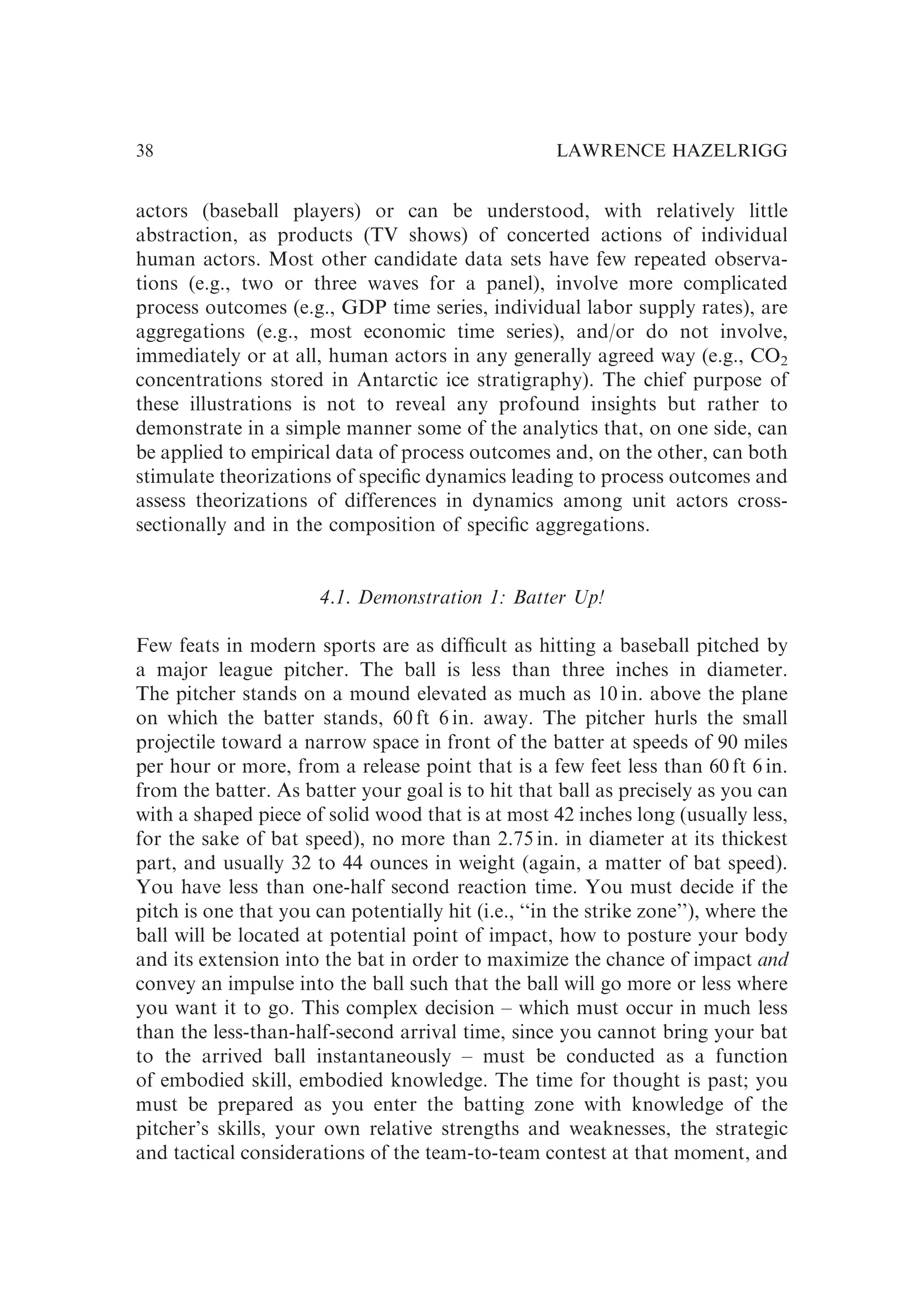 actors (baseball players) or can be understood, with relatively little
abstraction, as products (TV shows) of concerted actions of individual
human actors. Most other candidate data sets have few repeated observa-
tions (e.g., two or three waves for a panel), involve more complicated
process outcomes (e.g., GDP time series, individual labor supply rates), are
aggregations (e.g., most economic time series), and/or do not involve,
immediately or at all, human actors in any generally agreed way (e.g., CO2
concentrations stored in Antarctic ice stratigraphy). The chief purpose of
these illustrations is not to reveal any profound insights but rather to
demonstrate in a simple manner some of the analytics that, on one side, can
be applied to empirical data of process outcomes and, on the other, can both
stimulate theorizations of speciﬁc dynamics leading to process outcomes and
assess theorizations of differences in dynamics among unit actors cross-
sectionally and in the composition of speciﬁc aggregations.
4.1. Demonstration 1: Batter Up!
Few feats in modern sports are as difﬁcult as hitting a baseball pitched by
a major league pitcher. The ball is less than three inches in diameter.
The pitcher stands on a mound elevated as much as 10 in. above the plane
on which the batter stands, 60 ft 6 in. away. The pitcher hurls the small
projectile toward a narrow space in front of the batter at speeds of 90 miles
per hour or more, from a release point that is a few feet less than 60 ft 6 in.
from the batter. As batter your goal is to hit that ball as precisely as you can
with a shaped piece of solid wood that is at most 42 inches long (usually less,
for the sake of bat speed), no more than 2.75 in. in diameter at its thickest
part, and usually 32 to 44 ounces in weight (again, a matter of bat speed).
You have less than one-half second reaction time. You must decide if the
pitch is one that you can potentially hit (i.e., ‘‘in the strike zone’’), where the
ball will be located at potential point of impact, how to posture your body
and its extension into the bat in order to maximize the chance of impact and
convey an impulse into the ball such that the ball will go more or less where
you want it to go. This complex decision – which must occur in much less
than the less-than-half-second arrival time, since you cannot bring your bat
to the arrived ball instantaneously – must be conducted as a function
of embodied skill, embodied knowledge. The time for thought is past; you
must be prepared as you enter the batting zone with knowledge of the
pitcher’s skills, your own relative strengths and weaknesses, the strategic
and tactical considerations of the team-to-team contest at that moment, and
LAWRENCE HAZELRIGG
38
 