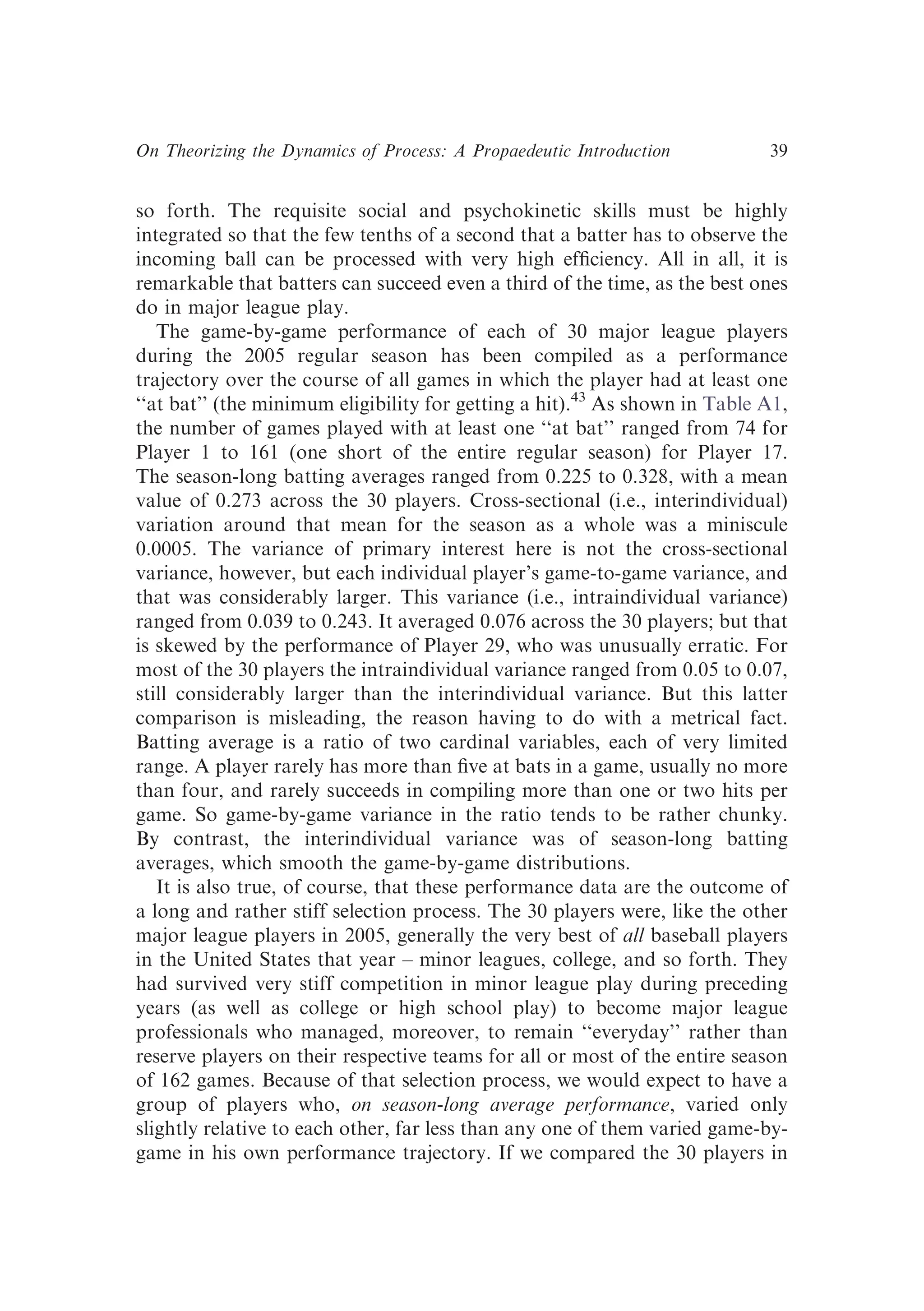 so forth. The requisite social and psychokinetic skills must be highly
integrated so that the few tenths of a second that a batter has to observe the
incoming ball can be processed with very high efﬁciency. All in all, it is
remarkable that batters can succeed even a third of the time, as the best ones
do in major league play.
The game-by-game performance of each of 30 major league players
during the 2005 regular season has been compiled as a performance
trajectory over the course of all games in which the player had at least one
‘‘at bat’’ (the minimum eligibility for getting a hit).43
As shown in Table A1,
the number of games played with at least one ‘‘at bat’’ ranged from 74 for
Player 1 to 161 (one short of the entire regular season) for Player 17.
The season-long batting averages ranged from 0.225 to 0.328, with a mean
value of 0.273 across the 30 players. Cross-sectional (i.e., interindividual)
variation around that mean for the season as a whole was a miniscule
0.0005. The variance of primary interest here is not the cross-sectional
variance, however, but each individual player’s game-to-game variance, and
that was considerably larger. This variance (i.e., intraindividual variance)
ranged from 0.039 to 0.243. It averaged 0.076 across the 30 players; but that
is skewed by the performance of Player 29, who was unusually erratic. For
most of the 30 players the intraindividual variance ranged from 0.05 to 0.07,
still considerably larger than the interindividual variance. But this latter
comparison is misleading, the reason having to do with a metrical fact.
Batting average is a ratio of two cardinal variables, each of very limited
range. A player rarely has more than ﬁve at bats in a game, usually no more
than four, and rarely succeeds in compiling more than one or two hits per
game. So game-by-game variance in the ratio tends to be rather chunky.
By contrast, the interindividual variance was of season-long batting
averages, which smooth the game-by-game distributions.
It is also true, of course, that these performance data are the outcome of
a long and rather stiff selection process. The 30 players were, like the other
major league players in 2005, generally the very best of all baseball players
in the United States that year – minor leagues, college, and so forth. They
had survived very stiff competition in minor league play during preceding
years (as well as college or high school play) to become major league
professionals who managed, moreover, to remain ‘‘everyday’’ rather than
reserve players on their respective teams for all or most of the entire season
of 162 games. Because of that selection process, we would expect to have a
group of players who, on season-long average performance, varied only
slightly relative to each other, far less than any one of them varied game-by-
game in his own performance trajectory. If we compared the 30 players in
On Theorizing the Dynamics of Process: A Propaedeutic Introduction 39
 