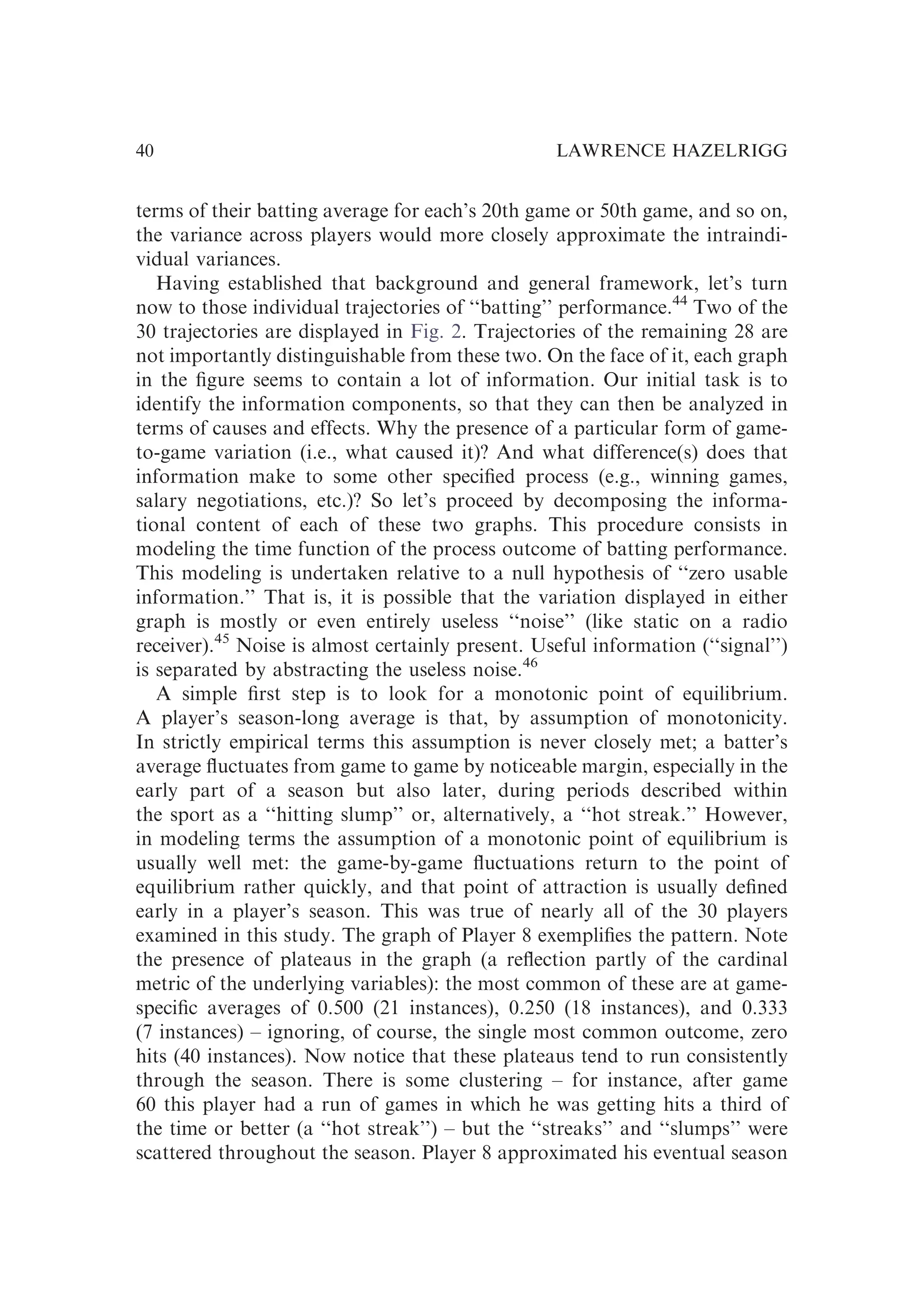 terms of their batting average for each’s 20th game or 50th game, and so on,
the variance across players would more closely approximate the intraindi-
vidual variances.
Having established that background and general framework, let’s turn
now to those individual trajectories of ‘‘batting’’ performance.44
Two of the
30 trajectories are displayed in Fig. 2. Trajectories of the remaining 28 are
not importantly distinguishable from these two. On the face of it, each graph
in the ﬁgure seems to contain a lot of information. Our initial task is to
identify the information components, so that they can then be analyzed in
terms of causes and effects. Why the presence of a particular form of game-
to-game variation (i.e., what caused it)? And what difference(s) does that
information make to some other speciﬁed process (e.g., winning games,
salary negotiations, etc.)? So let’s proceed by decomposing the informa-
tional content of each of these two graphs. This procedure consists in
modeling the time function of the process outcome of batting performance.
This modeling is undertaken relative to a null hypothesis of ‘‘zero usable
information.’’ That is, it is possible that the variation displayed in either
graph is mostly or even entirely useless ‘‘noise’’ (like static on a radio
receiver).45
Noise is almost certainly present. Useful information (‘‘signal’’)
is separated by abstracting the useless noise.46
A simple ﬁrst step is to look for a monotonic point of equilibrium.
A player’s season-long average is that, by assumption of monotonicity.
In strictly empirical terms this assumption is never closely met; a batter’s
average ﬂuctuates from game to game by noticeable margin, especially in the
early part of a season but also later, during periods described within
the sport as a ‘‘hitting slump’’ or, alternatively, a ‘‘hot streak.’’ However,
in modeling terms the assumption of a monotonic point of equilibrium is
usually well met: the game-by-game ﬂuctuations return to the point of
equilibrium rather quickly, and that point of attraction is usually deﬁned
early in a player’s season. This was true of nearly all of the 30 players
examined in this study. The graph of Player 8 exempliﬁes the pattern. Note
the presence of plateaus in the graph (a reﬂection partly of the cardinal
metric of the underlying variables): the most common of these are at game-
speciﬁc averages of 0.500 (21 instances), 0.250 (18 instances), and 0.333
(7 instances) – ignoring, of course, the single most common outcome, zero
hits (40 instances). Now notice that these plateaus tend to run consistently
through the season. There is some clustering – for instance, after game
60 this player had a run of games in which he was getting hits a third of
the time or better (a ‘‘hot streak’’) – but the ‘‘streaks’’ and ‘‘slumps’’ were
scattered throughout the season. Player 8 approximated his eventual season
LAWRENCE HAZELRIGG
40
 
