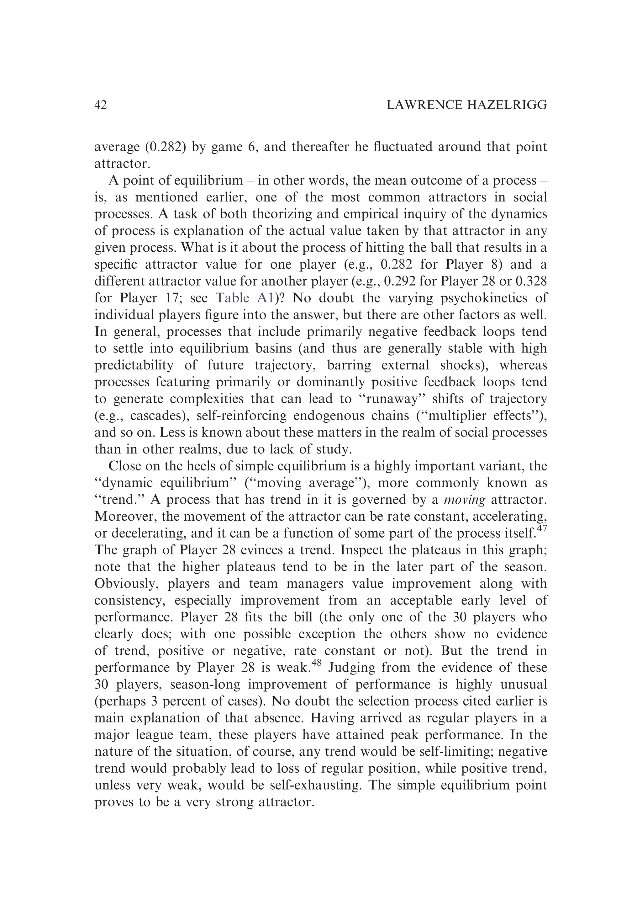 average (0.282) by game 6, and thereafter he ﬂuctuated around that point
attractor.
A point of equilibrium – in other words, the mean outcome of a process –
is, as mentioned earlier, one of the most common attractors in social
processes. A task of both theorizing and empirical inquiry of the dynamics
of process is explanation of the actual value taken by that attractor in any
given process. What is it about the process of hitting the ball that results in a
speciﬁc attractor value for one player (e.g., 0.282 for Player 8) and a
different attractor value for another player (e.g., 0.292 for Player 28 or 0.328
for Player 17; see Table A1)? No doubt the varying psychokinetics of
individual players ﬁgure into the answer, but there are other factors as well.
In general, processes that include primarily negative feedback loops tend
to settle into equilibrium basins (and thus are generally stable with high
predictability of future trajectory, barring external shocks), whereas
processes featuring primarily or dominantly positive feedback loops tend
to generate complexities that can lead to ‘‘runaway’’ shifts of trajectory
(e.g., cascades), self-reinforcing endogenous chains (‘‘multiplier effects’’),
and so on. Less is known about these matters in the realm of social processes
than in other realms, due to lack of study.
Close on the heels of simple equilibrium is a highly important variant, the
‘‘dynamic equilibrium’’ (‘‘moving average’’), more commonly known as
‘‘trend.’’ A process that has trend in it is governed by a moving attractor.
Moreover, the movement of the attractor can be rate constant, accelerating,
or decelerating, and it can be a function of some part of the process itself.47
The graph of Player 28 evinces a trend. Inspect the plateaus in this graph;
note that the higher plateaus tend to be in the later part of the season.
Obviously, players and team managers value improvement along with
consistency, especially improvement from an acceptable early level of
performance. Player 28 ﬁts the bill (the only one of the 30 players who
clearly does; with one possible exception the others show no evidence
of trend, positive or negative, rate constant or not). But the trend in
performance by Player 28 is weak.48
Judging from the evidence of these
30 players, season-long improvement of performance is highly unusual
(perhaps 3 percent of cases). No doubt the selection process cited earlier is
main explanation of that absence. Having arrived as regular players in a
major league team, these players have attained peak performance. In the
nature of the situation, of course, any trend would be self-limiting; negative
trend would probably lead to loss of regular position, while positive trend,
unless very weak, would be self-exhausting. The simple equilibrium point
proves to be a very strong attractor.
LAWRENCE HAZELRIGG
42
 