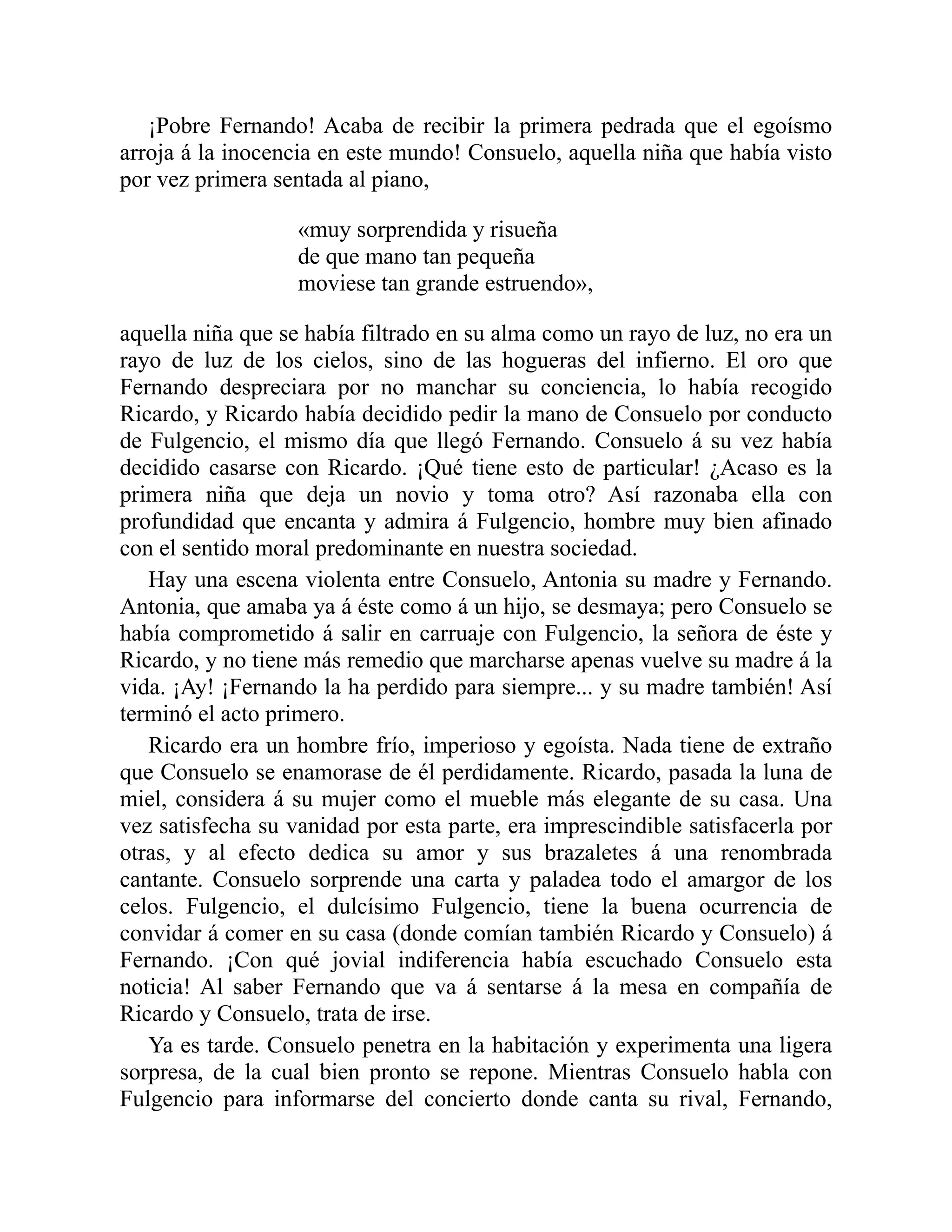 ¡Pobre Fernando! Acaba de recibir la primera pedrada que el egoísmo
arroja á la inocencia en este mundo! Consuelo, aquella niña que había visto
por vez primera sentada al piano,
«muy sorprendida y risueña
de que mano tan pequeña
moviese tan grande estruendo»,
aquella niña que se había filtrado en su alma como un rayo de luz, no era un
rayo de luz de los cielos, sino de las hogueras del infierno. El oro que
Fernando despreciara por no manchar su conciencia, lo había recogido
Ricardo, y Ricardo había decidido pedir la mano de Consuelo por conducto
de Fulgencio, el mismo día que llegó Fernando. Consuelo á su vez había
decidido casarse con Ricardo. ¡Qué tiene esto de particular! ¿Acaso es la
primera niña que deja un novio y toma otro? Así razonaba ella con
profundidad que encanta y admira á Fulgencio, hombre muy bien afinado
con el sentido moral predominante en nuestra sociedad.
Hay una escena violenta entre Consuelo, Antonia su madre y Fernando.
Antonia, que amaba ya á éste como á un hijo, se desmaya; pero Consuelo se
había comprometido á salir en carruaje con Fulgencio, la señora de éste y
Ricardo, y no tiene más remedio que marcharse apenas vuelve su madre á la
vida. ¡Ay! ¡Fernando la ha perdido para siempre... y su madre también! Así
terminó el acto primero.
Ricardo era un hombre frío, imperioso y egoísta. Nada tiene de extraño
que Consuelo se enamorase de él perdidamente. Ricardo, pasada la luna de
miel, considera á su mujer como el mueble más elegante de su casa. Una
vez satisfecha su vanidad por esta parte, era imprescindible satisfacerla por
otras, y al efecto dedica su amor y sus brazaletes á una renombrada
cantante. Consuelo sorprende una carta y paladea todo el amargor de los
celos. Fulgencio, el dulcísimo Fulgencio, tiene la buena ocurrencia de
convidar á comer en su casa (donde comían también Ricardo y Consuelo) á
Fernando. ¡Con qué jovial indiferencia había escuchado Consuelo esta
noticia! Al saber Fernando que va á sentarse á la mesa en compañía de
Ricardo y Consuelo, trata de irse.
Ya es tarde. Consuelo penetra en la habitación y experimenta una ligera
sorpresa, de la cual bien pronto se repone. Mientras Consuelo habla con
Fulgencio para informarse del concierto donde canta su rival, Fernando,
 