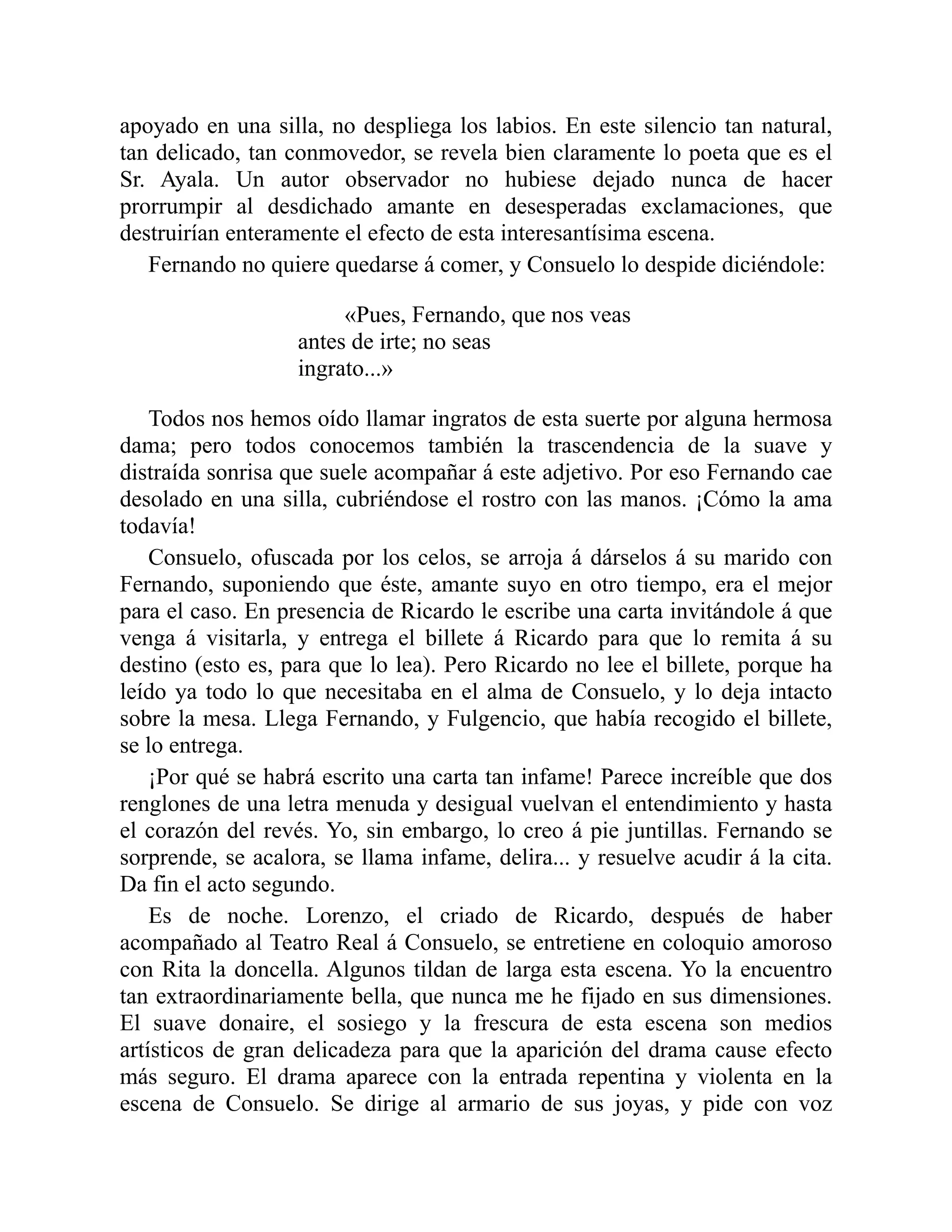 apoyado en una silla, no despliega los labios. En este silencio tan natural,
tan delicado, tan conmovedor, se revela bien claramente lo poeta que es el
Sr. Ayala. Un autor observador no hubiese dejado nunca de hacer
prorrumpir al desdichado amante en desesperadas exclamaciones, que
destruirían enteramente el efecto de esta interesantísima escena.
Fernando no quiere quedarse á comer, y Consuelo lo despide diciéndole:
«Pues, Fernando, que nos veas
antes de irte; no seas
ingrato...»
Todos nos hemos oído llamar ingratos de esta suerte por alguna hermosa
dama; pero todos conocemos también la trascendencia de la suave y
distraída sonrisa que suele acompañar á este adjetivo. Por eso Fernando cae
desolado en una silla, cubriéndose el rostro con las manos. ¡Cómo la ama
todavía!
Consuelo, ofuscada por los celos, se arroja á dárselos á su marido con
Fernando, suponiendo que éste, amante suyo en otro tiempo, era el mejor
para el caso. En presencia de Ricardo le escribe una carta invitándole á que
venga á visitarla, y entrega el billete á Ricardo para que lo remita á su
destino (esto es, para que lo lea). Pero Ricardo no lee el billete, porque ha
leído ya todo lo que necesitaba en el alma de Consuelo, y lo deja intacto
sobre la mesa. Llega Fernando, y Fulgencio, que había recogido el billete,
se lo entrega.
¡Por qué se habrá escrito una carta tan infame! Parece increíble que dos
renglones de una letra menuda y desigual vuelvan el entendimiento y hasta
el corazón del revés. Yo, sin embargo, lo creo á pie juntillas. Fernando se
sorprende, se acalora, se llama infame, delira... y resuelve acudir á la cita.
Da fin el acto segundo.
Es de noche. Lorenzo, el criado de Ricardo, después de haber
acompañado al Teatro Real á Consuelo, se entretiene en coloquio amoroso
con Rita la doncella. Algunos tildan de larga esta escena. Yo la encuentro
tan extraordinariamente bella, que nunca me he fijado en sus dimensiones.
El suave donaire, el sosiego y la frescura de esta escena son medios
artísticos de gran delicadeza para que la aparición del drama cause efecto
más seguro. El drama aparece con la entrada repentina y violenta en la
escena de Consuelo. Se dirige al armario de sus joyas, y pide con voz
 