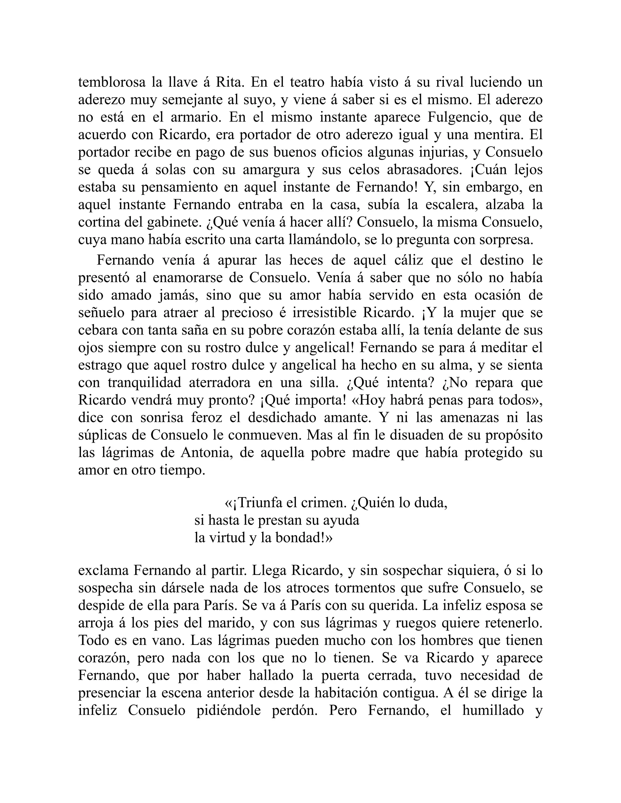temblorosa la llave á Rita. En el teatro había visto á su rival luciendo un
aderezo muy semejante al suyo, y viene á saber si es el mismo. El aderezo
no está en el armario. En el mismo instante aparece Fulgencio, que de
acuerdo con Ricardo, era portador de otro aderezo igual y una mentira. El
portador recibe en pago de sus buenos oficios algunas injurias, y Consuelo
se queda á solas con su amargura y sus celos abrasadores. ¡Cuán lejos
estaba su pensamiento en aquel instante de Fernando! Y, sin embargo, en
aquel instante Fernando entraba en la casa, subía la escalera, alzaba la
cortina del gabinete. ¿Qué venía á hacer allí? Consuelo, la misma Consuelo,
cuya mano había escrito una carta llamándolo, se lo pregunta con sorpresa.
Fernando venía á apurar las heces de aquel cáliz que el destino le
presentó al enamorarse de Consuelo. Venía á saber que no sólo no había
sido amado jamás, sino que su amor había servido en esta ocasión de
señuelo para atraer al precioso é irresistible Ricardo. ¡Y la mujer que se
cebara con tanta saña en su pobre corazón estaba allí, la tenía delante de sus
ojos siempre con su rostro dulce y angelical! Fernando se para á meditar el
estrago que aquel rostro dulce y angelical ha hecho en su alma, y se sienta
con tranquilidad aterradora en una silla. ¿Qué intenta? ¿No repara que
Ricardo vendrá muy pronto? ¡Qué importa! «Hoy habrá penas para todos»,
dice con sonrisa feroz el desdichado amante. Y ni las amenazas ni las
súplicas de Consuelo le conmueven. Mas al fin le disuaden de su propósito
las lágrimas de Antonia, de aquella pobre madre que había protegido su
amor en otro tiempo.
«¡Triunfa el crimen. ¿Quién lo duda,
si hasta le prestan su ayuda
la virtud y la bondad!»
exclama Fernando al partir. Llega Ricardo, y sin sospechar siquiera, ó si lo
sospecha sin dársele nada de los atroces tormentos que sufre Consuelo, se
despide de ella para París. Se va á París con su querida. La infeliz esposa se
arroja á los pies del marido, y con sus lágrimas y ruegos quiere retenerlo.
Todo es en vano. Las lágrimas pueden mucho con los hombres que tienen
corazón, pero nada con los que no lo tienen. Se va Ricardo y aparece
Fernando, que por haber hallado la puerta cerrada, tuvo necesidad de
presenciar la escena anterior desde la habitación contigua. A él se dirige la
infeliz Consuelo pidiéndole perdón. Pero Fernando, el humillado y
 