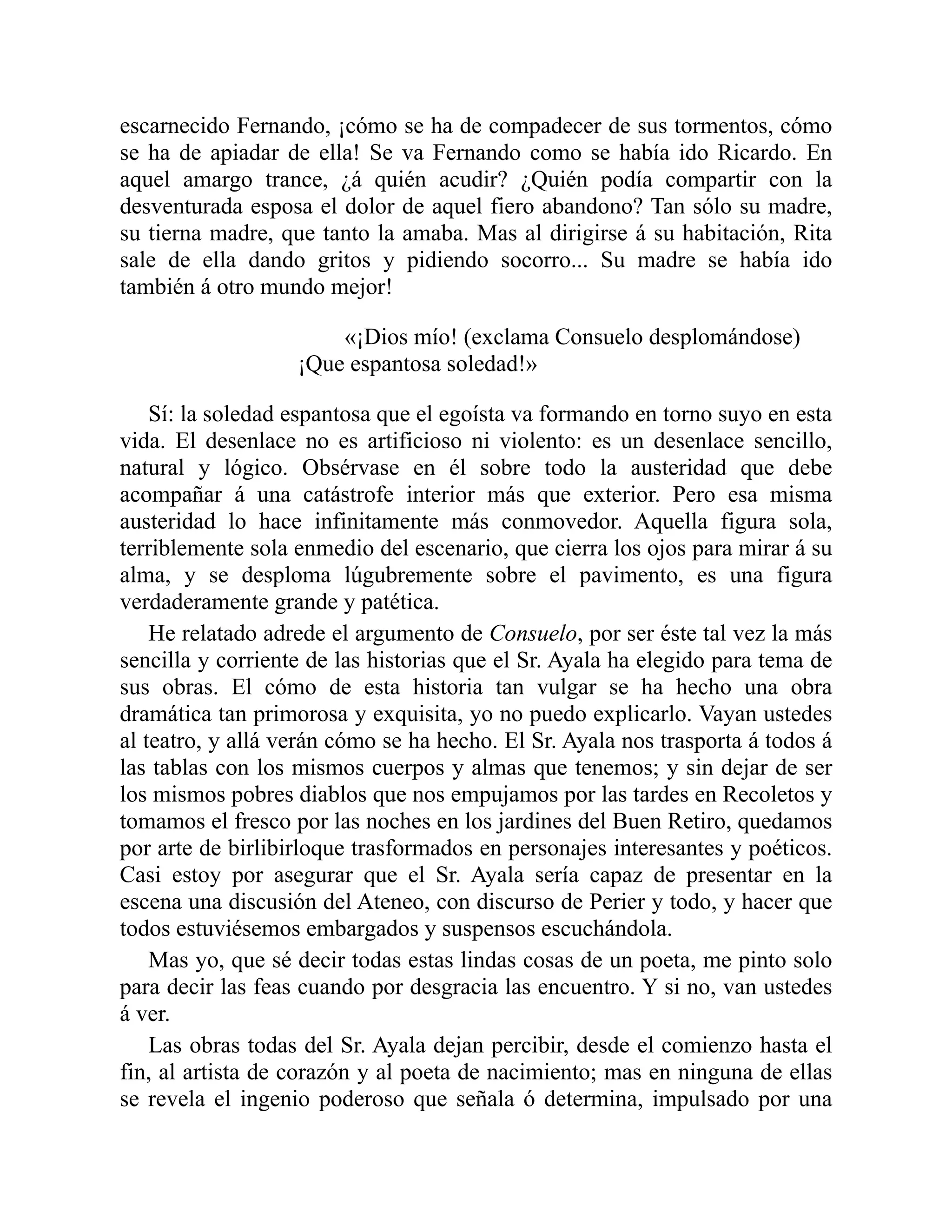 escarnecido Fernando, ¡cómo se ha de compadecer de sus tormentos, cómo
se ha de apiadar de ella! Se va Fernando como se había ido Ricardo. En
aquel amargo trance, ¿á quién acudir? ¿Quién podía compartir con la
desventurada esposa el dolor de aquel fiero abandono? Tan sólo su madre,
su tierna madre, que tanto la amaba. Mas al dirigirse á su habitación, Rita
sale de ella dando gritos y pidiendo socorro... Su madre se había ido
también á otro mundo mejor!
«¡Dios mío! (exclama Consuelo desplomándose)
¡Que espantosa soledad!»
Sí: la soledad espantosa que el egoísta va formando en torno suyo en esta
vida. El desenlace no es artificioso ni violento: es un desenlace sencillo,
natural y lógico. Obsérvase en él sobre todo la austeridad que debe
acompañar á una catástrofe interior más que exterior. Pero esa misma
austeridad lo hace infinitamente más conmovedor. Aquella figura sola,
terriblemente sola enmedio del escenario, que cierra los ojos para mirar á su
alma, y se desploma lúgubremente sobre el pavimento, es una figura
verdaderamente grande y patética.
He relatado adrede el argumento de Consuelo, por ser éste tal vez la más
sencilla y corriente de las historias que el Sr. Ayala ha elegido para tema de
sus obras. El cómo de esta historia tan vulgar se ha hecho una obra
dramática tan primorosa y exquisita, yo no puedo explicarlo. Vayan ustedes
al teatro, y allá verán cómo se ha hecho. El Sr. Ayala nos trasporta á todos á
las tablas con los mismos cuerpos y almas que tenemos; y sin dejar de ser
los mismos pobres diablos que nos empujamos por las tardes en Recoletos y
tomamos el fresco por las noches en los jardines del Buen Retiro, quedamos
por arte de birlibirloque trasformados en personajes interesantes y poéticos.
Casi estoy por asegurar que el Sr. Ayala sería capaz de presentar en la
escena una discusión del Ateneo, con discurso de Perier y todo, y hacer que
todos estuviésemos embargados y suspensos escuchándola.
Mas yo, que sé decir todas estas lindas cosas de un poeta, me pinto solo
para decir las feas cuando por desgracia las encuentro. Y si no, van ustedes
á ver.
Las obras todas del Sr. Ayala dejan percibir, desde el comienzo hasta el
fin, al artista de corazón y al poeta de nacimiento; mas en ninguna de ellas
se revela el ingenio poderoso que señala ó determina, impulsado por una
 