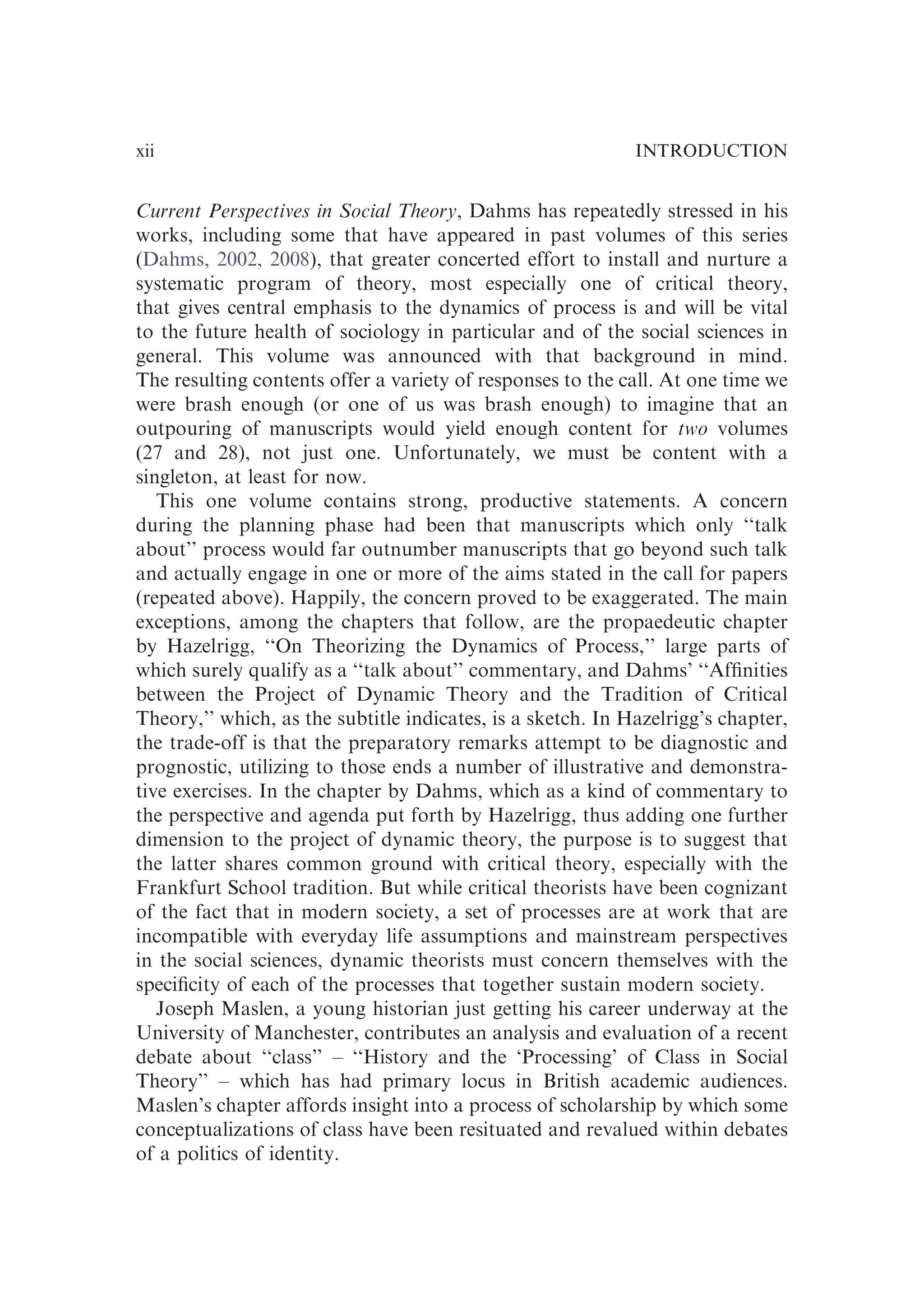 Current Perspectives in Social Theory, Dahms has repeatedly stressed in his
works, including some that have appeared in past volumes of this series
(Dahms, 2002, 2008), that greater concerted effort to install and nurture a
systematic program of theory, most especially one of critical theory,
that gives central emphasis to the dynamics of process is and will be vital
to the future health of sociology in particular and of the social sciences in
general. This volume was announced with that background in mind.
The resulting contents offer a variety of responses to the call. At one time we
were brash enough (or one of us was brash enough) to imagine that an
outpouring of manuscripts would yield enough content for two volumes
(27 and 28), not just one. Unfortunately, we must be content with a
singleton, at least for now.
This one volume contains strong, productive statements. A concern
during the planning phase had been that manuscripts which only ‘‘talk
about’’ process would far outnumber manuscripts that go beyond such talk
and actually engage in one or more of the aims stated in the call for papers
(repeated above). Happily, the concern proved to be exaggerated. The main
exceptions, among the chapters that follow, are the propaedeutic chapter
by Hazelrigg, ‘‘On Theorizing the Dynamics of Process,’’ large parts of
which surely qualify as a ‘‘talk about’’ commentary, and Dahms’ ‘‘Afﬁnities
between the Project of Dynamic Theory and the Tradition of Critical
Theory,’’ which, as the subtitle indicates, is a sketch. In Hazelrigg’s chapter,
the trade-off is that the preparatory remarks attempt to be diagnostic and
prognostic, utilizing to those ends a number of illustrative and demonstra-
tive exercises. In the chapter by Dahms, which as a kind of commentary to
the perspective and agenda put forth by Hazelrigg, thus adding one further
dimension to the project of dynamic theory, the purpose is to suggest that
the latter shares common ground with critical theory, especially with the
Frankfurt School tradition. But while critical theorists have been cognizant
of the fact that in modern society, a set of processes are at work that are
incompatible with everyday life assumptions and mainstream perspectives
in the social sciences, dynamic theorists must concern themselves with the
speciﬁcity of each of the processes that together sustain modern society.
Joseph Maslen, a young historian just getting his career underway at the
University of Manchester, contributes an analysis and evaluation of a recent
debate about ‘‘class’’ – ‘‘History and the ‘Processing’ of Class in Social
Theory’’ – which has had primary locus in British academic audiences.
Maslen’s chapter affords insight into a process of scholarship by which some
conceptualizations of class have been resituated and revalued within debates
of a politics of identity.
INTRODUCTION
xii
 