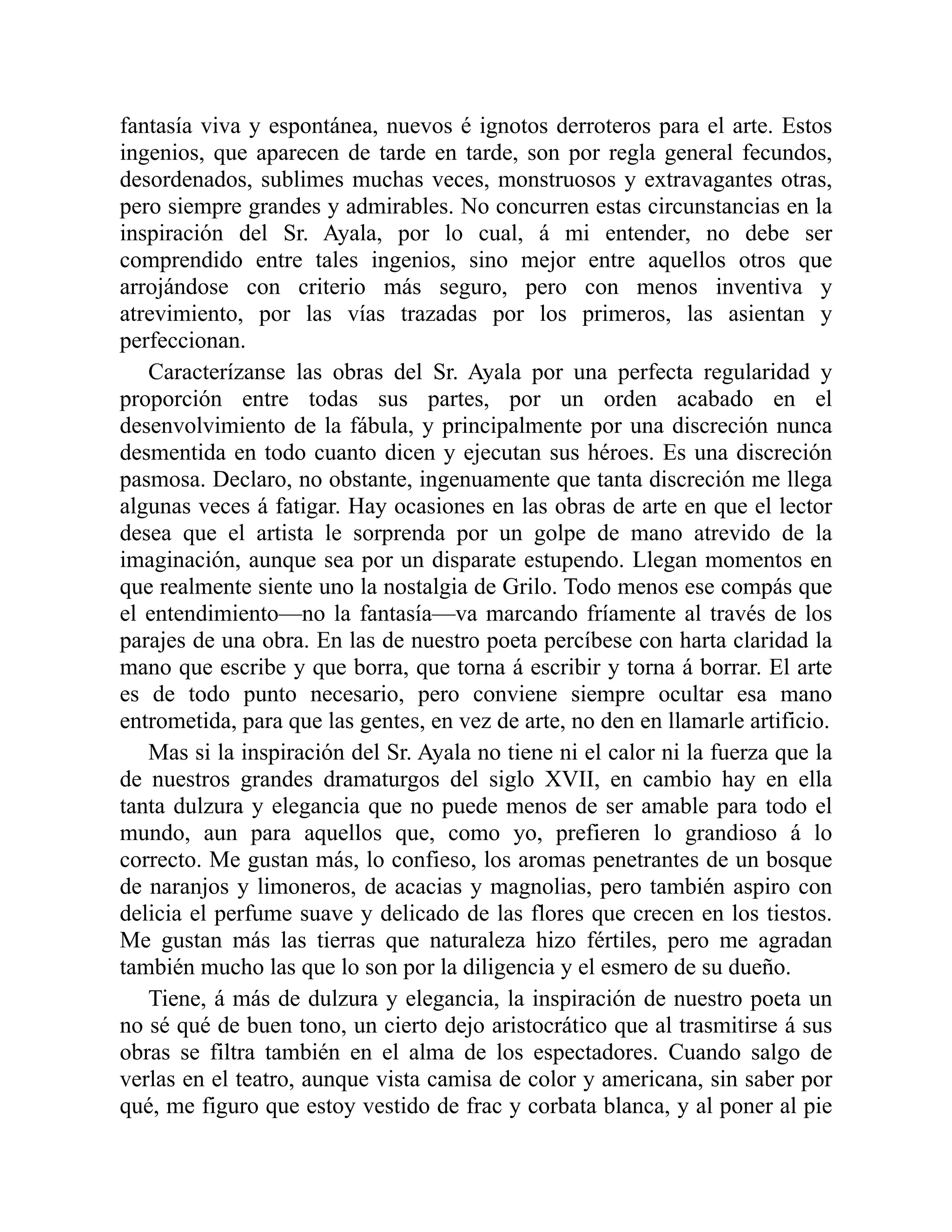 fantasía viva y espontánea, nuevos é ignotos derroteros para el arte. Estos
ingenios, que aparecen de tarde en tarde, son por regla general fecundos,
desordenados, sublimes muchas veces, monstruosos y extravagantes otras,
pero siempre grandes y admirables. No concurren estas circunstancias en la
inspiración del Sr. Ayala, por lo cual, á mi entender, no debe ser
comprendido entre tales ingenios, sino mejor entre aquellos otros que
arrojándose con criterio más seguro, pero con menos inventiva y
atrevimiento, por las vías trazadas por los primeros, las asientan y
perfeccionan.
Caracterízanse las obras del Sr. Ayala por una perfecta regularidad y
proporción entre todas sus partes, por un orden acabado en el
desenvolvimiento de la fábula, y principalmente por una discreción nunca
desmentida en todo cuanto dicen y ejecutan sus héroes. Es una discreción
pasmosa. Declaro, no obstante, ingenuamente que tanta discreción me llega
algunas veces á fatigar. Hay ocasiones en las obras de arte en que el lector
desea que el artista le sorprenda por un golpe de mano atrevido de la
imaginación, aunque sea por un disparate estupendo. Llegan momentos en
que realmente siente uno la nostalgia de Grilo. Todo menos ese compás que
el entendimiento—no la fantasía—va marcando fríamente al través de los
parajes de una obra. En las de nuestro poeta percíbese con harta claridad la
mano que escribe y que borra, que torna á escribir y torna á borrar. El arte
es de todo punto necesario, pero conviene siempre ocultar esa mano
entrometida, para que las gentes, en vez de arte, no den en llamarle artificio.
Mas si la inspiración del Sr. Ayala no tiene ni el calor ni la fuerza que la
de nuestros grandes dramaturgos del siglo XVII, en cambio hay en ella
tanta dulzura y elegancia que no puede menos de ser amable para todo el
mundo, aun para aquellos que, como yo, prefieren lo grandioso á lo
correcto. Me gustan más, lo confieso, los aromas penetrantes de un bosque
de naranjos y limoneros, de acacias y magnolias, pero también aspiro con
delicia el perfume suave y delicado de las flores que crecen en los tiestos.
Me gustan más las tierras que naturaleza hizo fértiles, pero me agradan
también mucho las que lo son por la diligencia y el esmero de su dueño.
Tiene, á más de dulzura y elegancia, la inspiración de nuestro poeta un
no sé qué de buen tono, un cierto dejo aristocrático que al trasmitirse á sus
obras se filtra también en el alma de los espectadores. Cuando salgo de
verlas en el teatro, aunque vista camisa de color y americana, sin saber por
qué, me figuro que estoy vestido de frac y corbata blanca, y al poner al pie
 