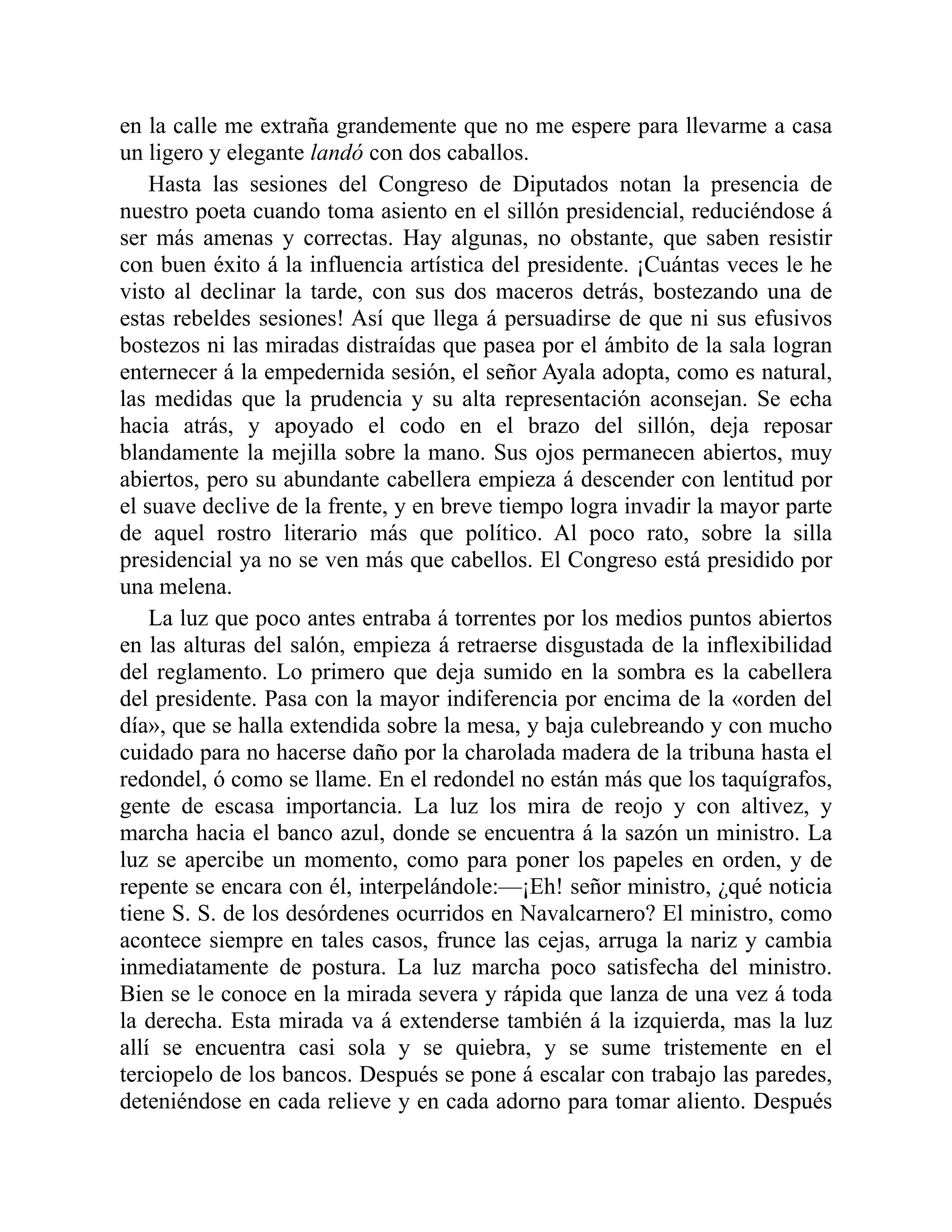 en la calle me extraña grandemente que no me espere para llevarme a casa
un ligero y elegante landó con dos caballos.
Hasta las sesiones del Congreso de Diputados notan la presencia de
nuestro poeta cuando toma asiento en el sillón presidencial, reduciéndose á
ser más amenas y correctas. Hay algunas, no obstante, que saben resistir
con buen éxito á la influencia artística del presidente. ¡Cuántas veces le he
visto al declinar la tarde, con sus dos maceros detrás, bostezando una de
estas rebeldes sesiones! Así que llega á persuadirse de que ni sus efusivos
bostezos ni las miradas distraídas que pasea por el ámbito de la sala logran
enternecer á la empedernida sesión, el señor Ayala adopta, como es natural,
las medidas que la prudencia y su alta representación aconsejan. Se echa
hacia atrás, y apoyado el codo en el brazo del sillón, deja reposar
blandamente la mejilla sobre la mano. Sus ojos permanecen abiertos, muy
abiertos, pero su abundante cabellera empieza á descender con lentitud por
el suave declive de la frente, y en breve tiempo logra invadir la mayor parte
de aquel rostro literario más que político. Al poco rato, sobre la silla
presidencial ya no se ven más que cabellos. El Congreso está presidido por
una melena.
La luz que poco antes entraba á torrentes por los medios puntos abiertos
en las alturas del salón, empieza á retraerse disgustada de la inflexibilidad
del reglamento. Lo primero que deja sumido en la sombra es la cabellera
del presidente. Pasa con la mayor indiferencia por encima de la «orden del
día», que se halla extendida sobre la mesa, y baja culebreando y con mucho
cuidado para no hacerse daño por la charolada madera de la tribuna hasta el
redondel, ó como se llame. En el redondel no están más que los taquígrafos,
gente de escasa importancia. La luz los mira de reojo y con altivez, y
marcha hacia el banco azul, donde se encuentra á la sazón un ministro. La
luz se apercibe un momento, como para poner los papeles en orden, y de
repente se encara con él, interpelándole:—¡Eh! señor ministro, ¿qué noticia
tiene S. S. de los desórdenes ocurridos en Navalcarnero? El ministro, como
acontece siempre en tales casos, frunce las cejas, arruga la nariz y cambia
inmediatamente de postura. La luz marcha poco satisfecha del ministro.
Bien se le conoce en la mirada severa y rápida que lanza de una vez á toda
la derecha. Esta mirada va á extenderse también á la izquierda, mas la luz
allí se encuentra casi sola y se quiebra, y se sume tristemente en el
terciopelo de los bancos. Después se pone á escalar con trabajo las paredes,
deteniéndose en cada relieve y en cada adorno para tomar aliento. Después
 