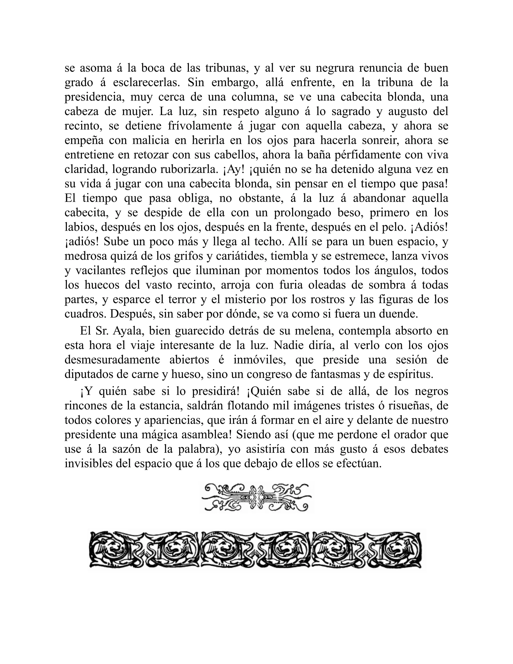 se asoma á la boca de las tribunas, y al ver su negrura renuncia de buen
grado á esclarecerlas. Sin embargo, allá enfrente, en la tribuna de la
presidencia, muy cerca de una columna, se ve una cabecita blonda, una
cabeza de mujer. La luz, sin respeto alguno á lo sagrado y augusto del
recinto, se detiene frívolamente á jugar con aquella cabeza, y ahora se
empeña con malicia en herirla en los ojos para hacerla sonreir, ahora se
entretiene en retozar con sus cabellos, ahora la baña pérfidamente con viva
claridad, logrando ruborizarla. ¡Ay! ¡quién no se ha detenido alguna vez en
su vida á jugar con una cabecita blonda, sin pensar en el tiempo que pasa!
El tiempo que pasa obliga, no obstante, á la luz á abandonar aquella
cabecita, y se despide de ella con un prolongado beso, primero en los
labios, después en los ojos, después en la frente, después en el pelo. ¡Adiós!
¡adiós! Sube un poco más y llega al techo. Allí se para un buen espacio, y
medrosa quizá de los grifos y cariátides, tiembla y se estremece, lanza vivos
y vacilantes reflejos que iluminan por momentos todos los ángulos, todos
los huecos del vasto recinto, arroja con furia oleadas de sombra á todas
partes, y esparce el terror y el misterio por los rostros y las figuras de los
cuadros. Después, sin saber por dónde, se va como si fuera un duende.
El Sr. Ayala, bien guarecido detrás de su melena, contempla absorto en
esta hora el viaje interesante de la luz. Nadie diría, al verlo con los ojos
desmesuradamente abiertos é inmóviles, que preside una sesión de
diputados de carne y hueso, sino un congreso de fantasmas y de espíritus.
¡Y quién sabe si lo presidirá! ¡Quién sabe si de allá, de los negros
rincones de la estancia, saldrán flotando mil imágenes tristes ó risueñas, de
todos colores y apariencias, que irán á formar en el aire y delante de nuestro
presidente una mágica asamblea! Siendo así (que me perdone el orador que
use á la sazón de la palabra), yo asistiría con más gusto á esos debates
invisibles del espacio que á los que debajo de ellos se efectúan.
 