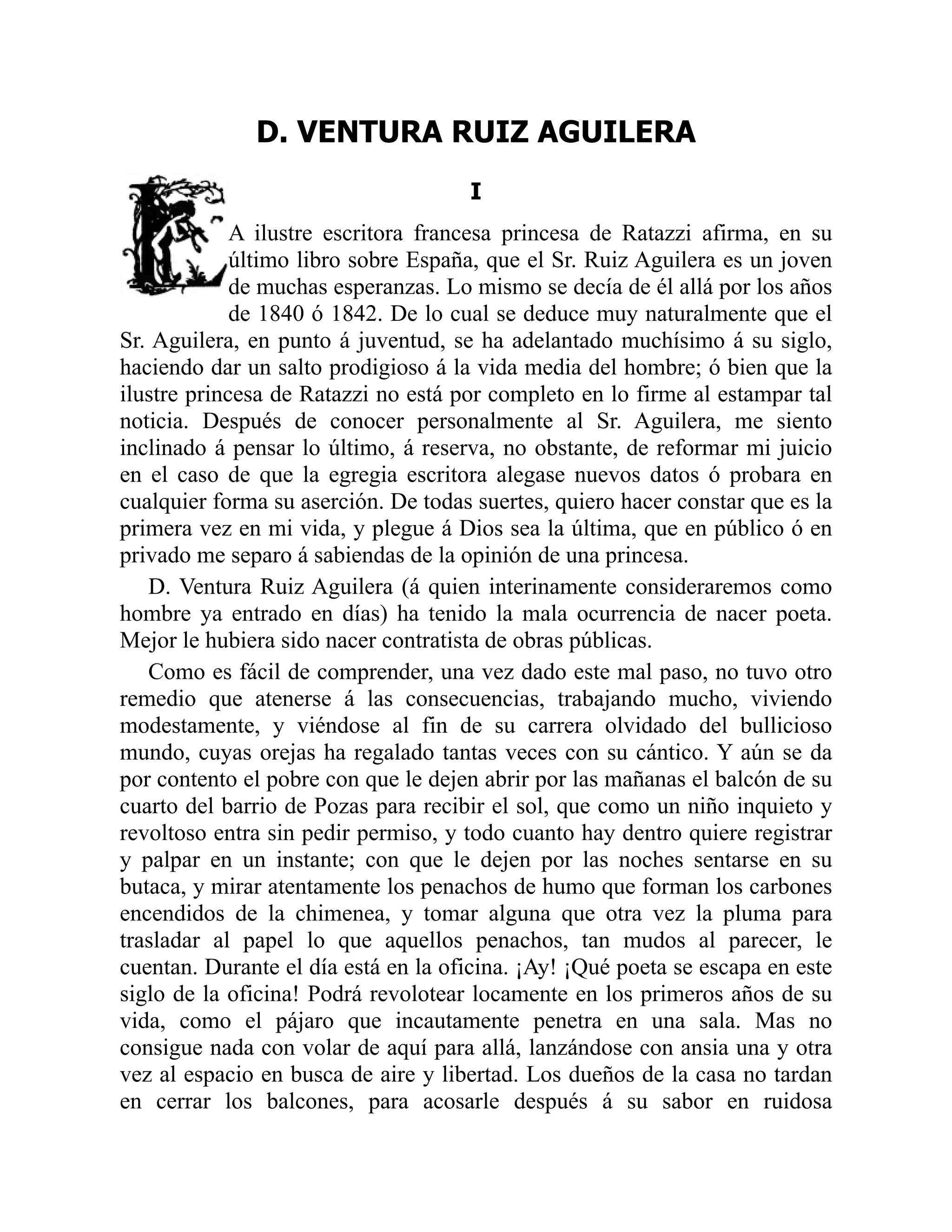 D. VENTURA RUIZ AGUILERA
I
A ilustre escritora francesa princesa de Ratazzi afirma, en su
último libro sobre España, que el Sr. Ruiz Aguilera es un joven
de muchas esperanzas. Lo mismo se decía de él allá por los años
de 1840 ó 1842. De lo cual se deduce muy naturalmente que el
Sr. Aguilera, en punto á juventud, se ha adelantado muchísimo á su siglo,
haciendo dar un salto prodigioso á la vida media del hombre; ó bien que la
ilustre princesa de Ratazzi no está por completo en lo firme al estampar tal
noticia. Después de conocer personalmente al Sr. Aguilera, me siento
inclinado á pensar lo último, á reserva, no obstante, de reformar mi juicio
en el caso de que la egregia escritora alegase nuevos datos ó probara en
cualquier forma su aserción. De todas suertes, quiero hacer constar que es la
primera vez en mi vida, y plegue á Dios sea la última, que en público ó en
privado me separo á sabiendas de la opinión de una princesa.
D. Ventura Ruiz Aguilera (á quien interinamente consideraremos como
hombre ya entrado en días) ha tenido la mala ocurrencia de nacer poeta.
Mejor le hubiera sido nacer contratista de obras públicas.
Como es fácil de comprender, una vez dado este mal paso, no tuvo otro
remedio que atenerse á las consecuencias, trabajando mucho, viviendo
modestamente, y viéndose al fin de su carrera olvidado del bullicioso
mundo, cuyas orejas ha regalado tantas veces con su cántico. Y aún se da
por contento el pobre con que le dejen abrir por las mañanas el balcón de su
cuarto del barrio de Pozas para recibir el sol, que como un niño inquieto y
revoltoso entra sin pedir permiso, y todo cuanto hay dentro quiere registrar
y palpar en un instante; con que le dejen por las noches sentarse en su
butaca, y mirar atentamente los penachos de humo que forman los carbones
encendidos de la chimenea, y tomar alguna que otra vez la pluma para
trasladar al papel lo que aquellos penachos, tan mudos al parecer, le
cuentan. Durante el día está en la oficina. ¡Ay! ¡Qué poeta se escapa en este
siglo de la oficina! Podrá revolotear locamente en los primeros años de su
vida, como el pájaro que incautamente penetra en una sala. Mas no
consigue nada con volar de aquí para allá, lanzándose con ansia una y otra
vez al espacio en busca de aire y libertad. Los dueños de la casa no tardan
en cerrar los balcones, para acosarle después á su sabor en ruidosa
 