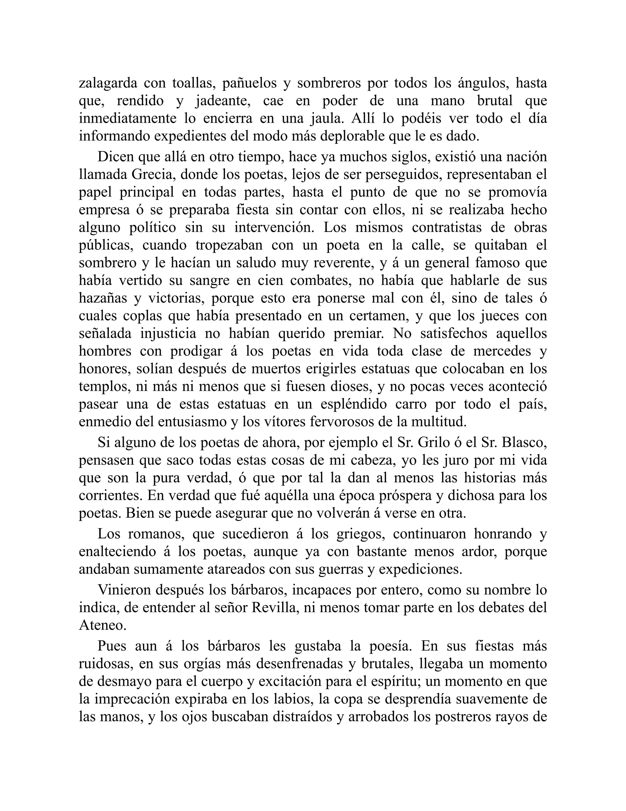 zalagarda con toallas, pañuelos y sombreros por todos los ángulos, hasta
que, rendido y jadeante, cae en poder de una mano brutal que
inmediatamente lo encierra en una jaula. Allí lo podéis ver todo el día
informando expedientes del modo más deplorable que le es dado.
Dicen que allá en otro tiempo, hace ya muchos siglos, existió una nación
llamada Grecia, donde los poetas, lejos de ser perseguidos, representaban el
papel principal en todas partes, hasta el punto de que no se promovía
empresa ó se preparaba fiesta sin contar con ellos, ni se realizaba hecho
alguno político sin su intervención. Los mismos contratistas de obras
públicas, cuando tropezaban con un poeta en la calle, se quitaban el
sombrero y le hacían un saludo muy reverente, y á un general famoso que
había vertido su sangre en cien combates, no había que hablarle de sus
hazañas y victorias, porque esto era ponerse mal con él, sino de tales ó
cuales coplas que había presentado en un certamen, y que los jueces con
señalada injusticia no habían querido premiar. No satisfechos aquellos
hombres con prodigar á los poetas en vida toda clase de mercedes y
honores, solían después de muertos erigirles estatuas que colocaban en los
templos, ni más ni menos que si fuesen dioses, y no pocas veces aconteció
pasear una de estas estatuas en un espléndido carro por todo el país,
enmedio del entusiasmo y los vítores fervorosos de la multitud.
Si alguno de los poetas de ahora, por ejemplo el Sr. Grilo ó el Sr. Blasco,
pensasen que saco todas estas cosas de mi cabeza, yo les juro por mi vida
que son la pura verdad, ó que por tal la dan al menos las historias más
corrientes. En verdad que fué aquélla una época próspera y dichosa para los
poetas. Bien se puede asegurar que no volverán á verse en otra.
Los romanos, que sucedieron á los griegos, continuaron honrando y
enalteciendo á los poetas, aunque ya con bastante menos ardor, porque
andaban sumamente atareados con sus guerras y expediciones.
Vinieron después los bárbaros, incapaces por entero, como su nombre lo
indica, de entender al señor Revilla, ni menos tomar parte en los debates del
Ateneo.
Pues aun á los bárbaros les gustaba la poesía. En sus fiestas más
ruidosas, en sus orgías más desenfrenadas y brutales, llegaba un momento
de desmayo para el cuerpo y excitación para el espíritu; un momento en que
la imprecación expiraba en los labios, la copa se desprendía suavemente de
las manos, y los ojos buscaban distraídos y arrobados los postreros rayos de
 