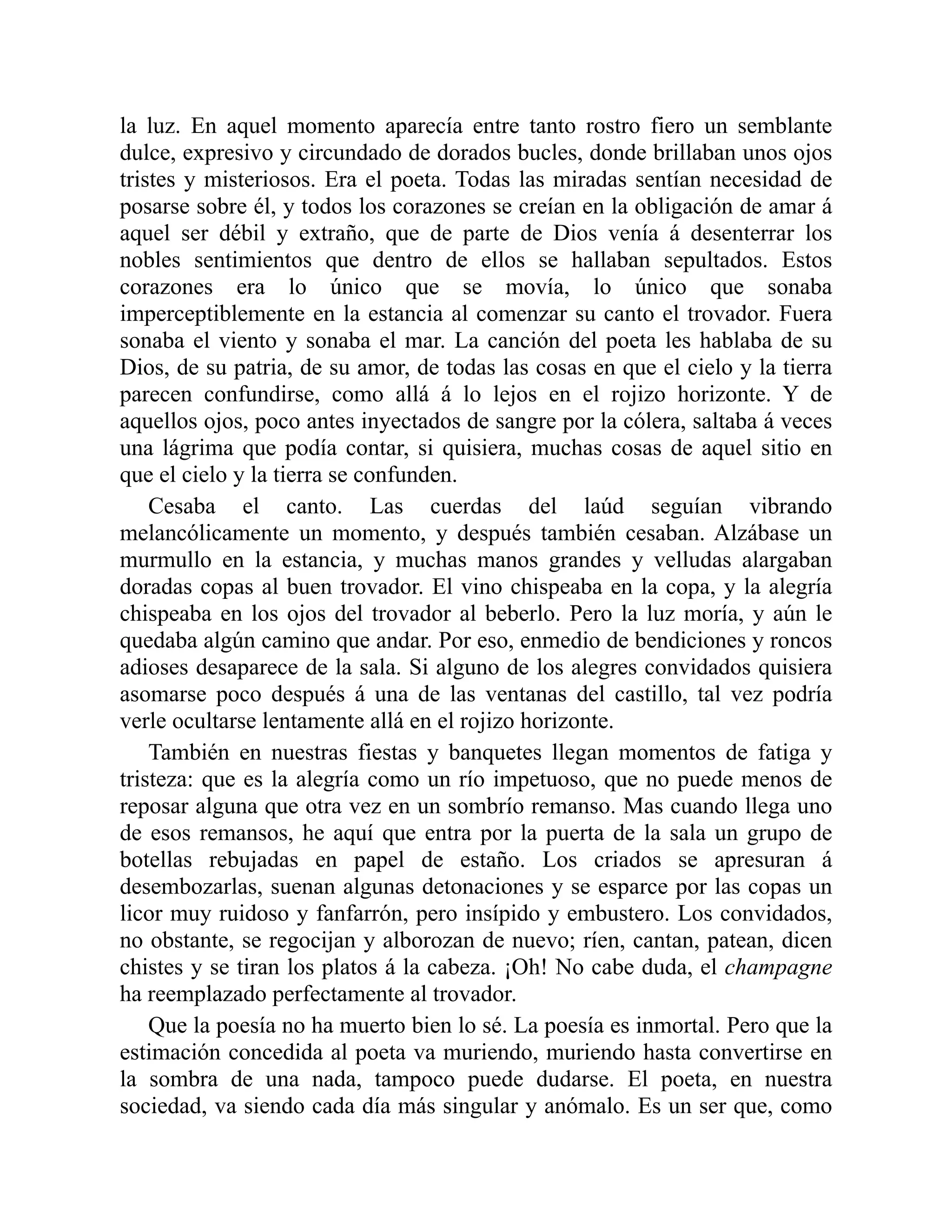 la luz. En aquel momento aparecía entre tanto rostro fiero un semblante
dulce, expresivo y circundado de dorados bucles, donde brillaban unos ojos
tristes y misteriosos. Era el poeta. Todas las miradas sentían necesidad de
posarse sobre él, y todos los corazones se creían en la obligación de amar á
aquel ser débil y extraño, que de parte de Dios venía á desenterrar los
nobles sentimientos que dentro de ellos se hallaban sepultados. Estos
corazones era lo único que se movía, lo único que sonaba
imperceptiblemente en la estancia al comenzar su canto el trovador. Fuera
sonaba el viento y sonaba el mar. La canción del poeta les hablaba de su
Dios, de su patria, de su amor, de todas las cosas en que el cielo y la tierra
parecen confundirse, como allá á lo lejos en el rojizo horizonte. Y de
aquellos ojos, poco antes inyectados de sangre por la cólera, saltaba á veces
una lágrima que podía contar, si quisiera, muchas cosas de aquel sitio en
que el cielo y la tierra se confunden.
Cesaba el canto. Las cuerdas del laúd seguían vibrando
melancólicamente un momento, y después también cesaban. Alzábase un
murmullo en la estancia, y muchas manos grandes y velludas alargaban
doradas copas al buen trovador. El vino chispeaba en la copa, y la alegría
chispeaba en los ojos del trovador al beberlo. Pero la luz moría, y aún le
quedaba algún camino que andar. Por eso, enmedio de bendiciones y roncos
adioses desaparece de la sala. Si alguno de los alegres convidados quisiera
asomarse poco después á una de las ventanas del castillo, tal vez podría
verle ocultarse lentamente allá en el rojizo horizonte.
También en nuestras fiestas y banquetes llegan momentos de fatiga y
tristeza: que es la alegría como un río impetuoso, que no puede menos de
reposar alguna que otra vez en un sombrío remanso. Mas cuando llega uno
de esos remansos, he aquí que entra por la puerta de la sala un grupo de
botellas rebujadas en papel de estaño. Los criados se apresuran á
desembozarlas, suenan algunas detonaciones y se esparce por las copas un
licor muy ruidoso y fanfarrón, pero insípido y embustero. Los convidados,
no obstante, se regocijan y alborozan de nuevo; ríen, cantan, patean, dicen
chistes y se tiran los platos á la cabeza. ¡Oh! No cabe duda, el champagne
ha reemplazado perfectamente al trovador.
Que la poesía no ha muerto bien lo sé. La poesía es inmortal. Pero que la
estimación concedida al poeta va muriendo, muriendo hasta convertirse en
la sombra de una nada, tampoco puede dudarse. El poeta, en nuestra
sociedad, va siendo cada día más singular y anómalo. Es un ser que, como
 