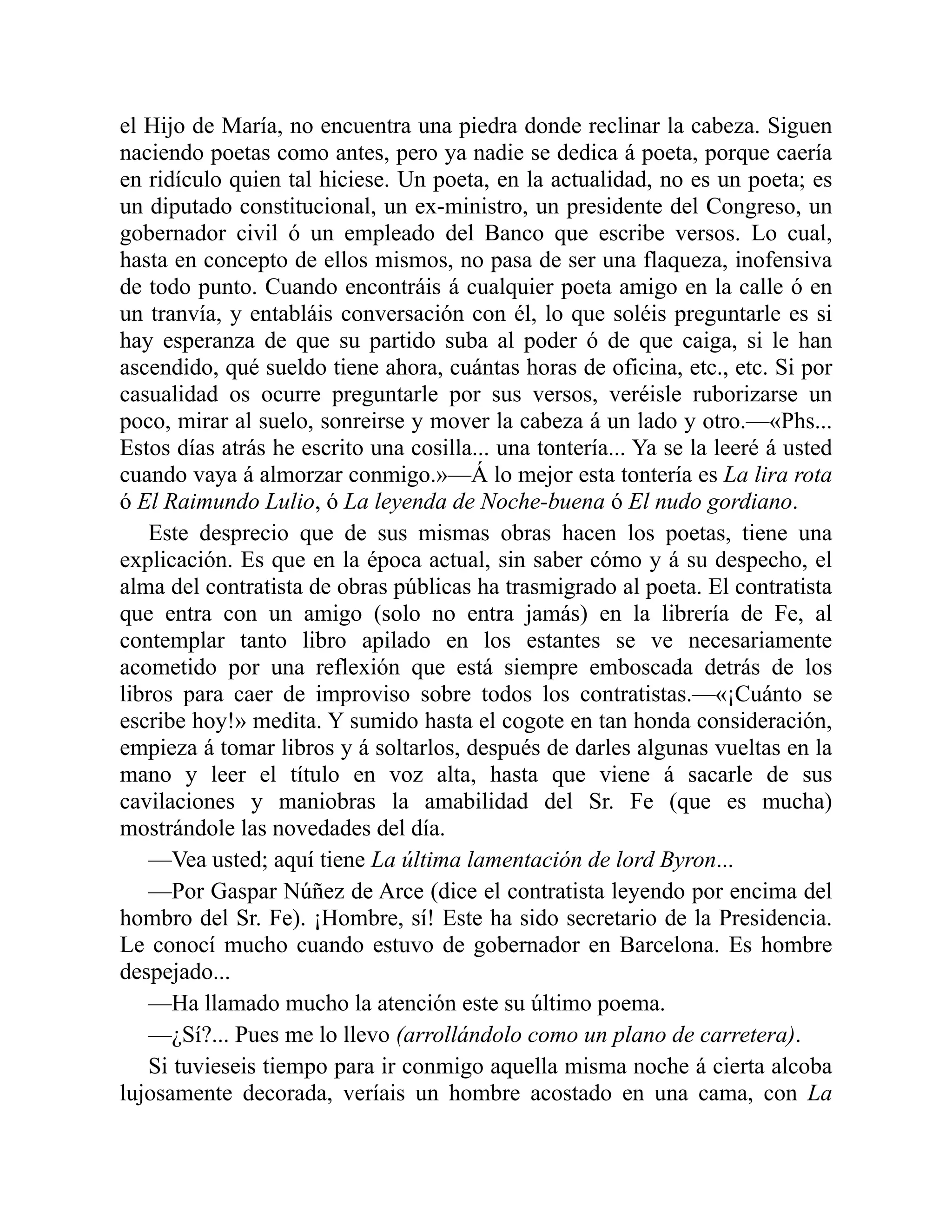 el Hijo de María, no encuentra una piedra donde reclinar la cabeza. Siguen
naciendo poetas como antes, pero ya nadie se dedica á poeta, porque caería
en ridículo quien tal hiciese. Un poeta, en la actualidad, no es un poeta; es
un diputado constitucional, un ex-ministro, un presidente del Congreso, un
gobernador civil ó un empleado del Banco que escribe versos. Lo cual,
hasta en concepto de ellos mismos, no pasa de ser una flaqueza, inofensiva
de todo punto. Cuando encontráis á cualquier poeta amigo en la calle ó en
un tranvía, y entabláis conversación con él, lo que soléis preguntarle es si
hay esperanza de que su partido suba al poder ó de que caiga, si le han
ascendido, qué sueldo tiene ahora, cuántas horas de oficina, etc., etc. Si por
casualidad os ocurre preguntarle por sus versos, veréisle ruborizarse un
poco, mirar al suelo, sonreirse y mover la cabeza á un lado y otro.—«Phs...
Estos días atrás he escrito una cosilla... una tontería... Ya se la leeré á usted
cuando vaya á almorzar conmigo.»—Á lo mejor esta tontería es La lira rota
ó El Raimundo Lulio, ó La leyenda de Noche-buena ó El nudo gordiano.
Este desprecio que de sus mismas obras hacen los poetas, tiene una
explicación. Es que en la época actual, sin saber cómo y á su despecho, el
alma del contratista de obras públicas ha trasmigrado al poeta. El contratista
que entra con un amigo (solo no entra jamás) en la librería de Fe, al
contemplar tanto libro apilado en los estantes se ve necesariamente
acometido por una reflexión que está siempre emboscada detrás de los
libros para caer de improviso sobre todos los contratistas.—«¡Cuánto se
escribe hoy!» medita. Y sumido hasta el cogote en tan honda consideración,
empieza á tomar libros y á soltarlos, después de darles algunas vueltas en la
mano y leer el título en voz alta, hasta que viene á sacarle de sus
cavilaciones y maniobras la amabilidad del Sr. Fe (que es mucha)
mostrándole las novedades del día.
—Vea usted; aquí tiene La última lamentación de lord Byron...
—Por Gaspar Núñez de Arce (dice el contratista leyendo por encima del
hombro del Sr. Fe). ¡Hombre, sí! Este ha sido secretario de la Presidencia.
Le conocí mucho cuando estuvo de gobernador en Barcelona. Es hombre
despejado...
—Ha llamado mucho la atención este su último poema.
—¿Sí?... Pues me lo llevo (arrollándolo como un plano de carretera).
Si tuvieseis tiempo para ir conmigo aquella misma noche á cierta alcoba
lujosamente decorada, veríais un hombre acostado en una cama, con La
 