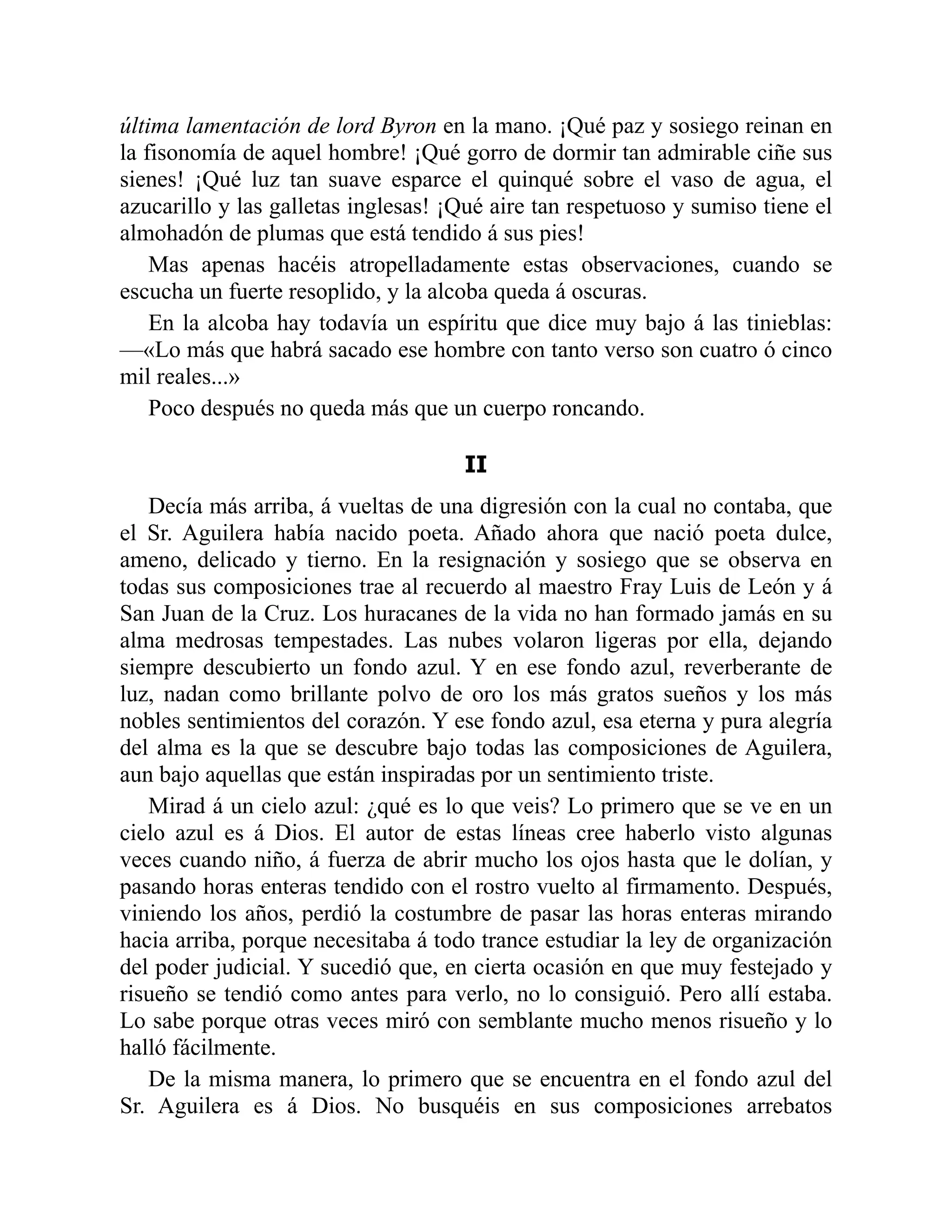 última lamentación de lord Byron en la mano. ¡Qué paz y sosiego reinan en
la fisonomía de aquel hombre! ¡Qué gorro de dormir tan admirable ciñe sus
sienes! ¡Qué luz tan suave esparce el quinqué sobre el vaso de agua, el
azucarillo y las galletas inglesas! ¡Qué aire tan respetuoso y sumiso tiene el
almohadón de plumas que está tendido á sus pies!
Mas apenas hacéis atropelladamente estas observaciones, cuando se
escucha un fuerte resoplido, y la alcoba queda á oscuras.
En la alcoba hay todavía un espíritu que dice muy bajo á las tinieblas:
—«Lo más que habrá sacado ese hombre con tanto verso son cuatro ó cinco
mil reales...»
Poco después no queda más que un cuerpo roncando.
II
Decía más arriba, á vueltas de una digresión con la cual no contaba, que
el Sr. Aguilera había nacido poeta. Añado ahora que nació poeta dulce,
ameno, delicado y tierno. En la resignación y sosiego que se observa en
todas sus composiciones trae al recuerdo al maestro Fray Luis de León y á
San Juan de la Cruz. Los huracanes de la vida no han formado jamás en su
alma medrosas tempestades. Las nubes volaron ligeras por ella, dejando
siempre descubierto un fondo azul. Y en ese fondo azul, reverberante de
luz, nadan como brillante polvo de oro los más gratos sueños y los más
nobles sentimientos del corazón. Y ese fondo azul, esa eterna y pura alegría
del alma es la que se descubre bajo todas las composiciones de Aguilera,
aun bajo aquellas que están inspiradas por un sentimiento triste.
Mirad á un cielo azul: ¿qué es lo que veis? Lo primero que se ve en un
cielo azul es á Dios. El autor de estas líneas cree haberlo visto algunas
veces cuando niño, á fuerza de abrir mucho los ojos hasta que le dolían, y
pasando horas enteras tendido con el rostro vuelto al firmamento. Después,
viniendo los años, perdió la costumbre de pasar las horas enteras mirando
hacia arriba, porque necesitaba á todo trance estudiar la ley de organización
del poder judicial. Y sucedió que, en cierta ocasión en que muy festejado y
risueño se tendió como antes para verlo, no lo consiguió. Pero allí estaba.
Lo sabe porque otras veces miró con semblante mucho menos risueño y lo
halló fácilmente.
De la misma manera, lo primero que se encuentra en el fondo azul del
Sr. Aguilera es á Dios. No busquéis en sus composiciones arrebatos
 