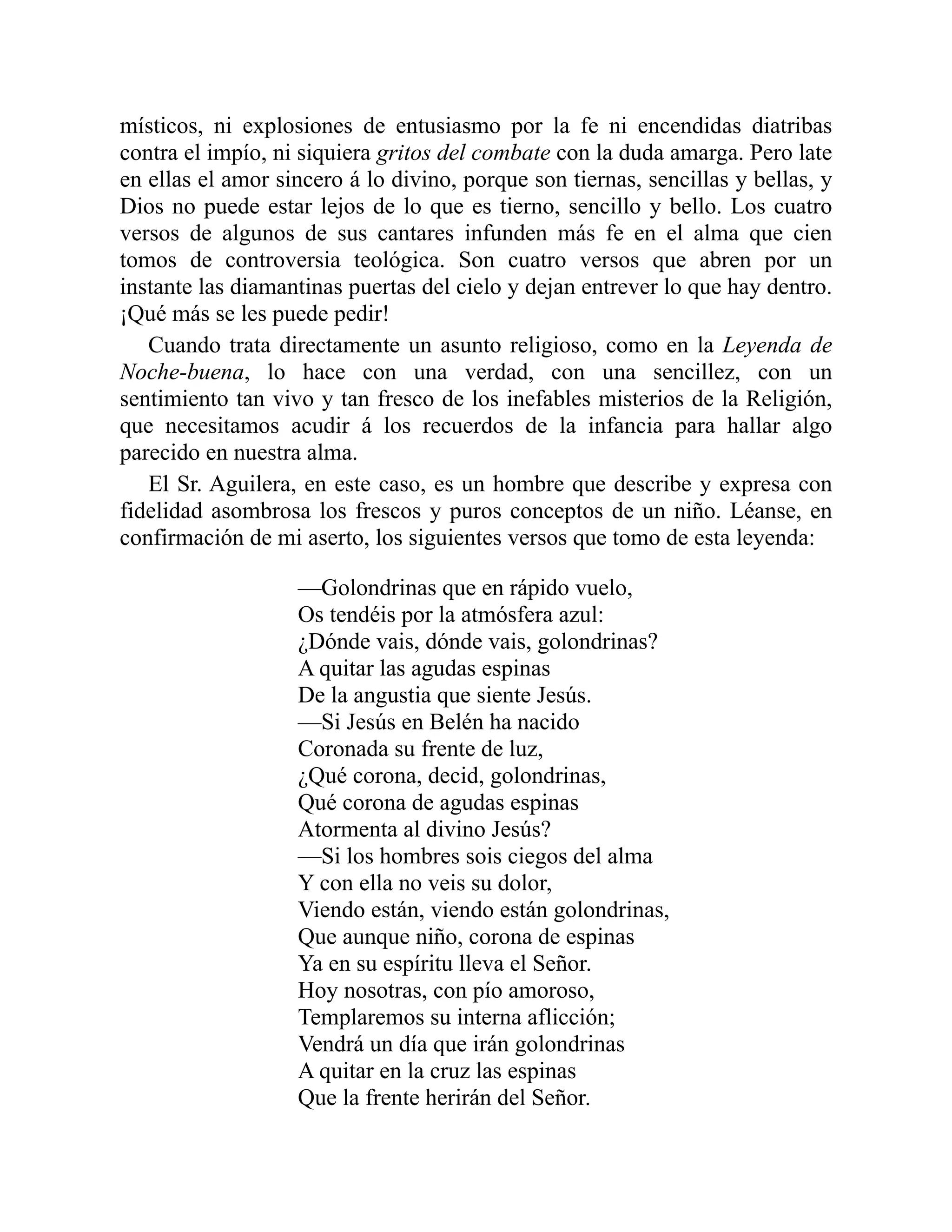místicos, ni explosiones de entusiasmo por la fe ni encendidas diatribas
contra el impío, ni siquiera gritos del combate con la duda amarga. Pero late
en ellas el amor sincero á lo divino, porque son tiernas, sencillas y bellas, y
Dios no puede estar lejos de lo que es tierno, sencillo y bello. Los cuatro
versos de algunos de sus cantares infunden más fe en el alma que cien
tomos de controversia teológica. Son cuatro versos que abren por un
instante las diamantinas puertas del cielo y dejan entrever lo que hay dentro.
¡Qué más se les puede pedir!
Cuando trata directamente un asunto religioso, como en la Leyenda de
Noche-buena, lo hace con una verdad, con una sencillez, con un
sentimiento tan vivo y tan fresco de los inefables misterios de la Religión,
que necesitamos acudir á los recuerdos de la infancia para hallar algo
parecido en nuestra alma.
El Sr. Aguilera, en este caso, es un hombre que describe y expresa con
fidelidad asombrosa los frescos y puros conceptos de un niño. Léanse, en
confirmación de mi aserto, los siguientes versos que tomo de esta leyenda:
—Golondrinas que en rápido vuelo,
Os tendéis por la atmósfera azul:
¿Dónde vais, dónde vais, golondrinas?
A quitar las agudas espinas
De la angustia que siente Jesús.
—Si Jesús en Belén ha nacido
Coronada su frente de luz,
¿Qué corona, decid, golondrinas,
Qué corona de agudas espinas
Atormenta al divino Jesús?
—Si los hombres sois ciegos del alma
Y con ella no veis su dolor,
Viendo están, viendo están golondrinas,
Que aunque niño, corona de espinas
Ya en su espíritu lleva el Señor.
Hoy nosotras, con pío amoroso,
Templaremos su interna aflicción;
Vendrá un día que irán golondrinas
A quitar en la cruz las espinas
Que la frente herirán del Señor.
 