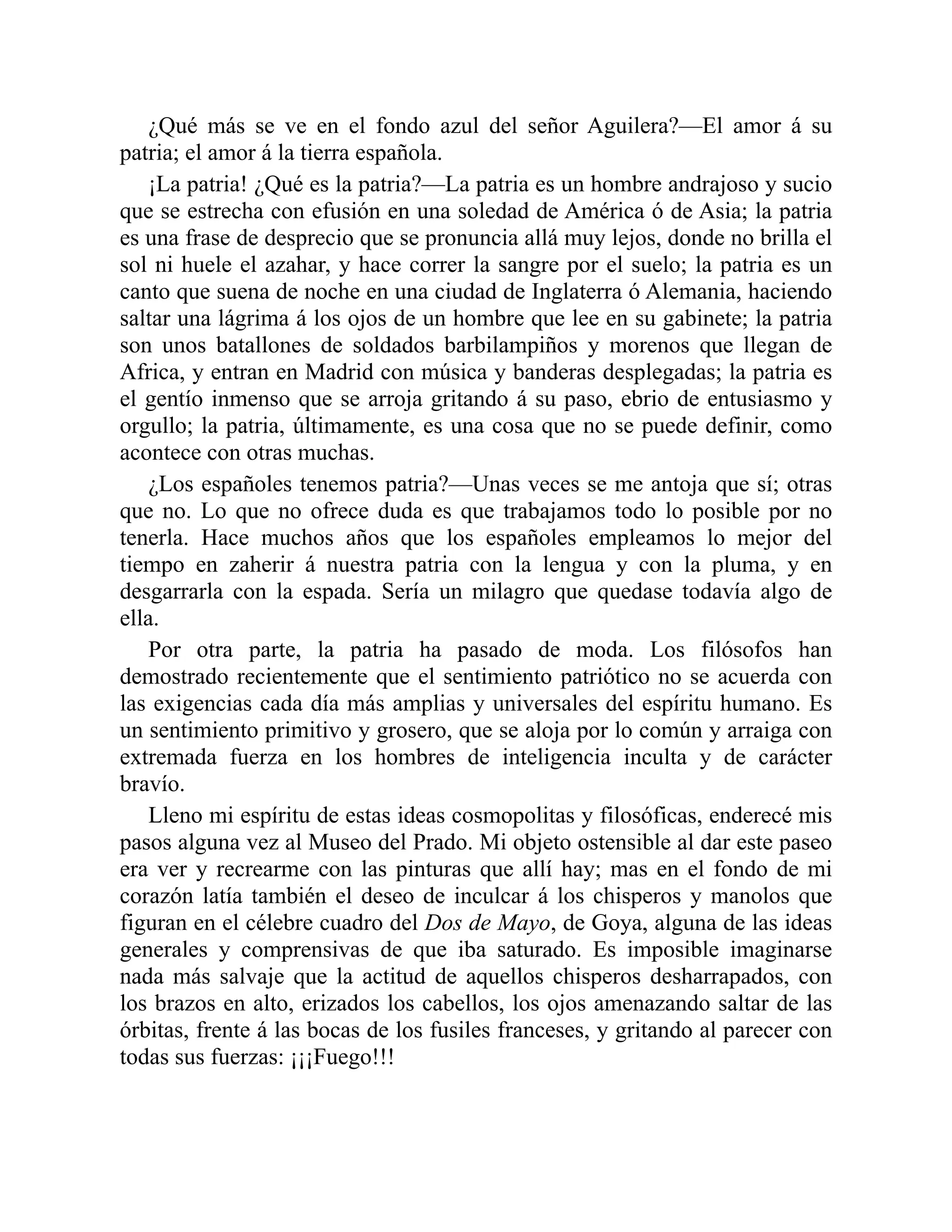 ¿Qué más se ve en el fondo azul del señor Aguilera?—El amor á su
patria; el amor á la tierra española.
¡La patria! ¿Qué es la patria?—La patria es un hombre andrajoso y sucio
que se estrecha con efusión en una soledad de América ó de Asia; la patria
es una frase de desprecio que se pronuncia allá muy lejos, donde no brilla el
sol ni huele el azahar, y hace correr la sangre por el suelo; la patria es un
canto que suena de noche en una ciudad de Inglaterra ó Alemania, haciendo
saltar una lágrima á los ojos de un hombre que lee en su gabinete; la patria
son unos batallones de soldados barbilampiños y morenos que llegan de
Africa, y entran en Madrid con música y banderas desplegadas; la patria es
el gentío inmenso que se arroja gritando á su paso, ebrio de entusiasmo y
orgullo; la patria, últimamente, es una cosa que no se puede definir, como
acontece con otras muchas.
¿Los españoles tenemos patria?—Unas veces se me antoja que sí; otras
que no. Lo que no ofrece duda es que trabajamos todo lo posible por no
tenerla. Hace muchos años que los españoles empleamos lo mejor del
tiempo en zaherir á nuestra patria con la lengua y con la pluma, y en
desgarrarla con la espada. Sería un milagro que quedase todavía algo de
ella.
Por otra parte, la patria ha pasado de moda. Los filósofos han
demostrado recientemente que el sentimiento patriótico no se acuerda con
las exigencias cada día más amplias y universales del espíritu humano. Es
un sentimiento primitivo y grosero, que se aloja por lo común y arraiga con
extremada fuerza en los hombres de inteligencia inculta y de carácter
bravío.
Lleno mi espíritu de estas ideas cosmopolitas y filosóficas, enderecé mis
pasos alguna vez al Museo del Prado. Mi objeto ostensible al dar este paseo
era ver y recrearme con las pinturas que allí hay; mas en el fondo de mi
corazón latía también el deseo de inculcar á los chisperos y manolos que
figuran en el célebre cuadro del Dos de Mayo, de Goya, alguna de las ideas
generales y comprensivas de que iba saturado. Es imposible imaginarse
nada más salvaje que la actitud de aquellos chisperos desharrapados, con
los brazos en alto, erizados los cabellos, los ojos amenazando saltar de las
órbitas, frente á las bocas de los fusiles franceses, y gritando al parecer con
todas sus fuerzas: ¡¡¡Fuego!!!
 
