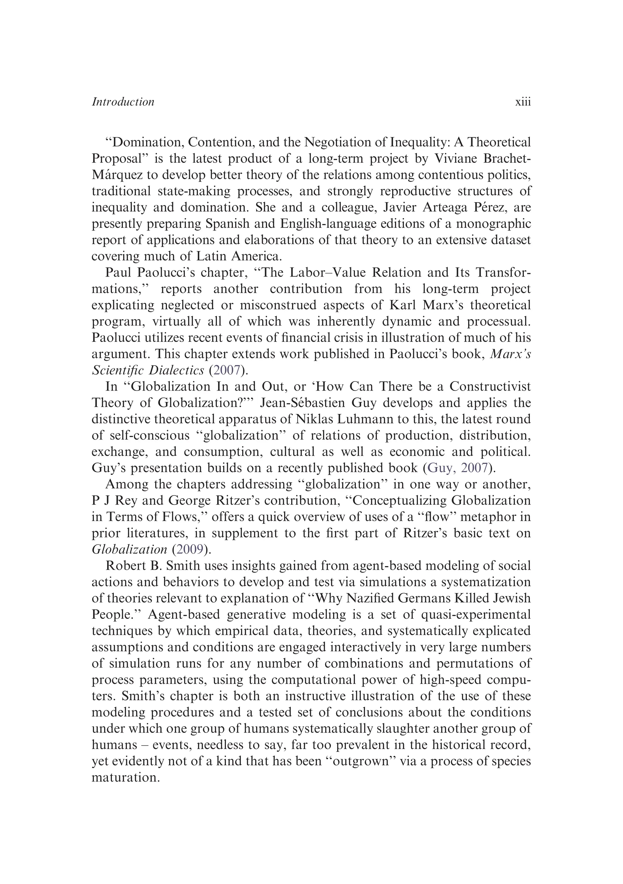 ‘‘Domination, Contention, and the Negotiation of Inequality: A Theoretical
Proposal’’ is the latest product of a long-term project by Viviane Brachet-
Márquez to develop better theory of the relations among contentious politics,
traditional state-making processes, and strongly reproductive structures of
inequality and domination. She and a colleague, Javier Arteaga Pérez, are
presently preparing Spanish and English-language editions of a monographic
report of applications and elaborations of that theory to an extensive dataset
covering much of Latin America.
Paul Paolucci’s chapter, ‘‘The Labor–Value Relation and Its Transfor-
mations,’’ reports another contribution from his long-term project
explicating neglected or misconstrued aspects of Karl Marx’s theoretical
program, virtually all of which was inherently dynamic and processual.
Paolucci utilizes recent events of ﬁnancial crisis in illustration of much of his
argument. This chapter extends work published in Paolucci’s book, Marx’s
Scientiﬁc Dialectics (2007).
In ‘‘Globalization In and Out, or ‘How Can There be a Constructivist
Theory of Globalization?’’’ Jean-Sébastien Guy develops and applies the
distinctive theoretical apparatus of Niklas Luhmann to this, the latest round
of self-conscious ‘‘globalization’’ of relations of production, distribution,
exchange, and consumption, cultural as well as economic and political.
Guy’s presentation builds on a recently published book (Guy, 2007).
Among the chapters addressing ‘‘globalization’’ in one way or another,
P J Rey and George Ritzer’s contribution, ‘‘Conceptualizing Globalization
in Terms of Flows,’’ offers a quick overview of uses of a ‘‘ﬂow’’ metaphor in
prior literatures, in supplement to the ﬁrst part of Ritzer’s basic text on
Globalization (2009).
Robert B. Smith uses insights gained from agent-based modeling of social
actions and behaviors to develop and test via simulations a systematization
of theories relevant to explanation of ‘‘Why Naziﬁed Germans Killed Jewish
People.’’ Agent-based generative modeling is a set of quasi-experimental
techniques by which empirical data, theories, and systematically explicated
assumptions and conditions are engaged interactively in very large numbers
of simulation runs for any number of combinations and permutations of
process parameters, using the computational power of high-speed compu-
ters. Smith’s chapter is both an instructive illustration of the use of these
modeling procedures and a tested set of conclusions about the conditions
under which one group of humans systematically slaughter another group of
humans – events, needless to say, far too prevalent in the historical record,
yet evidently not of a kind that has been ‘‘outgrown’’ via a process of species
maturation.
Introduction xiii
 