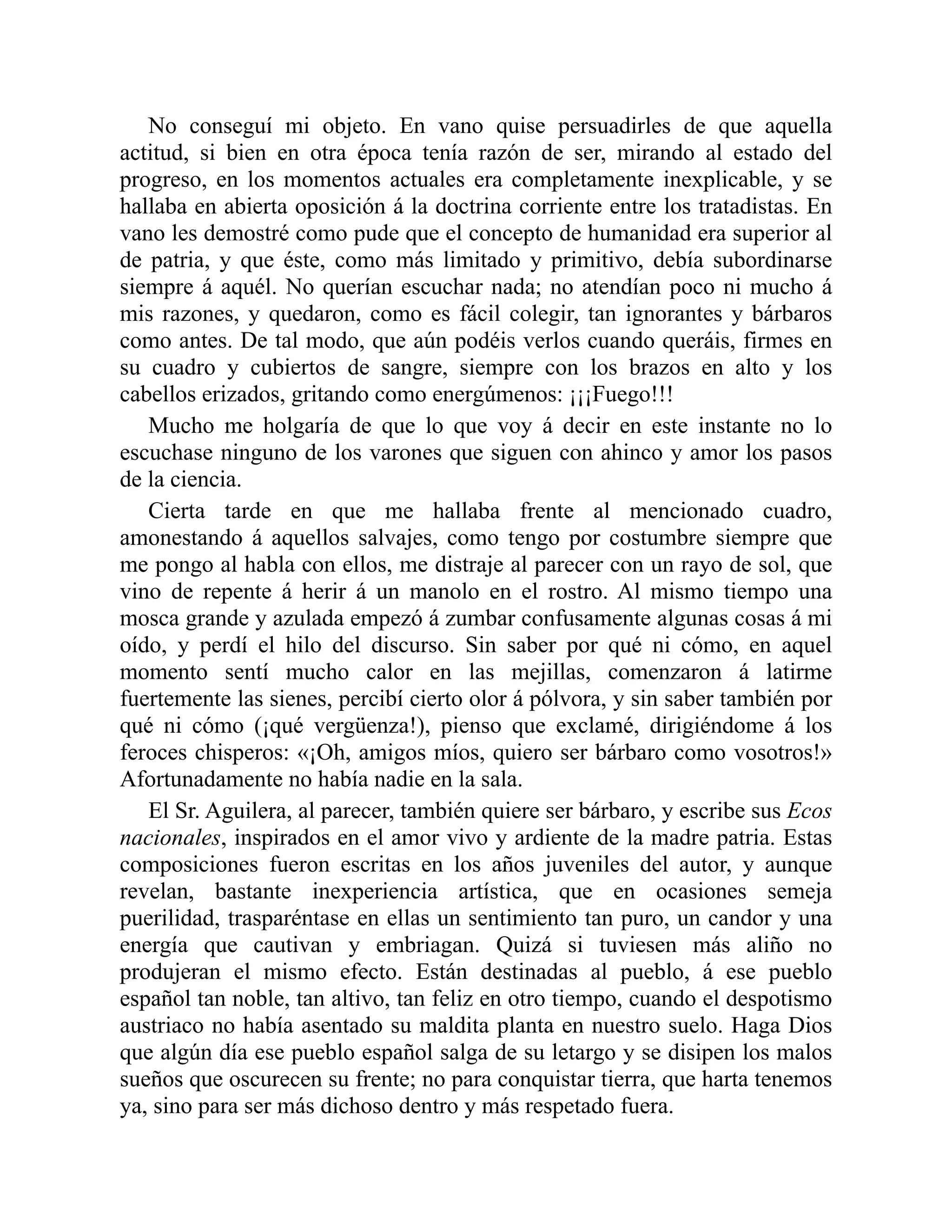 No conseguí mi objeto. En vano quise persuadirles de que aquella
actitud, si bien en otra época tenía razón de ser, mirando al estado del
progreso, en los momentos actuales era completamente inexplicable, y se
hallaba en abierta oposición á la doctrina corriente entre los tratadistas. En
vano les demostré como pude que el concepto de humanidad era superior al
de patria, y que éste, como más limitado y primitivo, debía subordinarse
siempre á aquél. No querían escuchar nada; no atendían poco ni mucho á
mis razones, y quedaron, como es fácil colegir, tan ignorantes y bárbaros
como antes. De tal modo, que aún podéis verlos cuando queráis, firmes en
su cuadro y cubiertos de sangre, siempre con los brazos en alto y los
cabellos erizados, gritando como energúmenos: ¡¡¡Fuego!!!
Mucho me holgaría de que lo que voy á decir en este instante no lo
escuchase ninguno de los varones que siguen con ahinco y amor los pasos
de la ciencia.
Cierta tarde en que me hallaba frente al mencionado cuadro,
amonestando á aquellos salvajes, como tengo por costumbre siempre que
me pongo al habla con ellos, me distraje al parecer con un rayo de sol, que
vino de repente á herir á un manolo en el rostro. Al mismo tiempo una
mosca grande y azulada empezó á zumbar confusamente algunas cosas á mi
oído, y perdí el hilo del discurso. Sin saber por qué ni cómo, en aquel
momento sentí mucho calor en las mejillas, comenzaron á latirme
fuertemente las sienes, percibí cierto olor á pólvora, y sin saber también por
qué ni cómo (¡qué vergüenza!), pienso que exclamé, dirigiéndome á los
feroces chisperos: «¡Oh, amigos míos, quiero ser bárbaro como vosotros!»
Afortunadamente no había nadie en la sala.
El Sr. Aguilera, al parecer, también quiere ser bárbaro, y escribe sus Ecos
nacionales, inspirados en el amor vivo y ardiente de la madre patria. Estas
composiciones fueron escritas en los años juveniles del autor, y aunque
revelan, bastante inexperiencia artística, que en ocasiones semeja
puerilidad, trasparéntase en ellas un sentimiento tan puro, un candor y una
energía que cautivan y embriagan. Quizá si tuviesen más aliño no
produjeran el mismo efecto. Están destinadas al pueblo, á ese pueblo
español tan noble, tan altivo, tan feliz en otro tiempo, cuando el despotismo
austriaco no había asentado su maldita planta en nuestro suelo. Haga Dios
que algún día ese pueblo español salga de su letargo y se disipen los malos
sueños que oscurecen su frente; no para conquistar tierra, que harta tenemos
ya, sino para ser más dichoso dentro y más respetado fuera.
 