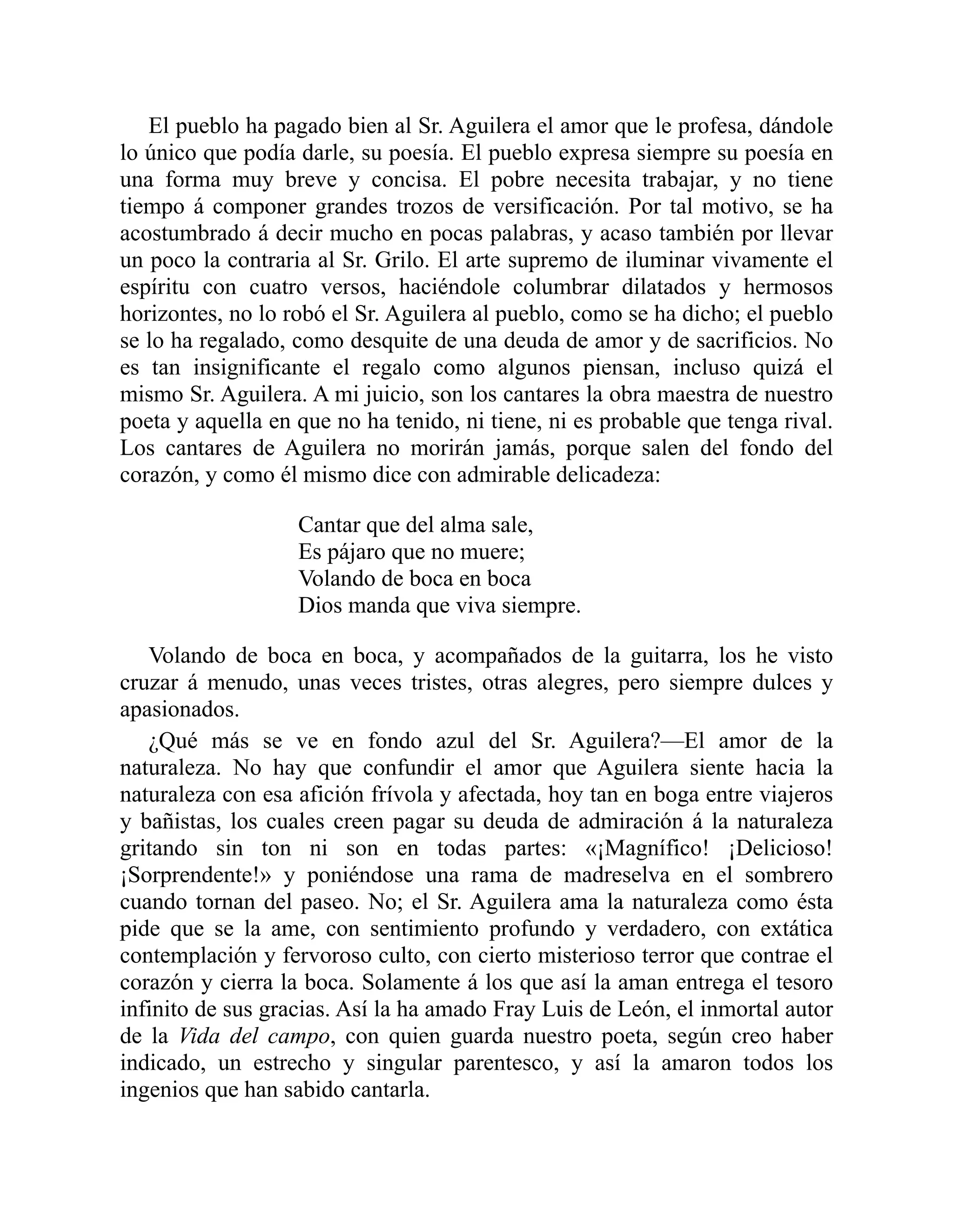 El pueblo ha pagado bien al Sr. Aguilera el amor que le profesa, dándole
lo único que podía darle, su poesía. El pueblo expresa siempre su poesía en
una forma muy breve y concisa. El pobre necesita trabajar, y no tiene
tiempo á componer grandes trozos de versificación. Por tal motivo, se ha
acostumbrado á decir mucho en pocas palabras, y acaso también por llevar
un poco la contraria al Sr. Grilo. El arte supremo de iluminar vivamente el
espíritu con cuatro versos, haciéndole columbrar dilatados y hermosos
horizontes, no lo robó el Sr. Aguilera al pueblo, como se ha dicho; el pueblo
se lo ha regalado, como desquite de una deuda de amor y de sacrificios. No
es tan insignificante el regalo como algunos piensan, incluso quizá el
mismo Sr. Aguilera. A mi juicio, son los cantares la obra maestra de nuestro
poeta y aquella en que no ha tenido, ni tiene, ni es probable que tenga rival.
Los cantares de Aguilera no morirán jamás, porque salen del fondo del
corazón, y como él mismo dice con admirable delicadeza:
Cantar que del alma sale,
Es pájaro que no muere;
Volando de boca en boca
Dios manda que viva siempre.
Volando de boca en boca, y acompañados de la guitarra, los he visto
cruzar á menudo, unas veces tristes, otras alegres, pero siempre dulces y
apasionados.
¿Qué más se ve en fondo azul del Sr. Aguilera?—El amor de la
naturaleza. No hay que confundir el amor que Aguilera siente hacia la
naturaleza con esa afición frívola y afectada, hoy tan en boga entre viajeros
y bañistas, los cuales creen pagar su deuda de admiración á la naturaleza
gritando sin ton ni son en todas partes: «¡Magnífico! ¡Delicioso!
¡Sorprendente!» y poniéndose una rama de madreselva en el sombrero
cuando tornan del paseo. No; el Sr. Aguilera ama la naturaleza como ésta
pide que se la ame, con sentimiento profundo y verdadero, con extática
contemplación y fervoroso culto, con cierto misterioso terror que contrae el
corazón y cierra la boca. Solamente á los que así la aman entrega el tesoro
infinito de sus gracias. Así la ha amado Fray Luis de León, el inmortal autor
de la Vida del campo, con quien guarda nuestro poeta, según creo haber
indicado, un estrecho y singular parentesco, y así la amaron todos los
ingenios que han sabido cantarla.
 