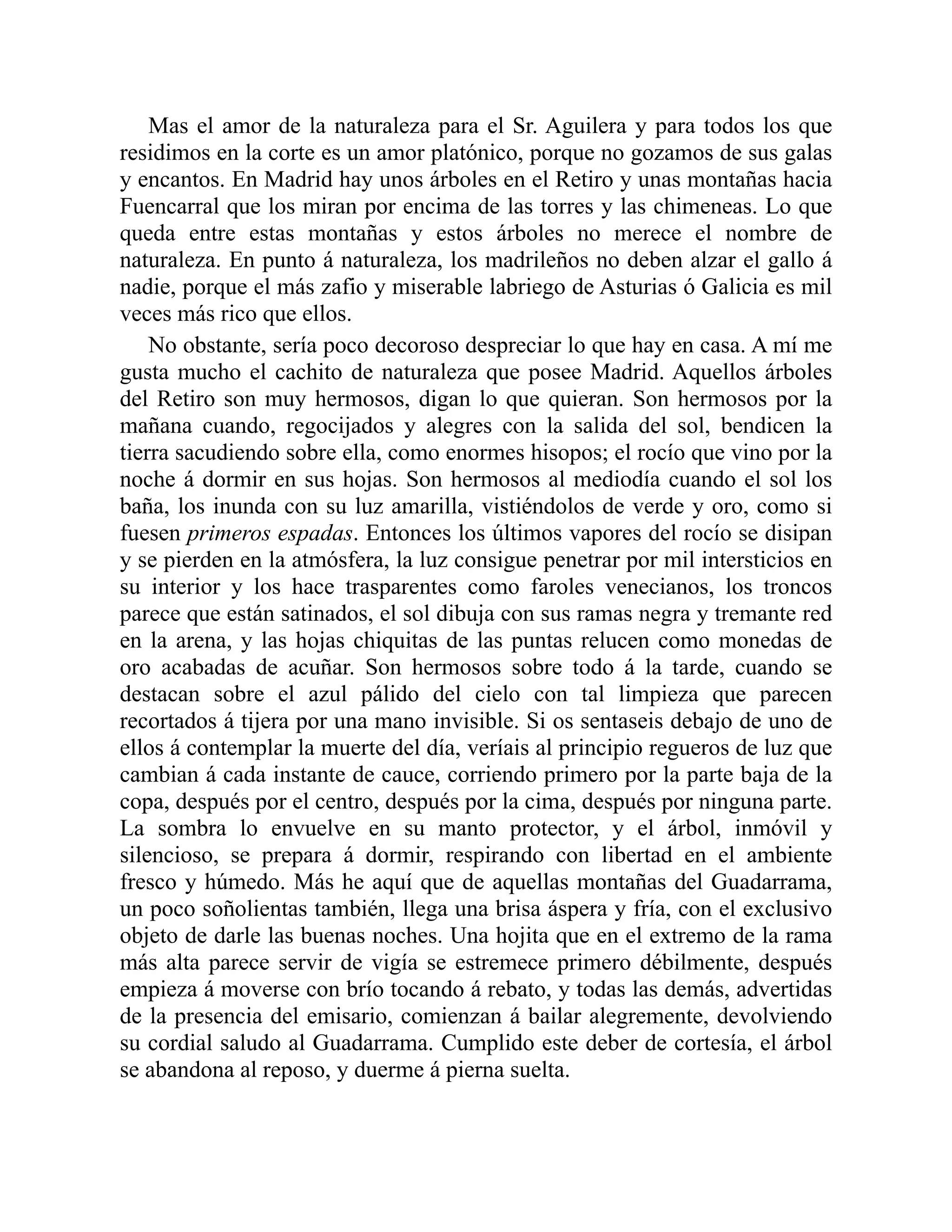 Mas el amor de la naturaleza para el Sr. Aguilera y para todos los que
residimos en la corte es un amor platónico, porque no gozamos de sus galas
y encantos. En Madrid hay unos árboles en el Retiro y unas montañas hacia
Fuencarral que los miran por encima de las torres y las chimeneas. Lo que
queda entre estas montañas y estos árboles no merece el nombre de
naturaleza. En punto á naturaleza, los madrileños no deben alzar el gallo á
nadie, porque el más zafio y miserable labriego de Asturias ó Galicia es mil
veces más rico que ellos.
No obstante, sería poco decoroso despreciar lo que hay en casa. A mí me
gusta mucho el cachito de naturaleza que posee Madrid. Aquellos árboles
del Retiro son muy hermosos, digan lo que quieran. Son hermosos por la
mañana cuando, regocijados y alegres con la salida del sol, bendicen la
tierra sacudiendo sobre ella, como enormes hisopos; el rocío que vino por la
noche á dormir en sus hojas. Son hermosos al mediodía cuando el sol los
baña, los inunda con su luz amarilla, vistiéndolos de verde y oro, como si
fuesen primeros espadas. Entonces los últimos vapores del rocío se disipan
y se pierden en la atmósfera, la luz consigue penetrar por mil intersticios en
su interior y los hace trasparentes como faroles venecianos, los troncos
parece que están satinados, el sol dibuja con sus ramas negra y tremante red
en la arena, y las hojas chiquitas de las puntas relucen como monedas de
oro acabadas de acuñar. Son hermosos sobre todo á la tarde, cuando se
destacan sobre el azul pálido del cielo con tal limpieza que parecen
recortados á tijera por una mano invisible. Si os sentaseis debajo de uno de
ellos á contemplar la muerte del día, veríais al principio regueros de luz que
cambian á cada instante de cauce, corriendo primero por la parte baja de la
copa, después por el centro, después por la cima, después por ninguna parte.
La sombra lo envuelve en su manto protector, y el árbol, inmóvil y
silencioso, se prepara á dormir, respirando con libertad en el ambiente
fresco y húmedo. Más he aquí que de aquellas montañas del Guadarrama,
un poco soñolientas también, llega una brisa áspera y fría, con el exclusivo
objeto de darle las buenas noches. Una hojita que en el extremo de la rama
más alta parece servir de vigía se estremece primero débilmente, después
empieza á moverse con brío tocando á rebato, y todas las demás, advertidas
de la presencia del emisario, comienzan á bailar alegremente, devolviendo
su cordial saludo al Guadarrama. Cumplido este deber de cortesía, el árbol
se abandona al reposo, y duerme á pierna suelta.
 