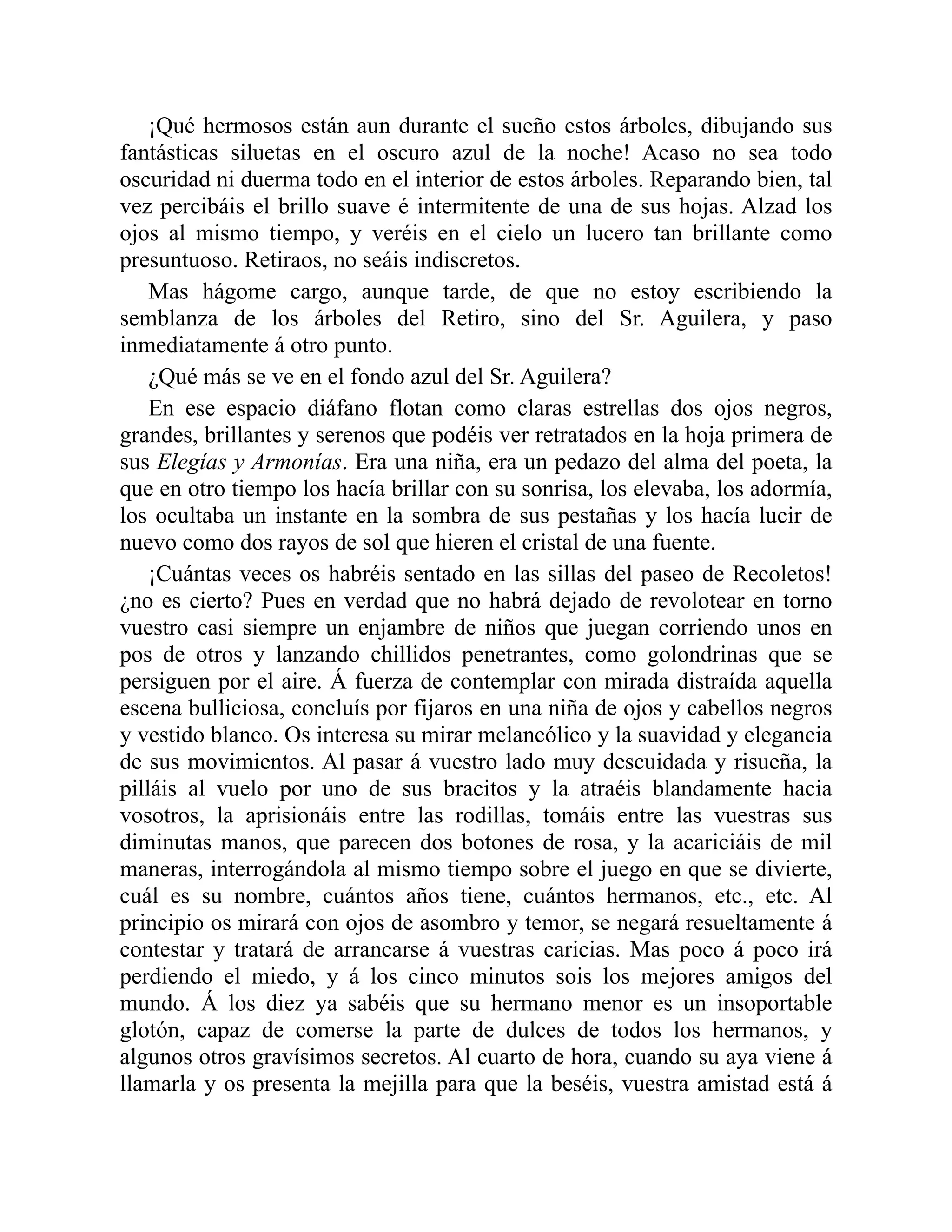 ¡Qué hermosos están aun durante el sueño estos árboles, dibujando sus
fantásticas siluetas en el oscuro azul de la noche! Acaso no sea todo
oscuridad ni duerma todo en el interior de estos árboles. Reparando bien, tal
vez percibáis el brillo suave é intermitente de una de sus hojas. Alzad los
ojos al mismo tiempo, y veréis en el cielo un lucero tan brillante como
presuntuoso. Retiraos, no seáis indiscretos.
Mas hágome cargo, aunque tarde, de que no estoy escribiendo la
semblanza de los árboles del Retiro, sino del Sr. Aguilera, y paso
inmediatamente á otro punto.
¿Qué más se ve en el fondo azul del Sr. Aguilera?
En ese espacio diáfano flotan como claras estrellas dos ojos negros,
grandes, brillantes y serenos que podéis ver retratados en la hoja primera de
sus Elegías y Armonías. Era una niña, era un pedazo del alma del poeta, la
que en otro tiempo los hacía brillar con su sonrisa, los elevaba, los adormía,
los ocultaba un instante en la sombra de sus pestañas y los hacía lucir de
nuevo como dos rayos de sol que hieren el cristal de una fuente.
¡Cuántas veces os habréis sentado en las sillas del paseo de Recoletos!
¿no es cierto? Pues en verdad que no habrá dejado de revolotear en torno
vuestro casi siempre un enjambre de niños que juegan corriendo unos en
pos de otros y lanzando chillidos penetrantes, como golondrinas que se
persiguen por el aire. Á fuerza de contemplar con mirada distraída aquella
escena bulliciosa, concluís por fijaros en una niña de ojos y cabellos negros
y vestido blanco. Os interesa su mirar melancólico y la suavidad y elegancia
de sus movimientos. Al pasar á vuestro lado muy descuidada y risueña, la
pilláis al vuelo por uno de sus bracitos y la atraéis blandamente hacia
vosotros, la aprisionáis entre las rodillas, tomáis entre las vuestras sus
diminutas manos, que parecen dos botones de rosa, y la acariciáis de mil
maneras, interrogándola al mismo tiempo sobre el juego en que se divierte,
cuál es su nombre, cuántos años tiene, cuántos hermanos, etc., etc. Al
principio os mirará con ojos de asombro y temor, se negará resueltamente á
contestar y tratará de arrancarse á vuestras caricias. Mas poco á poco irá
perdiendo el miedo, y á los cinco minutos sois los mejores amigos del
mundo. Á los diez ya sabéis que su hermano menor es un insoportable
glotón, capaz de comerse la parte de dulces de todos los hermanos, y
algunos otros gravísimos secretos. Al cuarto de hora, cuando su aya viene á
llamarla y os presenta la mejilla para que la beséis, vuestra amistad está á
 