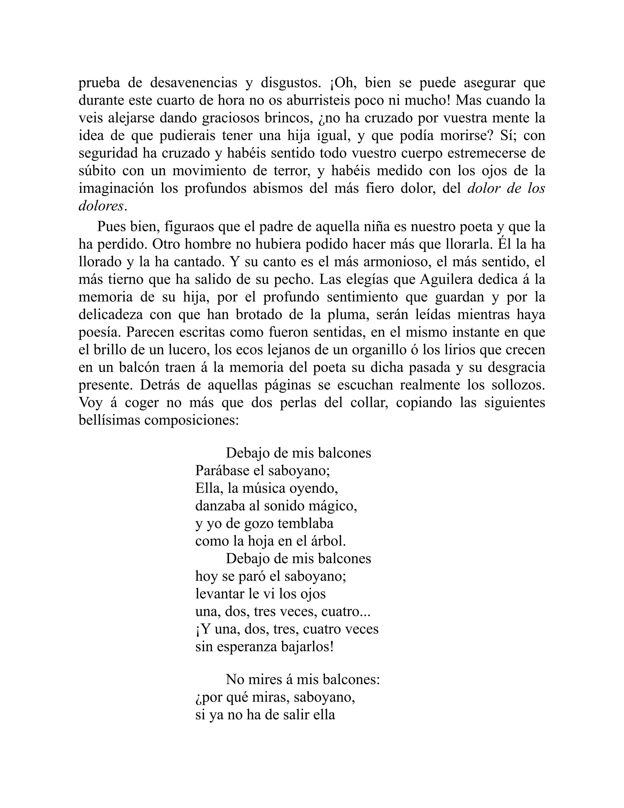 prueba de desavenencias y disgustos. ¡Oh, bien se puede asegurar que
durante este cuarto de hora no os aburristeis poco ni mucho! Mas cuando la
veis alejarse dando graciosos brincos, ¿no ha cruzado por vuestra mente la
idea de que pudierais tener una hija igual, y que podía morirse? Sí; con
seguridad ha cruzado y habéis sentido todo vuestro cuerpo estremecerse de
súbito con un movimiento de terror, y habéis medido con los ojos de la
imaginación los profundos abismos del más fiero dolor, del dolor de los
dolores.
Pues bien, figuraos que el padre de aquella niña es nuestro poeta y que la
ha perdido. Otro hombre no hubiera podido hacer más que llorarla. Él la ha
llorado y la ha cantado. Y su canto es el más armonioso, el más sentido, el
más tierno que ha salido de su pecho. Las elegías que Aguilera dedica á la
memoria de su hija, por el profundo sentimiento que guardan y por la
delicadeza con que han brotado de la pluma, serán leídas mientras haya
poesía. Parecen escritas como fueron sentidas, en el mismo instante en que
el brillo de un lucero, los ecos lejanos de un organillo ó los lirios que crecen
en un balcón traen á la memoria del poeta su dicha pasada y su desgracia
presente. Detrás de aquellas páginas se escuchan realmente los sollozos.
Voy á coger no más que dos perlas del collar, copiando las siguientes
bellísimas composiciones:
Debajo de mis balcones
Parábase el saboyano;
Ella, la música oyendo,
danzaba al sonido mágico,
y yo de gozo temblaba
como la hoja en el árbol.
Debajo de mis balcones
hoy se paró el saboyano;
levantar le vi los ojos
una, dos, tres veces, cuatro...
¡Y una, dos, tres, cuatro veces
sin esperanza bajarlos!
No mires á mis balcones:
¿por qué miras, saboyano,
si ya no ha de salir ella
 