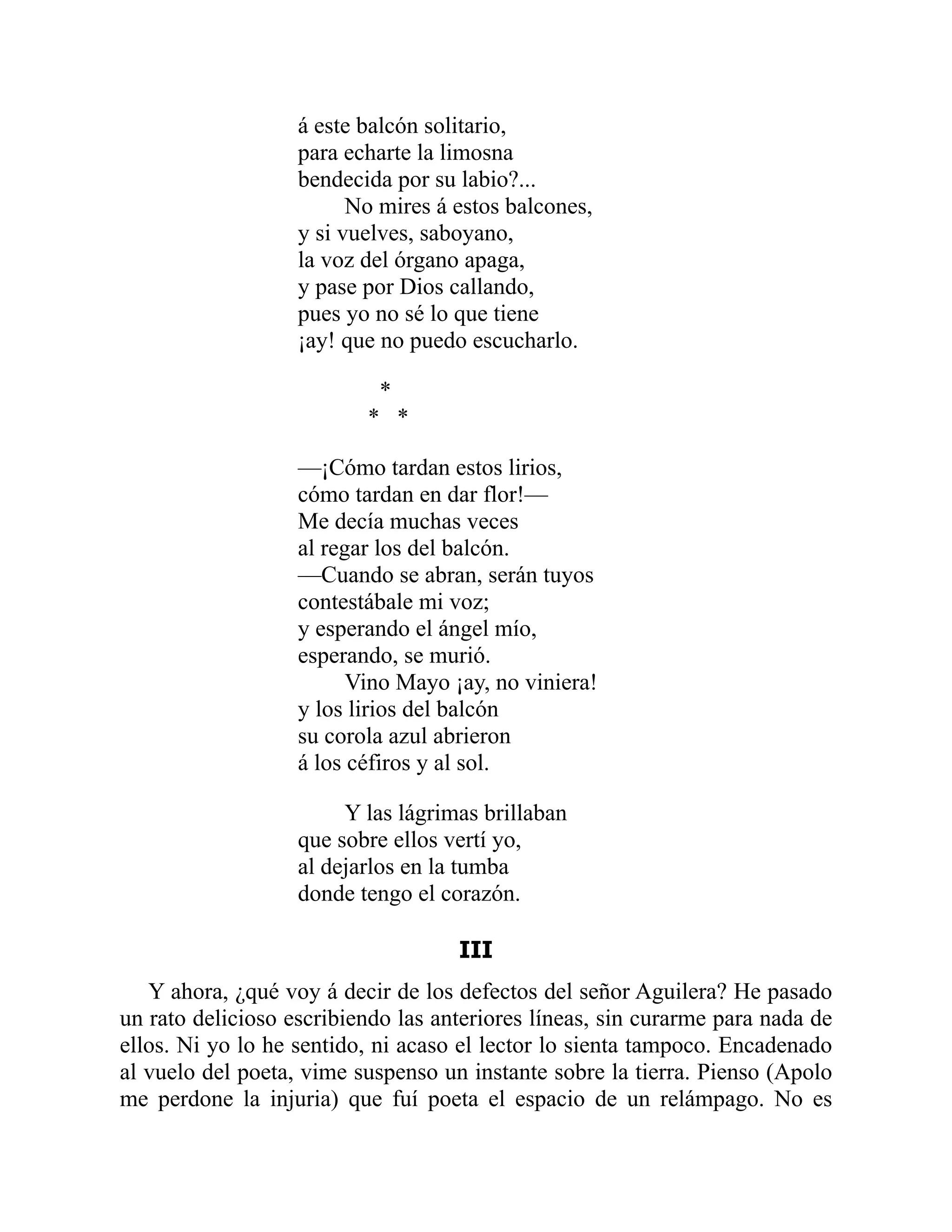 á este balcón solitario,
para echarte la limosna
bendecida por su labio?...
No mires á estos balcones,
y si vuelves, saboyano,
la voz del órgano apaga,
y pase por Dios callando,
pues yo no sé lo que tiene
¡ay! que no puedo escucharlo.
*
* *
—¡Cómo tardan estos lirios,
cómo tardan en dar flor!—
Me decía muchas veces
al regar los del balcón.
—Cuando se abran, serán tuyos
contestábale mi voz;
y esperando el ángel mío,
esperando, se murió.
Vino Mayo ¡ay, no viniera!
y los lirios del balcón
su corola azul abrieron
á los céfiros y al sol.
Y las lágrimas brillaban
que sobre ellos vertí yo,
al dejarlos en la tumba
donde tengo el corazón.
III
Y ahora, ¿qué voy á decir de los defectos del señor Aguilera? He pasado
un rato delicioso escribiendo las anteriores líneas, sin curarme para nada de
ellos. Ni yo lo he sentido, ni acaso el lector lo sienta tampoco. Encadenado
al vuelo del poeta, vime suspenso un instante sobre la tierra. Pienso (Apolo
me perdone la injuria) que fuí poeta el espacio de un relámpago. No es
 