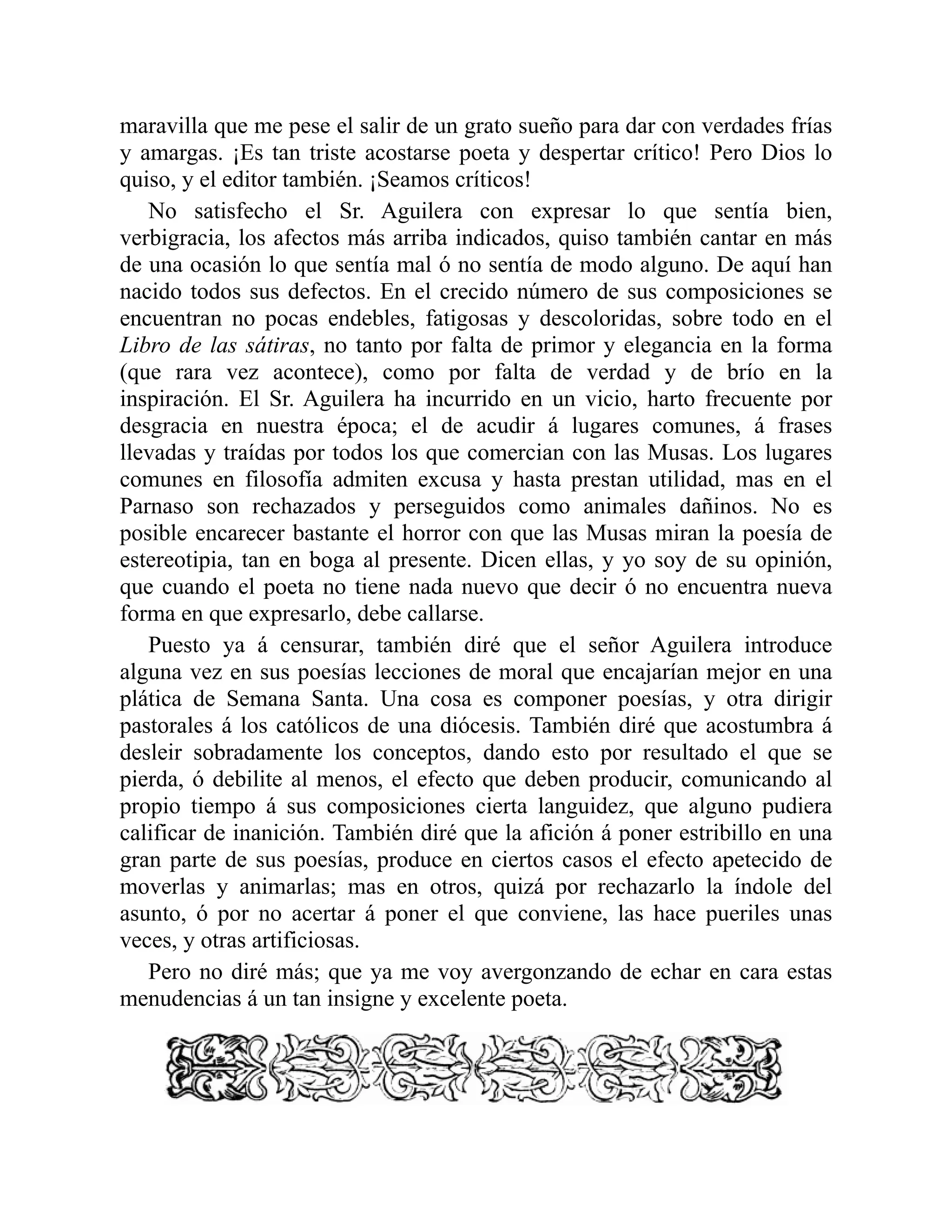 maravilla que me pese el salir de un grato sueño para dar con verdades frías
y amargas. ¡Es tan triste acostarse poeta y despertar crítico! Pero Dios lo
quiso, y el editor también. ¡Seamos críticos!
No satisfecho el Sr. Aguilera con expresar lo que sentía bien,
verbigracia, los afectos más arriba indicados, quiso también cantar en más
de una ocasión lo que sentía mal ó no sentía de modo alguno. De aquí han
nacido todos sus defectos. En el crecido número de sus composiciones se
encuentran no pocas endebles, fatigosas y descoloridas, sobre todo en el
Libro de las sátiras, no tanto por falta de primor y elegancia en la forma
(que rara vez acontece), como por falta de verdad y de brío en la
inspiración. El Sr. Aguilera ha incurrido en un vicio, harto frecuente por
desgracia en nuestra época; el de acudir á lugares comunes, á frases
llevadas y traídas por todos los que comercian con las Musas. Los lugares
comunes en filosofía admiten excusa y hasta prestan utilidad, mas en el
Parnaso son rechazados y perseguidos como animales dañinos. No es
posible encarecer bastante el horror con que las Musas miran la poesía de
estereotipia, tan en boga al presente. Dicen ellas, y yo soy de su opinión,
que cuando el poeta no tiene nada nuevo que decir ó no encuentra nueva
forma en que expresarlo, debe callarse.
Puesto ya á censurar, también diré que el señor Aguilera introduce
alguna vez en sus poesías lecciones de moral que encajarían mejor en una
plática de Semana Santa. Una cosa es componer poesías, y otra dirigir
pastorales á los católicos de una diócesis. También diré que acostumbra á
desleir sobradamente los conceptos, dando esto por resultado el que se
pierda, ó debilite al menos, el efecto que deben producir, comunicando al
propio tiempo á sus composiciones cierta languidez, que alguno pudiera
calificar de inanición. También diré que la afición á poner estribillo en una
gran parte de sus poesías, produce en ciertos casos el efecto apetecido de
moverlas y animarlas; mas en otros, quizá por rechazarlo la índole del
asunto, ó por no acertar á poner el que conviene, las hace pueriles unas
veces, y otras artificiosas.
Pero no diré más; que ya me voy avergonzando de echar en cara estas
menudencias á un tan insigne y excelente poeta.
 