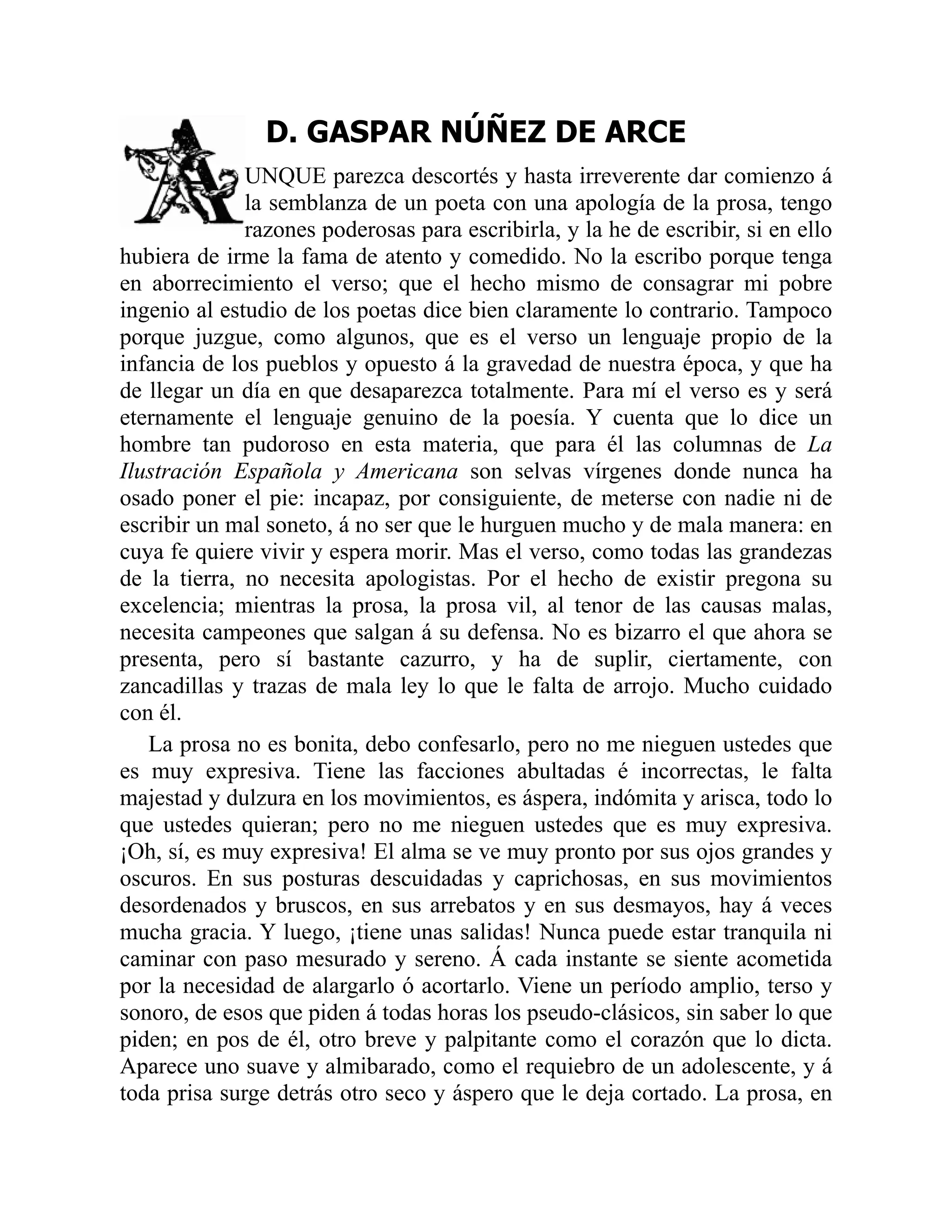 D. GASPAR NÚÑEZ DE ARCE
UNQUE parezca descortés y hasta irreverente dar comienzo á
la semblanza de un poeta con una apología de la prosa, tengo
razones poderosas para escribirla, y la he de escribir, si en ello
hubiera de irme la fama de atento y comedido. No la escribo porque tenga
en aborrecimiento el verso; que el hecho mismo de consagrar mi pobre
ingenio al estudio de los poetas dice bien claramente lo contrario. Tampoco
porque juzgue, como algunos, que es el verso un lenguaje propio de la
infancia de los pueblos y opuesto á la gravedad de nuestra época, y que ha
de llegar un día en que desaparezca totalmente. Para mí el verso es y será
eternamente el lenguaje genuino de la poesía. Y cuenta que lo dice un
hombre tan pudoroso en esta materia, que para él las columnas de La
Ilustración Española y Americana son selvas vírgenes donde nunca ha
osado poner el pie: incapaz, por consiguiente, de meterse con nadie ni de
escribir un mal soneto, á no ser que le hurguen mucho y de mala manera: en
cuya fe quiere vivir y espera morir. Mas el verso, como todas las grandezas
de la tierra, no necesita apologistas. Por el hecho de existir pregona su
excelencia; mientras la prosa, la prosa vil, al tenor de las causas malas,
necesita campeones que salgan á su defensa. No es bizarro el que ahora se
presenta, pero sí bastante cazurro, y ha de suplir, ciertamente, con
zancadillas y trazas de mala ley lo que le falta de arrojo. Mucho cuidado
con él.
La prosa no es bonita, debo confesarlo, pero no me nieguen ustedes que
es muy expresiva. Tiene las facciones abultadas é incorrectas, le falta
majestad y dulzura en los movimientos, es áspera, indómita y arisca, todo lo
que ustedes quieran; pero no me nieguen ustedes que es muy expresiva.
¡Oh, sí, es muy expresiva! El alma se ve muy pronto por sus ojos grandes y
oscuros. En sus posturas descuidadas y caprichosas, en sus movimientos
desordenados y bruscos, en sus arrebatos y en sus desmayos, hay á veces
mucha gracia. Y luego, ¡tiene unas salidas! Nunca puede estar tranquila ni
caminar con paso mesurado y sereno. Á cada instante se siente acometida
por la necesidad de alargarlo ó acortarlo. Viene un período amplio, terso y
sonoro, de esos que piden á todas horas los pseudo-clásicos, sin saber lo que
piden; en pos de él, otro breve y palpitante como el corazón que lo dicta.
Aparece uno suave y almibarado, como el requiebro de un adolescente, y á
toda prisa surge detrás otro seco y áspero que le deja cortado. La prosa, en
 