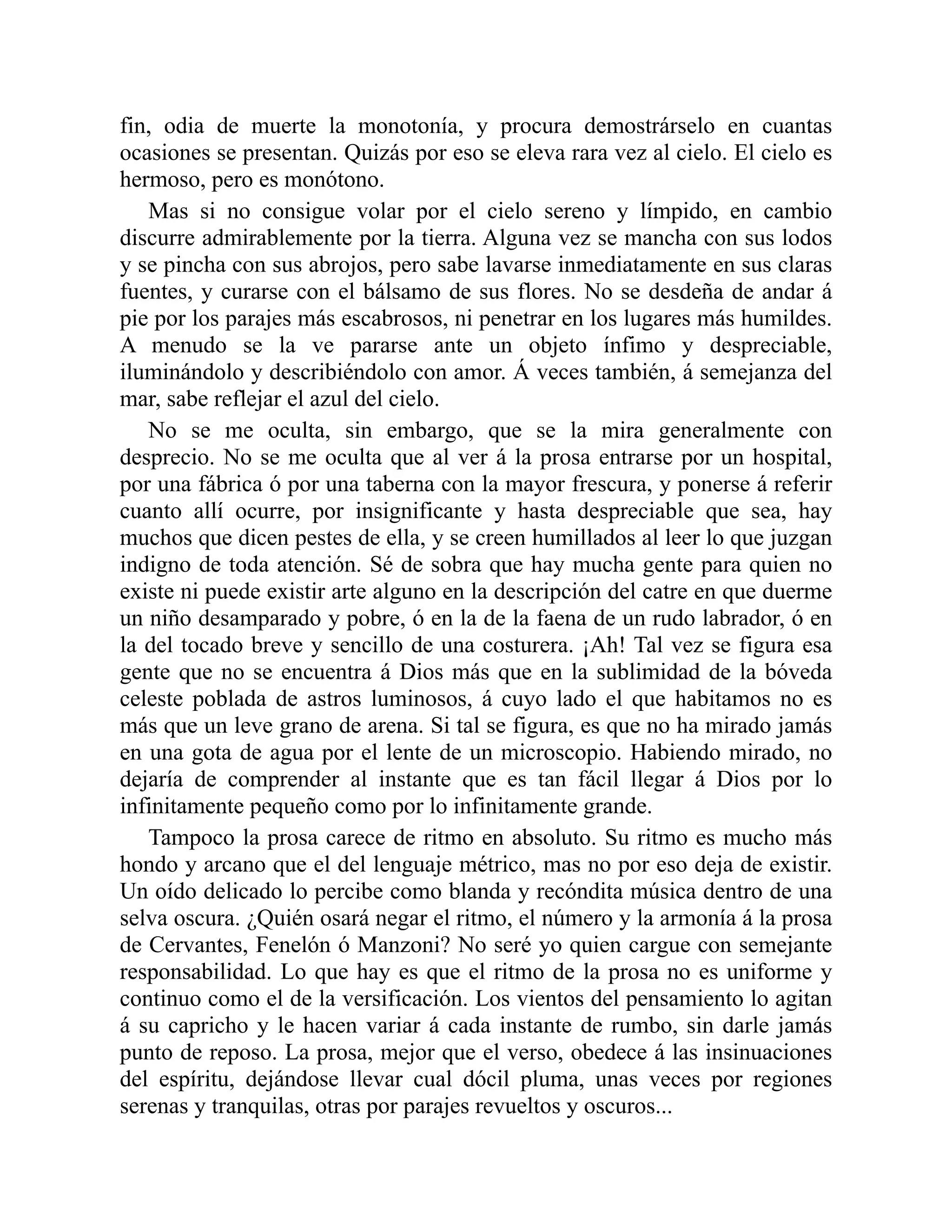 fin, odia de muerte la monotonía, y procura demostrárselo en cuantas
ocasiones se presentan. Quizás por eso se eleva rara vez al cielo. El cielo es
hermoso, pero es monótono.
Mas si no consigue volar por el cielo sereno y límpido, en cambio
discurre admirablemente por la tierra. Alguna vez se mancha con sus lodos
y se pincha con sus abrojos, pero sabe lavarse inmediatamente en sus claras
fuentes, y curarse con el bálsamo de sus flores. No se desdeña de andar á
pie por los parajes más escabrosos, ni penetrar en los lugares más humildes.
A menudo se la ve pararse ante un objeto ínfimo y despreciable,
iluminándolo y describiéndolo con amor. Á veces también, á semejanza del
mar, sabe reflejar el azul del cielo.
No se me oculta, sin embargo, que se la mira generalmente con
desprecio. No se me oculta que al ver á la prosa entrarse por un hospital,
por una fábrica ó por una taberna con la mayor frescura, y ponerse á referir
cuanto allí ocurre, por insignificante y hasta despreciable que sea, hay
muchos que dicen pestes de ella, y se creen humillados al leer lo que juzgan
indigno de toda atención. Sé de sobra que hay mucha gente para quien no
existe ni puede existir arte alguno en la descripción del catre en que duerme
un niño desamparado y pobre, ó en la de la faena de un rudo labrador, ó en
la del tocado breve y sencillo de una costurera. ¡Ah! Tal vez se figura esa
gente que no se encuentra á Dios más que en la sublimidad de la bóveda
celeste poblada de astros luminosos, á cuyo lado el que habitamos no es
más que un leve grano de arena. Si tal se figura, es que no ha mirado jamás
en una gota de agua por el lente de un microscopio. Habiendo mirado, no
dejaría de comprender al instante que es tan fácil llegar á Dios por lo
infinitamente pequeño como por lo infinitamente grande.
Tampoco la prosa carece de ritmo en absoluto. Su ritmo es mucho más
hondo y arcano que el del lenguaje métrico, mas no por eso deja de existir.
Un oído delicado lo percibe como blanda y recóndita música dentro de una
selva oscura. ¿Quién osará negar el ritmo, el número y la armonía á la prosa
de Cervantes, Fenelón ó Manzoni? No seré yo quien cargue con semejante
responsabilidad. Lo que hay es que el ritmo de la prosa no es uniforme y
continuo como el de la versificación. Los vientos del pensamiento lo agitan
á su capricho y le hacen variar á cada instante de rumbo, sin darle jamás
punto de reposo. La prosa, mejor que el verso, obedece á las insinuaciones
del espíritu, dejándose llevar cual dócil pluma, unas veces por regiones
serenas y tranquilas, otras por parajes revueltos y oscuros...
 