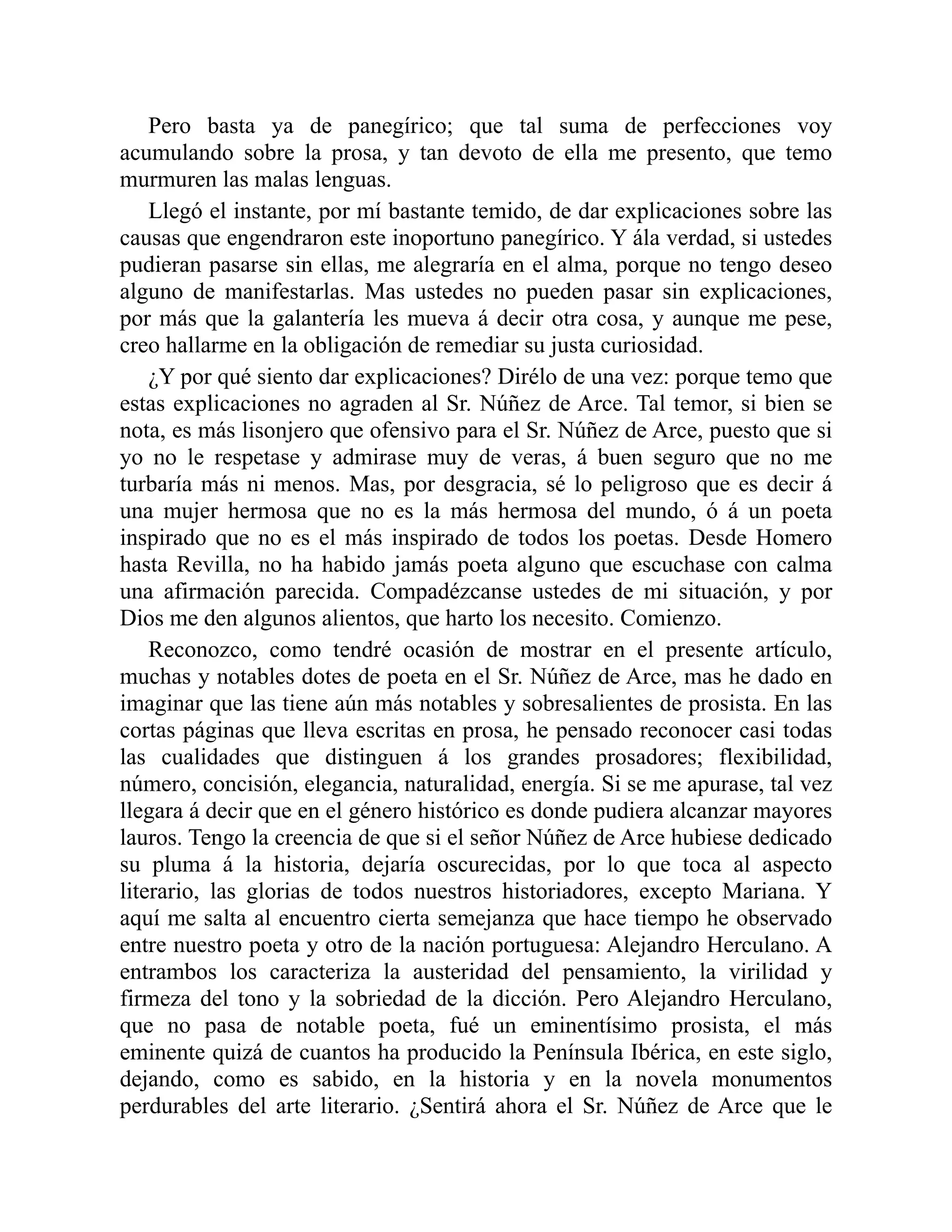 Pero basta ya de panegírico; que tal suma de perfecciones voy
acumulando sobre la prosa, y tan devoto de ella me presento, que temo
murmuren las malas lenguas.
Llegó el instante, por mí bastante temido, de dar explicaciones sobre las
causas que engendraron este inoportuno panegírico. Y ála verdad, si ustedes
pudieran pasarse sin ellas, me alegraría en el alma, porque no tengo deseo
alguno de manifestarlas. Mas ustedes no pueden pasar sin explicaciones,
por más que la galantería les mueva á decir otra cosa, y aunque me pese,
creo hallarme en la obligación de remediar su justa curiosidad.
¿Y por qué siento dar explicaciones? Dirélo de una vez: porque temo que
estas explicaciones no agraden al Sr. Núñez de Arce. Tal temor, si bien se
nota, es más lisonjero que ofensivo para el Sr. Núñez de Arce, puesto que si
yo no le respetase y admirase muy de veras, á buen seguro que no me
turbaría más ni menos. Mas, por desgracia, sé lo peligroso que es decir á
una mujer hermosa que no es la más hermosa del mundo, ó á un poeta
inspirado que no es el más inspirado de todos los poetas. Desde Homero
hasta Revilla, no ha habido jamás poeta alguno que escuchase con calma
una afirmación parecida. Compadézcanse ustedes de mi situación, y por
Dios me den algunos alientos, que harto los necesito. Comienzo.
Reconozco, como tendré ocasión de mostrar en el presente artículo,
muchas y notables dotes de poeta en el Sr. Núñez de Arce, mas he dado en
imaginar que las tiene aún más notables y sobresalientes de prosista. En las
cortas páginas que lleva escritas en prosa, he pensado reconocer casi todas
las cualidades que distinguen á los grandes prosadores; flexibilidad,
número, concisión, elegancia, naturalidad, energía. Si se me apurase, tal vez
llegara á decir que en el género histórico es donde pudiera alcanzar mayores
lauros. Tengo la creencia de que si el señor Núñez de Arce hubiese dedicado
su pluma á la historia, dejaría oscurecidas, por lo que toca al aspecto
literario, las glorias de todos nuestros historiadores, excepto Mariana. Y
aquí me salta al encuentro cierta semejanza que hace tiempo he observado
entre nuestro poeta y otro de la nación portuguesa: Alejandro Herculano. A
entrambos los caracteriza la austeridad del pensamiento, la virilidad y
firmeza del tono y la sobriedad de la dicción. Pero Alejandro Herculano,
que no pasa de notable poeta, fué un eminentísimo prosista, el más
eminente quizá de cuantos ha producido la Península Ibérica, en este siglo,
dejando, como es sabido, en la historia y en la novela monumentos
perdurables del arte literario. ¿Sentirá ahora el Sr. Núñez de Arce que le
 
