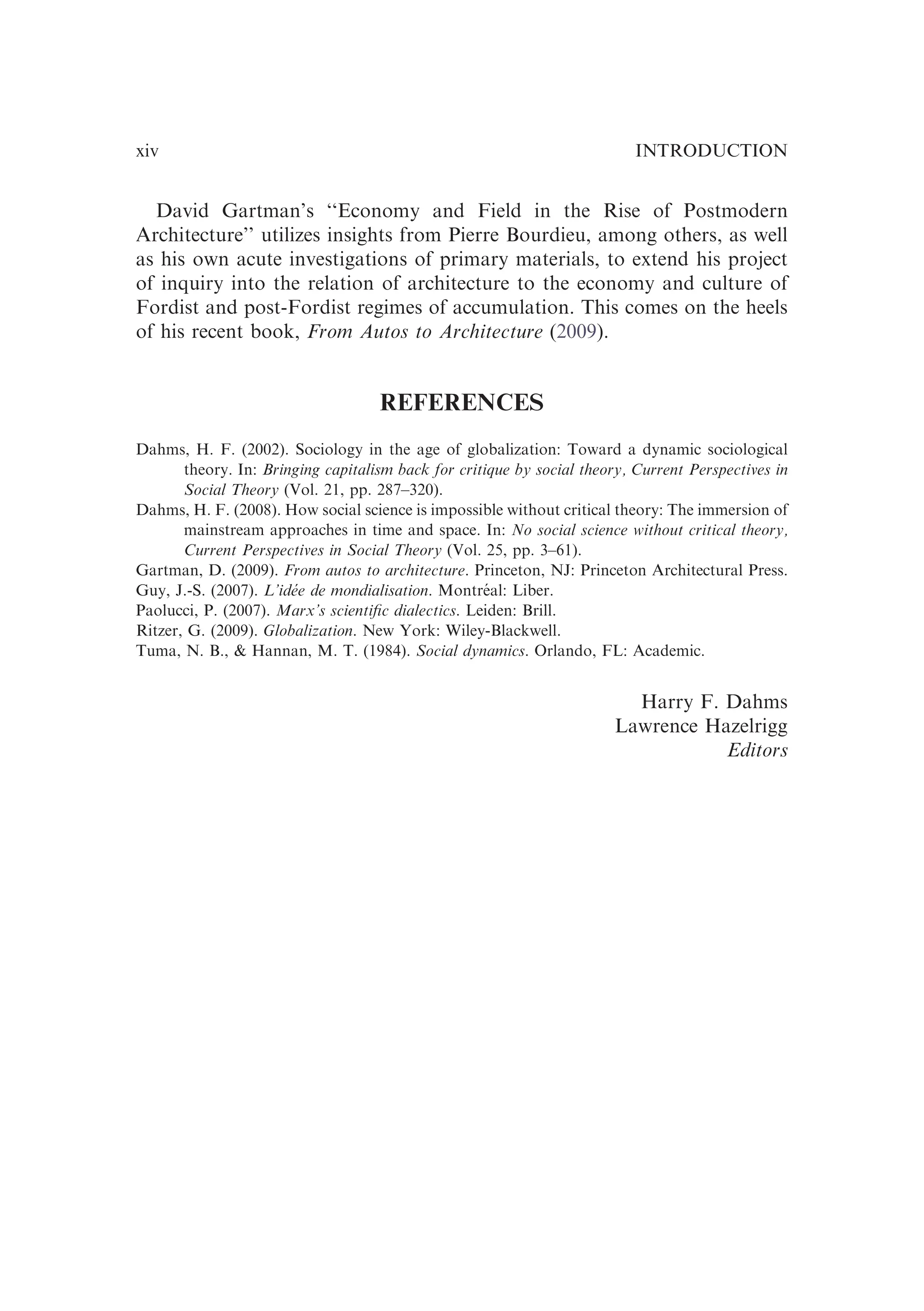 David Gartman’s ‘‘Economy and Field in the Rise of Postmodern
Architecture’’ utilizes insights from Pierre Bourdieu, among others, as well
as his own acute investigations of primary materials, to extend his project
of inquiry into the relation of architecture to the economy and culture of
Fordist and post-Fordist regimes of accumulation. This comes on the heels
of his recent book, From Autos to Architecture (2009).
REFERENCES
Dahms, H. F. (2002). Sociology in the age of globalization: Toward a dynamic sociological
theory. In: Bringing capitalism back for critique by social theory, Current Perspectives in
Social Theory (Vol. 21, pp. 287–320).
Dahms, H. F. (2008). How social science is impossible without critical theory: The immersion of
mainstream approaches in time and space. In: No social science without critical theory,
Current Perspectives in Social Theory (Vol. 25, pp. 3–61).
Gartman, D. (2009). From autos to architecture. Princeton, NJ: Princeton Architectural Press.
Guy, J.-S. (2007). L’idée de mondialisation. Montréal: Liber.
Paolucci, P. (2007). Marx’s scientiﬁc dialectics. Leiden: Brill.
Ritzer, G. (2009). Globalization. New York: Wiley-Blackwell.
Tuma, N. B., & Hannan, M. T. (1984). Social dynamics. Orlando, FL: Academic.
Harry F. Dahms
Lawrence Hazelrigg
Editors
INTRODUCTION
xiv
 
